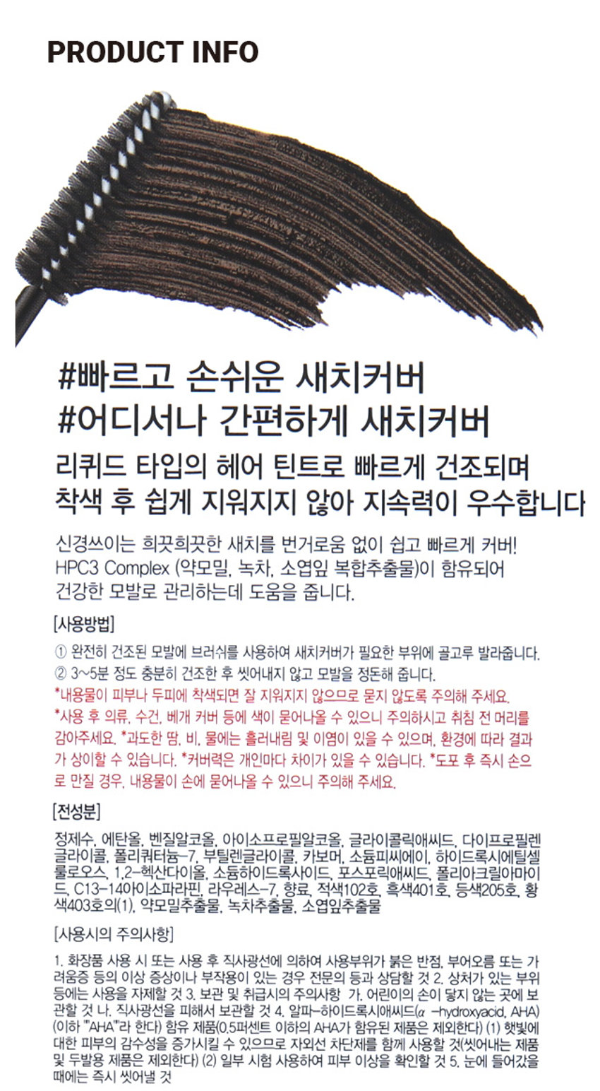 헤어테소로 새치커버마스카라 3,000원 계산 다크브라운 바코드 어디서나 쉽고 빠르게 새치 커버 마스카라 약모밀, 녹차, 빠른 건조·착색 소엽잎 추출물 리퀴드 건강한 모발 타입 귀밑머리, 앞머리 등 새치 커버 Before After Before After 다크 브라운PHOTO HAIR MASCARA 1 Dark brown HAIR MASCARA = Dark brown PRODUCT INFO 빠르고 손쉬운 새치커버 어디서나 간편하게 새치커버 리퀴드 타입의 헤어 틴트로 빠르게 건조되며 착색 후 쉽게 지워지지 않아 지속력이 우수합니다 신경쓰이는 희끗희끗한 새치를 번거로움 없이 쉽고 빠르게 커버! HPC3 Complex (약모밀, 녹차, 소엽잎 복합추출물)이 함유되어 건강한 모발로 관리하는데 도움을 줍니다. (사용방법) ① 완전히 건조된 모발에 브러쉬를 사용하여 새치커버가 필요한 부위에 골고루 발라줍니다. ② 3~5분 정도 충분히 건조한 후 씻어내지 않고 모발을 정돈해 줍니다. *내용물이 피부나 두피에 착색되면 잘 지워지지 않으므로 묻지 않도록 주의해 주세요. *사용 후 의류, 수건, 베개 커버 등에 색이 묻어나올 수 있으니 주의하시고 취침 전 머리를 감아주세요. *과도한 땀, 비. 물에는 흘러내림 및 이염이 있을 수 있으며, 환경에 따라 결과가 상이할 수 있습니다. *커버력은 개인마다 차이가 있을 수 있습니다. *도포 후 즉시 손으로 만질 경우, 내용물이 손에 묻어나올 수 있으니 주의해 주세요. (전성분) 정제수, 에탄올, 벤질알코올, 아이소프로필알코올, 글라이콜릭애씨드, 다이프로필렌 글라이콜, 폴리쿼터늄-7, 부틸렌글라이콜, 카보머, 소듐피씨에이, 하이드록시에틸셀 룰로오스, 1.2-헥산다이올, 소듐하이드록사이드, 포스포릭애씨드, 폴리아크릴아마이드, C13-14아이소파라핀, 라우레스-7, 향료, 적색102호, 흑색401호, 등색205호, 황색403호의(1), 약모밀추출물, 녹차추출물, 소엽잎추출물 (사용시의 주의사항) 1. 화장품 사용 시 또는 사용 후 직사광선에 의하여 사용부위가 붉은 반점, 부어오름 또는 가려움증 등의 이상 증상이나 부작용이 있는 경우 전문의 등과 상담할 것 2. 상처가 있는 부위 등에는 사용을 자제할 것 3. 보관 및 취급시의 주의사항 가. 어린이의 손이 닿지 않는 곳에 보관할 것 나. 직사광선을 피해서 보관할 것 4. 알파-하이드록시애씨드(� -hydroxyacid, AHA) (이하 