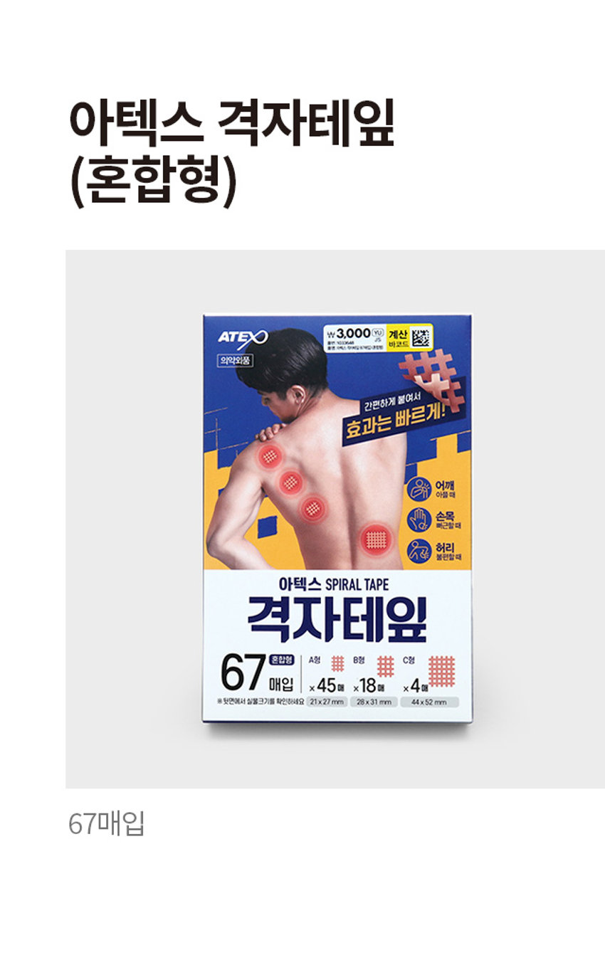 아텍스 격자테잎
(혼합형)
ATEX 3,000 계산
바코드
의약외품
간편하게 붙여서
효과는 빠르게!
어깨
아플때
손목
. 뻐근할때
허리
불편할때
아텍스 SPIRAL TAPE
격자테잎
67 매입 X 45매 x18매 X 4매
혼합형 A형 排 B형 排 C형
뒷면에서 실물크기를 확인하세요 21x27mm 28x31 mm 44x52 mm
67매입PHOTO
��� ��� ■■
���
菲菲菲
���
■■
■
■PRODUCT INFO
아텍스 혼합형
격자테잎 67 매입
ATEX
의약외품 LIKER 붙여서
간편하게
효과는
어깨
아플 때
손목
뻐근할 때
허리
불편할 때
아텍스 SPIRAL TAPE
격자테잎
67 매입 x45매 x18 매 x 4매
혼합형 A형 B형 用 C형
※뒷면에서 실물크기를 확인하세요 21x27 mm 28x31 mm 44x 52 mm
간편하게 붙여서
효과는 빠르게!
· 사용상의 주의사항 : 직사광선을 피하고, 습기가 적은 서늘한 곳에 보관하십시오. 사용전에는 반드시 설명서를 읽고 사용해주십시오. 사용기한이 지난
제품은 사용하지 마십시오. 피부에 점착제가 남을 경우에는 미지근한 비눗물에 적셔서 부드럽게 떼어주십시오. 사용 중 가려움증이나 이상이 있을 경우 즉시
떼어내시고 의사 또는 약사와 상담하십시오. ·본 제품은 공정거래위원회 고시 소비자 분쟁 해결기준에 의거 교환 및 보상을 받을 수 있습니다.SIZE
A형
21x27 mm 45매
······
B형 C형
28x31 mm 18매 44x52 mm 4매
제품의 사이즈는 재는 방법에 따라 약간의 오차가 있을 수 있으며,
!
제품 색상은 모니터의 설정에 따라 차이가 있을 수 있습니다.
품번:1033648
품명:아텍스 격자테잎 (67매입)(혼합형)
· 제품명 : 아텍스격자테잎 * 수량 및 규격 : TYPEA - 180매(21x27 mm)/TYPEB - 120매(28x31 mm)/
TYPE C - 40매(44x52 mm) / 혼합 A형(21x27 mm) 45매, B형(28x31 mm) 18매, C형(44x52 mm) 4매 *
전성분 : 아세테이트평직물, 아크릴점착제 · 효능효과 붕대, 거즈, 카테터 등의 고정 * 용법용량 : 증상 및
환부의 크기에 따라 붙인다. · 저장방법 : 기밀용기 * 제조 및 판매원 : (주)아텍스 /경기도 파주시 광탄면
장지산로 144, A동, B동, C동, D동, M동 · 소비자 상담실 : 080-357-6183 · 제조번호 및 사용기한 :
박스뒷면 하단 표기
· 제조번호 ATC211101
· 사용기한 :
MADE IN KOREA