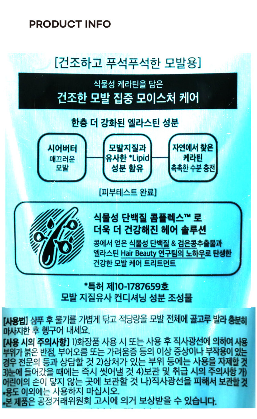엘라스틴 딥모이스처 트리트먼트 더 강화된 + 시어버터 푸석모발 수분충전 ELASTINE deep moisture + sheabutter 시어버터&피토케라틴 트리트먼트 모이스처 건조하고 푸석푸석한 모발 PRODUCT INFO (건조하고 푸석푸석한 모발용) 식물성 케라틴을 담은 건조한 모발 집중 모이스처 케어 한층 더 강화된 엘라스틴 성분 시어버터 모발지질과 자연에서 찾은 매끄러운 유사한 Lipid 케라틴 모발 성분 함유 촉촉한 수분 충전 (피부테스트 완료) 식물성 단백질 콤플렉스TM 로 더욱 더 건강해진 헤어 솔루션 콩에서 얻은 식물성 단백질 & 검은콩추출물과 엘라스틴 Hair Beauty 연구팀의 노하우로 탄생한 건강한 모발 케어 트리트먼트 *특허 제10-1787659호 모발 지질유사 컨디셔닝 성분 조성물 (사용법) 샴푸 후 물기를 가볍게 닦고 적당량을 모발 전체에 골고루 발라 충분히 마사지한 후 헹구어 내세요. (사용 시의 주의사항) 1)화장품 사용 시 또는 사용 후 직사광선에 의하여 사용 부위가 붉은 반점, 부어오름 또는 가려움증 등의 이상 증상이나 부작용이 있는 경우 전문의 등과 상담할 것 2)상처가 있는 부위 등에는 사용을 자제할 것 3)눈에 들어갔을 때에는 즉시 씻어낼 것 4)보관 및 취급 시의 주의사항 가) 어린이의 손이 닿지 않는 곳에 보관할 것 나)직사광선을 피해서 보관할 것 *용도 이외에는 사용하지 마십시오. *본 제품은 공정거래위원회 고시에 의거 보상받을 수 있습니다. SIZE 7.8 cm 더 강화된 푸석모발 수분충전 ELASTIVE deep moisture + sheabutter 시어버이&피토케라톤 20 cm 트리트먼트 모이스쳐 건조하고 독서독서관 모트 breatenent 4.5 cm 제품의 사이즈는 재는 방법에 따라 약간의 오차가 있을 수 있으며, 제품 색상은 모니터의 설정에 따라 차이가 있을 수 있습니다. 품번 : 1004980 YM 품명 . . ES딥모이스처 트리트먼트200ML (성분명) 정제수, 세테아릴알코올, 다이메티콘, 베헨트라이모늄클로라이드, 시어버터, 마카다미아 씨오일, 하이드롤라이즈드케라틴(100 ppm), 검정콩추출물, 호호바씨오일, 하이드롤라이즈드빨단 백질, 하이드롤라이즈드콩단백질, 바이오틴, 아보카도오일, 코코넛야자오일, 하이드롤라이즈드콜라겐, 글리세린, 퀴노아씨추출물, 바오밥나무씨추출물, 로우스위트블루베리추출물, 라즈베리추출물, 야생딸기추출물, 뽕나무뿌리추출물, 글리세릴스테아레이트, 피이지-100스테아레이트, 다이스테아릴다이모늄클로라이드, 라우레스-4, 라우레스-23, 부틸렌글라이콜, 피이지-55스테아레이트, 아이소프로필 알코올, 카프릴릴글라이콜, 소듐벤조에이트, 폴리솔베이트20, 시트릭애씨드, 아이소스테아릭애씨드, 콜레스테롤, 다이-C12-13알킬말레이트, 소듐라우레스-6카복실레이트, 1,2-헥산다이올, 포타슘솔베이트, 소르빅애씨드, 향료, 알파-아이소메틸아이오논, 벤질벤조에이트, 헥실신남알, 리날룰 (제품명) 엘라스틴 피토케라틴 모이스처 트리트먼트 Elastine Phyto Keratin Moisture care treatment (용량) 200ml 5 8 제조원 및 책임판매원 : (주)엘지생활건강 5 (공장) 충청북도 청주시 흥덕구 2순환로 765 6 (본사) 서울시 종로구 새문안로 58 ▷ 고객상담실 : 080-023-7007 (수신자부담) 1 www.elastine.co.kr へ MADE IN KOREA 5 지구를 위해 재활용 해 주세요' O 플라스틱 1 LG생활건강은 아름다운재단과 O 함께 한부모가정의 여성가장 8 건강을 지켜주는 활동을 하고 OTHER 8 있습니다. 뚜껑:PP