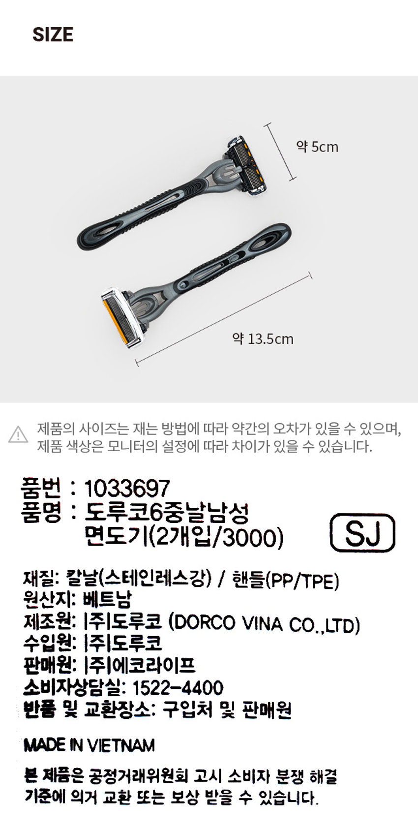 도루코 6중 날 남성 면도기 2개입 PHOTO ₩3,000 계산③ SHO 100P 오리돌 CUBI DORCO 6중날 면도기 23 틀6 아름간오일 움PRODUCT INFO DORCO 6중날 면도기 1 2 3 4 5 6 6 2 RAZORS 다이아몬드-하드코팅 아르간오일 윤활밴드 다이아몬드-하드코팅 6 다이아몬드-하드코팅 적용으로 날의 절삭력과 내구성을 향상시켜 최상의 면도를 가능하게 합니다. Argan & 아르간 오일 윤활밴드 Aloe Vera 피부 보습 및 진정 효과를 가진 알로에, 아르간 오일이 함유된 윤활밴드가 피부자극을 줄이고, 더욱 부드러운 면도를 도와줍니다. 오픈 카트리지 구조 6개의 면도날 정렬 상태가 효율적인 공간을 유지하도록 설계되어, 면도 후 세척이 아주 편리합니다. 인체공학적 손잡이 굴곡 있는 탄성고무 재질 손잡이로 미끄러짐 없는 안정감과 균형감을 줄 수 있는 최적화 인체공학적 디자인을 적용하였습니다. SIZE 약 5cm 약 13.5cm | 제품의 사이즈는 재는 방법에 따라 약간의 오차가 있을 수 있으며, 제품 색상은 모니터의 설정에 따라 차이가 있을 수 있습니다. 품번 : 1033697 품명 : 도루코6중날남성 면도기(2개입/3000) SJ 재질: 칼날(스테인레스강) / 핸들(PP/TPE) 원산지: 베트남 제조원: (주)도루코 (DORCO VINA CO.,LTD) 수입원: (주)도루코 판매원: (주)에코라이프 소비자상담실: 1522-4400 반품 및 교환장소: 구입처 및 판매원 MADE IN VIETNAM 본 제품은 공정거래위원회 고시 소비자 분쟁 해결 기준에 의거 교환 또는 보상 받을 수 있습니다.