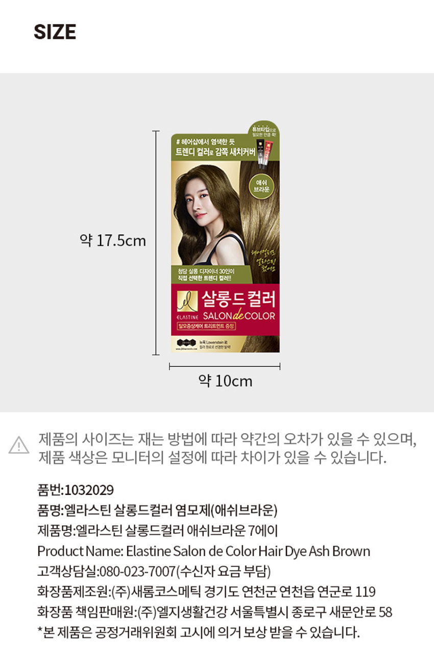엘라스틴 살롱드컬러 염모제(애쉬브라운) 
튜브타입으로 필요한 만큼 쭉! 
# 헤어샵에서 염색한 듯 
트렌디 컬러로 감쪽 새치커버 
애쉬 
브라운 
청담 살롱 디자이너 30인이 
직접 선택한 트렌디 컬러!! 
살롱드 컬러 
ELASTINE SALON de COLOR 
탈모증상케어 트리트먼트 증정 
뉴욕 Lowenstein 社 컬러 원료로 선명한 탈색 
제품 구성 
제1제튜브 제2제튜브 트리트먼트 혼합용기 
장갑 및 비닐가운 설명서 
TIP 
사용량 체크 튜브로 모발에 따라 카드로 확인하세요 
제품의 사이즈는 재는 방법에 따라 약간의 오차가 있을 수 있으며, 
제품 색상은 모니터의 설정에 따라 차이가 있을 수 있습니다. 
제품명: 엘라스틴 살롱드컬러 애쉬브라운 7에이 
품번:1032029 
품명:엘라스틴 살롱드컬러 염모제(애쉬브라운)