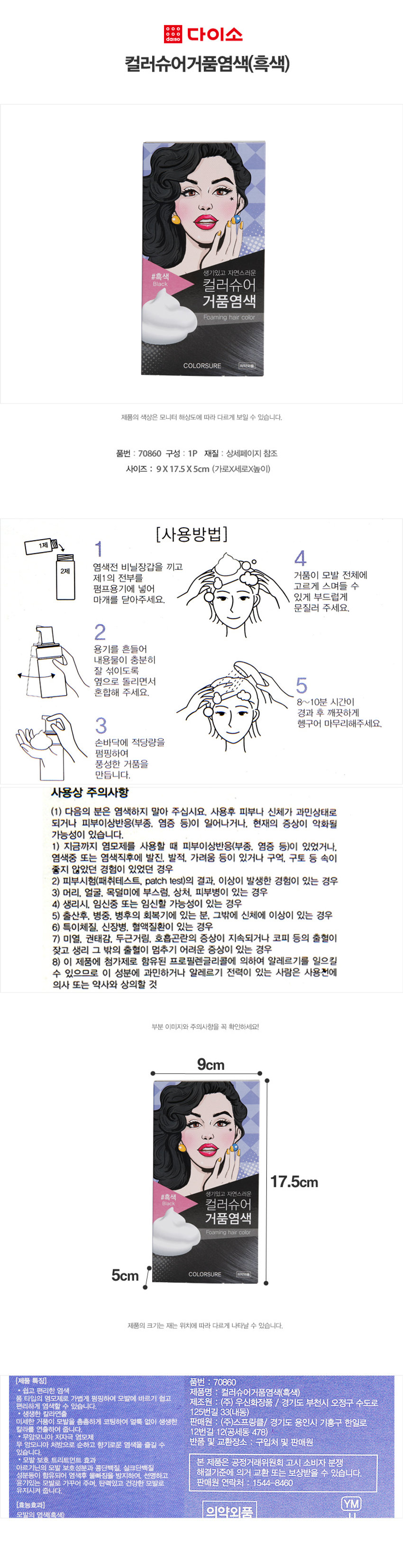 다이소 컬러슈어거품염색(흑색)
생기있고 자연스러운
#흑색
Black 컬러슈어 거품염색
Foaming hair color COLORSURE 의약외품
제품의 색상은 모니터 해상도에 따라 다르게 보일 수 있습니다.
품번 : 70860 구성 : 1P 재질 : 상세페이지 참조
사이즈 : 9X 17.5X5cm (가로X세로X높이)
(사용방법)
1제
4
2제 염색전 비닐장갑을 끼고 제1의 전부 거품을 모발 전체에
펌프용기에 넣어 고르게 스며들 수 있게 부드럽게 문질러 주세요.
2
용기를 흔들어 내용물이 충분히 잘 섞이도록 옆으로 돌리면서 5
혼합해 주세요. 8~10분 시간이 경과 후 깨끗하게 헹구어 마무리해주세요.
손바닥에 적당량을 펌핑하여 풍성한 거품을 만듭니다.
사용상 주의사항
(1) 다음의 분은 염색하지 말아 주십시요. 사용후 피부나 신체가 과민상태로
되거나 피부이상반응(부종, 염증 등)이 일어나거나, 현재의 증상이 악화될
가능성이 있습니다.
1) 지금까지 염모제를 사용할 때 피부이상반응(부종, 염증 등)이 있었거나,
염색중 또는 염색직후에 발진, 발적, 가려움 등이 있거나 구역, 구토 등 속이
좋지 않았던 경험이 있었던 경우
2) 피부시험(패취테스트, patch test)의 결과, 이상이 발생한 경험이 있는 경우
3) 머리, 얼굴, 목덜미에 부스럼, 상처, 피부병이 있는 경우
4) 생리시, 임신중 또는 임신할 가능성이 있는 경우
5) 출산후, 병중. 병후의 회복기에 있는 분, 그밖에 신체에 이상이 있는 경우
6) 특이체질, 신장병, 혈액질환이 있는 경우
7) 미열, 권태감, 두근거림. 호흡곤란의 증상이 지속되거나 코피 등의 출혈이
잦고 생리 그 밖의 출혈이 멈추기 어려운 증상이 있는 경우
8) 이 제품에 첨가제로 함유된 프로필렌글리콜에 의하여 알레르기를 일으킬
수 있으므로 이 성분에 과민하거나 알레르기 전력이 있는 사람은 사용전에
의사 또는 약사와 상의할 것
부분 이미지와 주의사항을 꼭 확인하세요!
9cm
17.5cm
생기있고 자연스러운
#흑색
Black 컬러슈어 거품염색
Foaming hair color 5cm COLORSURE 의약외품
제품의 크기는 재는 위치에 따라 다르게 나타날 수 있습니다.
(제품 특징)
품번 : 70860
쉽고 편리한 염색
제품명 컬러슈어거품염색(흑색)
폼 타입의 염모제로 가볍게 펌핑하여 모발에 바르기 쉽고
제조원 (주) 우신화장품 / 경기도 부천시 오정구 수도로 125번길 33(내동)
편리하게 염색할 수 있습니다.
생생한 칼라연출
미세한 거품이 모발을 촘촘하게 코팅하여 얼룩 없이 생생한 칼라를 연출하여 줍니다.
무암모니아 저자극 염모제
무 암모니아 처방으로 순하고 향기로운 염색을 즐길 수 있습니다.
모발 보호 트리트먼트 효과
아르기닌의 모발 보호성분과 콩단백질, 실크단백질 성분등이 함유되어 염색후 물빠짐을 방지하여, 선명하고 윤기있는 모발로 가꾸어 주며, 탄력있고 건강한 모발로 유지시켜 줍니다.
(효능효과)
모발의 염색(흑색) 의약외품