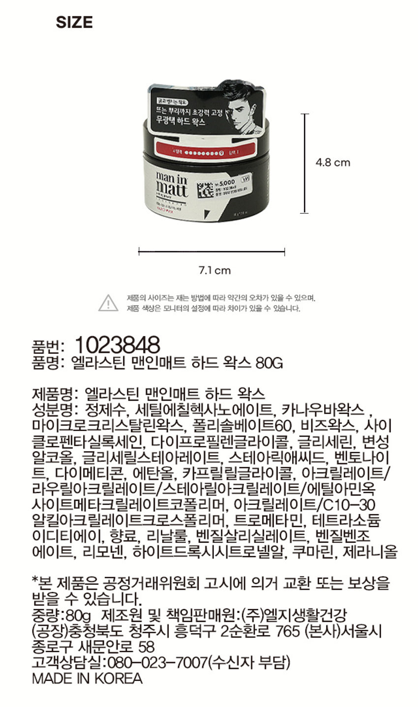제품명: 엘라스틴 맨인매트 하드 왁스
용량: 80g
무광택 하드 왁스
굵고 뻗치는 모발용
뜨는 뿌리까지 초강력 고정
세팅력 광택 O
제품 색상: 6색1
제품 사이즈: 4.8 cm
중량: 80g
제조원 및 책임판매원: (주)엘지생활건강
고객상담실: 080-023-7007 (수신자 부담)
제품명: 엘라스틴 맨인매트 하드 왁스 80G
품번: 1023848
품명: 엘라스틴 엔진대비 하드왁스 80G
가격: ₩ 5,000
성분명: 정제수, 세틸에칠헥사노에이트, 카나우바왁스, 마이크로크리스탈린왁스, 폴리솔베이트60, 비즈왁스, 사이클로펜타실록세인, 다이프로필렌글라이콜, 글리세린, 변성 알코올, 글리세릴스테아레이트, 스테아릭애씨드, 벤토나이트, 다이메티콘, 에탄올, 카프릴릴글라이콜, 아크릴레이트/라우틸아크릴레이트/스테아릴아크릴레이트/에틸이핀옥사이드메타크릴레이트코폴리머, 아크릴레이트/C10-30 알킬아크릴레이트크로스폴리머, 트로메타민, 테트라소듐이디티에이, 향료, 리날룰, 벤질살리실레이트, 벤질벤조에이트, 리모넨, 하이드록시시트로넬알, 쿠마린, 제라니올
* 본 제품은 공정거래위원회 고시에 의거 교환 또는 보상을 받을 수 있습니다.
MADE IN KOREA