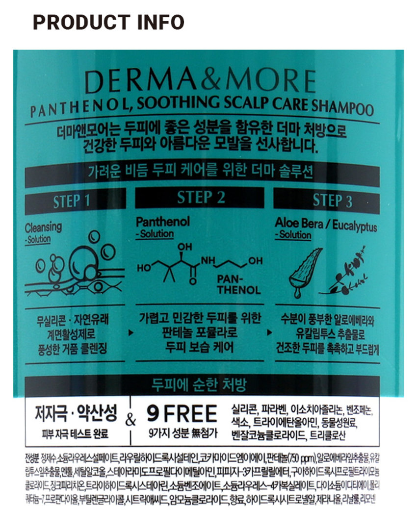 더마앤모어 판테놀 가려운 두피 비듬 케어 샴푸
두피 진정 * 수딩 보습
\ 5,000
더마앤모어
대마엔모어
Panthe
판테놀
가려운 두피 비듬 케어 샴푸
판데놀 & 알로에 베라 성분으로
가졌고 건조한 두피를 촉촉하고 부드럽게
순한 처방
무실리콘, 파라멘, 색소 동 9FREE
피부 자극 테스트 완료
SHAMPOO 600ml
600ml
PRODUCT INFO
DERMA& MORE
P A N T H E N O L, SOOTHING SCALP CARE SHAMPOO
더마앤모어는 두피에 좋은 성분을 함유한 더마 처방으로 건강한 두피와 아름다운 모발을 선사합니다.
가려운 비듬 두피 케어를 위한 더마 솔루션
STEP 1 STEP 2 STEP 3
Panthenol Aloe Bera/ Eucalyptus
Cleansing
-Solution -Solution
-Solution
OH
NH OH
HO
PAN-
THENOL
무실리콘 · 자연유래
가렵고 민감한 두피를 위한 수분이 풍부한 알로에베라와
계면활성제로
▶ 판테놀 포뮬라로
▶ 유칼립투스 추출물로
풍성한 거품 클렌징
두피 보습 케어
건조한 두피를 촉촉하고 부드럽게
두피에 순한 처방
저자극 · 약산성 & 9 FREE
실리콘, 파라벤, 이소치아졸리논, 벤조페논,
색소, 트라이에탄올아민, 동물성원료,
피부 자극 테스트 완료
9가지 성분 첨가
벤잘코늄클로라이드, 트리클로산
전성분 정부, 외국내산업계에도제주제조제공제신청(안전 비급여)에서경제신청(☏1614일부터동수질정,
동네감합병원,생활업용스타이프로젝트로페리에좋아요.치피자카드발급하며, 제목에도적으로
플라이드리아이트라이티드류,스티콘,틸스틸폴리아이트스쿨피아노라이드,디자인플라이트,디이디,
제41조의4층,통증등록비물,사토리세포항공영등급여),항목별시이등록시파트빌딩,진료비트의원)
SIZE
약 21cm
I 제품의 사이즈는 재는 방법에 따라 약간의 오차가 있을 수 있으며,
제품 색상은 모니터의 설정에 따라 차이가 있을 수 있습니다.
품번 : 1035034
품명 : 더마앤모어 판테놀 가려운두피 비듬샴푸(600ml)
제품명 더마앤모어 판테놀 가려운 두피 비듬 케어 샴푸
용량 600ml
사용방법 적당량을 손에 덜어 젖은 두피와 모발에 마사지하듯 거품을 낸 후 흐르는 물에 충분히 헹구어 냅니다.
사용 시의 주의사항
1. 용도 이외에는 사용하지 말 것
2. 눈에 들어갔을 때에는 즉시 씻어낼 것
3. 화장품 사용 시 또는 사용 후 직사광선에 의하여 사용부위가 붉은 반점, 부어오름 또는 가려움증 등의 이상 증상이나 부작용이 있는 경우 전문의 등과 상담할 것
4. 상처가 있는 부위 등에는 사용을 자제할 것
5. 사용 후 물로 씻어내지않으면 탈모 또는 탈색의 원인이 될 수 있으므로 주의할 것
6. 제품 내용물과 접촉 시미끄러질 우려가 있으니 주의할 것
7. 보관 및 취급 시의 주의사항
1) 어린이의 손이 닿지 않는 곳에 보관할 것
2) 직사광선을 피해서 보관할 것
3) 고온 또는 저온의 장소에 보관하지 말 것
※ 만일 펌프캡 상단이 올라오지 않을 경우, 펌프캡 하단을 용기와 꽉 잠근 후 펌프캡 상단을 돌려주세요.
본 제품은 공정거래위원회 고시 소비자분쟁해결기준에 의해 보상받을 수 있습니다
제조번호 및 사용기한 : 별도표기
I 제조업자 및 책임판매업자 : 애경산업(주)
충남 청양군 정산면 충의로 1547-9
I 고객만족팀 : 080-024-1357(수신자 요금부담)