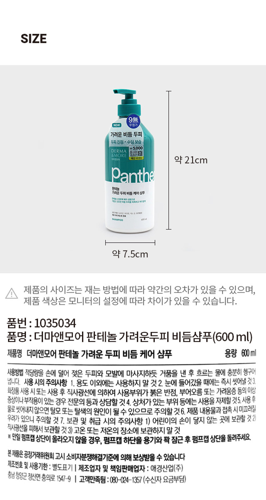 더마앤모어 판테놀 가려운 두피 비듬 케어 샴푸
두피 진정 * 수딩 보습
\ 5,000
더마앤모어
대마엔모어
Panthe
판테놀
가려운 두피 비듬 케어 샴푸
판데놀 & 알로에 베라 성분으로
가졌고 건조한 두피를 촉촉하고 부드럽게
순한 처방
무실리콘, 파라멘, 색소 동 9FREE
피부 자극 테스트 완료
SHAMPOO 600ml
600ml
PRODUCT INFO
DERMA& MORE
P A N T H E N O L, SOOTHING SCALP CARE SHAMPOO
더마앤모어는 두피에 좋은 성분을 함유한 더마 처방으로 건강한 두피와 아름다운 모발을 선사합니다.
가려운 비듬 두피 케어를 위한 더마 솔루션
STEP 1 STEP 2 STEP 3
Panthenol Aloe Bera/ Eucalyptus
Cleansing
-Solution -Solution
-Solution
OH
NH OH
HO
PAN-
THENOL
무실리콘 · 자연유래
가렵고 민감한 두피를 위한 수분이 풍부한 알로에베라와
계면활성제로
▶ 판테놀 포뮬라로
▶ 유칼립투스 추출물로
풍성한 거품 클렌징
두피 보습 케어
건조한 두피를 촉촉하고 부드럽게
두피에 순한 처방
저자극 · 약산성 & 9 FREE
실리콘, 파라벤, 이소치아졸리논, 벤조페논,
색소, 트라이에탄올아민, 동물성원료,
피부 자극 테스트 완료
9가지 성분 첨가
벤잘코늄클로라이드, 트리클로산
전성분 정부, 외국내산업계에도제주제조제공제신청(안전 비급여)에서경제신청(☏1614일부터동수질정,
동네감합병원,생활업용스타이프로젝트로페리에좋아요.치피자카드발급하며, 제목에도적으로
플라이드리아이트라이티드류,스티콘,틸스틸폴리아이트스쿨피아노라이드,디자인플라이트,디이디,
제41조의4층,통증등록비물,사토리세포항공영등급여),항목별시이등록시파트빌딩,진료비트의원)
SIZE
약 21cm
I 제품의 사이즈는 재는 방법에 따라 약간의 오차가 있을 수 있으며,
제품 색상은 모니터의 설정에 따라 차이가 있을 수 있습니다.
품번 : 1035034
품명 : 더마앤모어 판테놀 가려운두피 비듬샴푸(600ml)
제품명 더마앤모어 판테놀 가려운 두피 비듬 케어 샴푸
용량 600ml
사용방법 적당량을 손에 덜어 젖은 두피와 모발에 마사지하듯 거품을 낸 후 흐르는 물에 충분히 헹구어 냅니다.
사용 시의 주의사항
1. 용도 이외에는 사용하지 말 것
2. 눈에 들어갔을 때에는 즉시 씻어낼 것
3. 화장품 사용 시 또는 사용 후 직사광선에 의하여 사용부위가 붉은 반점, 부어오름 또는 가려움증 등의 이상 증상이나 부작용이 있는 경우 전문의 등과 상담할 것
4. 상처가 있는 부위 등에는 사용을 자제할 것
5. 사용 후 물로 씻어내지않으면 탈모 또는 탈색의 원인이 될 수 있으므로 주의할 것
6. 제품 내용물과 접촉 시미끄러질 우려가 있으니 주의할 것
7. 보관 및 취급 시의 주의사항
1) 어린이의 손이 닿지 않는 곳에 보관할 것
2) 직사광선을 피해서 보관할 것
3) 고온 또는 저온의 장소에 보관하지 말 것
※ 만일 펌프캡 상단이 올라오지 않을 경우, 펌프캡 하단을 용기와 꽉 잠근 후 펌프캡 상단을 돌려주세요.
본 제품은 공정거래위원회 고시 소비자분쟁해결기준에 의해 보상받을 수 있습니다
제조번호 및 사용기한 : 별도표기
I 제조업자 및 책임판매업자 : 애경산업(주)
충남 청양군 정산면 충의로 1547-9
I 고객만족팀 : 080-024-1357(수신자 요금부담)