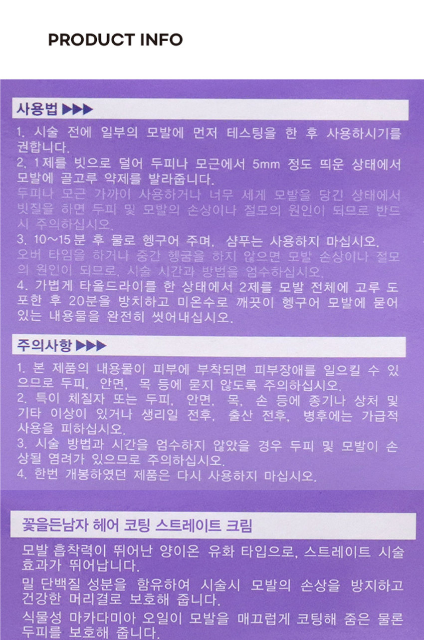 꽃을든 남자 헤어 코팅 스트레이트 크림

스트레이트 크림

밀 단백질 성분 함유로 1제 110g/2제 100ml

건강하게 코팅

헤어 코팅

흘러내리지 않는 크림 타입으로
스트레이트 크림 집에서도 간편하게 스트레이트 코팅!

PRODUCT INFO

사용법
1. 시술 전에 일부의 모발에 먼저 테스팅을 한 후 사용하시기를 권합니다.
2. 1 제를 빗으로 덜어 두피나 모근에서 5mm 정도 띄운 상태에서 모발에 골고루 약제를 발라줍니다.
두피나 모근 가까이 사용하거나 너무 세게 모발을 당긴 상태에서 빗질을 하면 두피 및 모발의 손상이나 절모의 원인이 되므로 반드시 주의하십시오.
3. 10~15분 후 물로 헹구어 주며, 샴푸는 사용하지 마십시오.
오버 타임을 하거나 중간 헹굼을 하지 않으면 모발 손상이나 절모의 원인이 되므로, 시술 시간과 방법을 엄수하십시오.
4. 가볍게 타올드라이를 한 상태에서 2제를 모발 전체에 고루 도포한 후 20분을 방치하고 미온수로 깨끗이 헹구어 모발에 묻어 있는 내용물을 완전히 씻어내십시오.

주의사항
1. 본 제품의 내용물이 피부에 부착되면 피부장애를 일으킬 수 있으므로 두피, 안면, 목 등에 묻지 않도록 주의하십시오.
2. 특이 체질자 또는 두피, 안면, 목, 손 등에 종기나 상처 및 기타 이상이 있거나 생리일 전후, 출산 전후, 병후에는 가급적 사용을 피하십시오.
3. 시술 방법과 시간을 엄수하지 않았을 경우 두피 및 모발이 손상될 염려가 있으므로 주의하십시오.
4. 한번 개봉하였던 제품은 다시 사용하지 마십시오.

모발 흡착력이 뛰어난 양이온 유화 타입으로, 스트레이트 시술 효과가 뛰어납니다.
밀 단백질 성분을 함유하여 시술시 모발의 손상을 방지하고 건강한 머리결로 보호해 줍니다.
식물성 마카다미아 오일이 모발을 매끄럽게 코팅해 줌은 물론 두피를 보호해 줍니다.

SIZE
7cm
5.8cm

1 제 : 110g
2제 : 100ml

( 용량 )
1 제 : 110g
2제 : 100ml

(전성분)
1제 : 정제수, 세테아릴알코올, 에탄올아민티오글라이콜레이트, 미네랄오일, 에탄올아민, 세테스-20. 스테아트라이모늄클로라이드, 트라이에탄올아민, 프로필렌글라이콜, 미리스틸알코올, 베헤닐알코올, 스테아릴알코올, 아라키딜알코올, 라우릴알코올, 다이메티콘, 마이크로크리스탈린왁스, 글리세릴스테아레이트, 피이지-100스테아레이트, 마카다미아씨오일, 소듐코코암포아세테이트, 코코트라이모늄메토설페이트, 라우다이이소티아네이트, 하이드록시에틸세틸다이모늄포스페이트, 라우레스-3. 라우레스-20. 페녹시에탄올, 포타슘솔베이트, 에틸렌디아민초산나트륨, 향료, 리날룰, 헥실신남알, 하이드록시시트로넬알
2제 : 정제수, 소듐브로메이트, 소듐라우레스설페이트, 폴리솔베이트20. 다이소듐이디티에이, 다이소듐포스페이트, 시트릭애씨드, 소듐카보네이트, 페퍼민트오일

본 제품은 공정거래위원회 고시 소비자분쟁해결기준에 의거 교환 또는 보상받을 수 있습니다.

(고객상담실) 080 - 604 - 1734 www.cosmocos.com

제조업자 및 책임판매업자 (주)코스모코스 ₩3,000 YM

품 번 : 41476

COSMOCOS

품 명 : 꽃을든남자헤어 코팅 스트레이트 크림

MADE IN KOREA