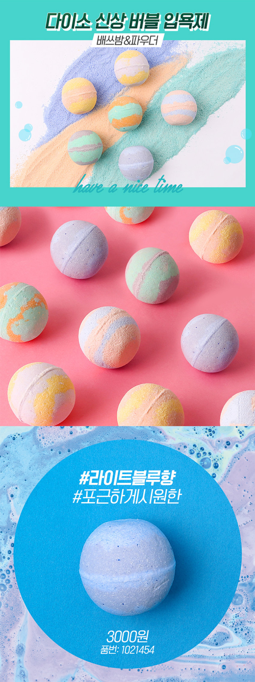 포근하게 시원한 라이트 블루 향이 나는 배쓰밤 거품 입욕제입니다. 다이소 신상 버블 입욕제 배쓰밤&파우더 have a nice time #라이트블루향 #포근하게시원한 3000원 품번: 1021454PHOTO BAT' BOMB TRY TO RELAX 포근하게 시원한 라이트 블루 향 배쓰밤 거품입욕제 #풍성한향기로 #하루힐링 150gPRODUCT INFO BATH BOMB TRY TO RELAX 포근하게 시원한 라이트 블루 향 배쓰밤 거품입욕제 # 풍성한 향기로 #하루힐링 150g 천연유래 계면활성제 / 최소한의 성분사용 / 핸드메이드 *수제 상품 특성상 상품간의 미묘한 색상차이가 존재할 수 있습니다. *욕조에 다량 투입시, 잔여물이 남을 수 있습니다. (사용 시 주의 사항) 1.화장품 사용시 또는 사용 후 직사광선에 의하여 사용 부위에 붉은 반점, 부어오름 또는 가려움증 등의 이상이나 부작용이 있는 경우 전문의 등과 상담할 것. 2.상처가 있는 부위 등에는 사용을 자제할 것 3.보관 및 취급시의 주의 사항 가) 어린이의 손이 닿지 않는 곳에 보관할 것 나) 직사광선을 피해서 보관할 것 본 제품에 이상이 있을 경우 공정거래위원회고시 소비자분쟁해결기준에 따라 보상해 드립니다. (사용방법) 수조에 미온수를 1/4 정도 받은 후 본 입욕제를 투입. 수도꼭지나 샤워기를 틀어 풍성한 거품을 만든 후 입욕. 입욕 후 깨끗한 물로 헹굼. QR 코드 스캔으로 사용 모습 확인 본 이미지는 연출된 이미지로, 실제 사용 장면과 상이할 수 있습니다. SIZE 7cm 7cm 제품의 사이즈는 재는 방법에 따라 약간의 오차가 있을 수 있으며, I 제품 색상은 모니터의 설정에 따라 차이가 있을 수 있습니다. (품명) 거품입욕제(블루)1 50G (품번) 1021454 (제조 및 책임판매업자) (주)사부코리아 경기도 김포시 양촌읍 양곡4로 163 3층 / 02-1522-8551 (제조번호 및 사용기한) 제품 포장에 별도 표시 (중량) 150g Madein Korea (전성분) 소듐바이카보네이트, 시트릭애씨드, 소듐코코일이세티오네이트, 라우라미도프로필베타인, 글리세린, 울트라마린, 청색1호, 적색40호, 향료