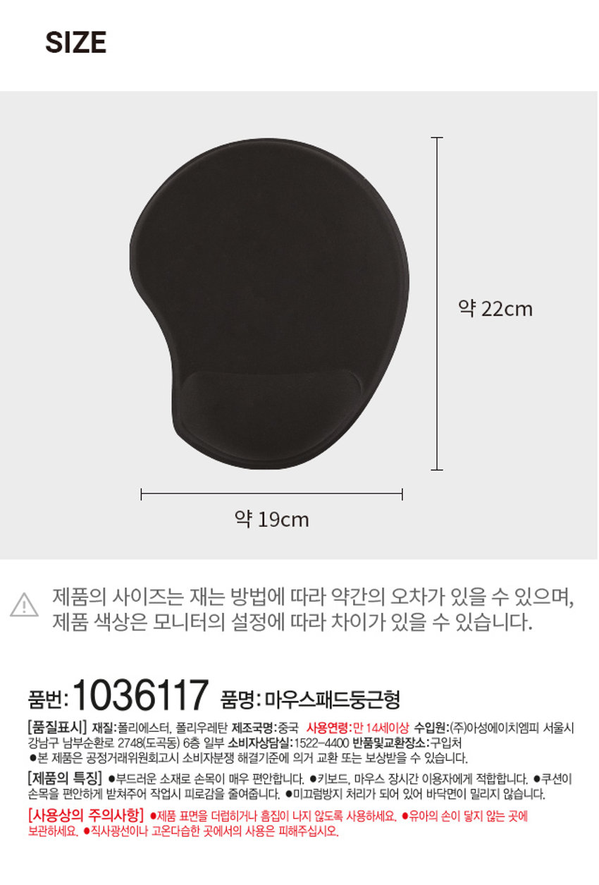 마우스 패드 둥근형PHOTO
손목을 수평으로 유지하여 손목보호!
마우스패드
푹신한
품질의 규습PRODUCT INFO
마우스 패드
손목을 수평으로 유지하여 손목보호!
손목이 편안한 쿠션 받침 바닥면 미끄럼 방지 처리
부드럽게 손목을 받쳐줍니다. 밀림없이 편하게 사용 가능합니다.SIZE
약 22cm
약 19cm
제품의 사이즈는 재는 방법에 따라 약간의 오차가 있을 수 있으며,
제품 색상은 모니터의 설정에 따라 차이가 있을 수 있습니다.
품번: 1036117
품명: 마우스패드둥근형
[품질표시]
재질: 폴리에스터, 폴리우레탄
제조국명: 중국
사용연령: 만 14세 이상
수입원:(주)아성에이치엠피 서울시 강남구 남부순환로 2748(도곡동) 6층 일부
소비자상담실: 1522-4400
반품 및 교환 장소: 구입처
● 본 제품은 공정거래위원회 고시 소비자분쟁 해결기준에 의거 교환 또는 보상받을 수 있습니다.
[제품의 특징]
● 부드러운 소재로 손목이 매우 편안합니다.
● 키보드, 마우스 장시간 이용자에게 적합합니다.
● 쿠션이 손목을 편안하게 받쳐주어 작업시 피로감을 줄여줍니다.
● 미끄럼방지 처리가 되어 있어 바닥면이 밀리지 않습니다.
[사용상의 주의사항]
● 제품 표면을 더럽히거나 흠집이 나지 않도록 사용하세요.
● 유아의 손이 닿지 않는 곳에 보관하세요.
● 직사광선이나 고온다습한 곳에서의 사용은 피해주십시오.
