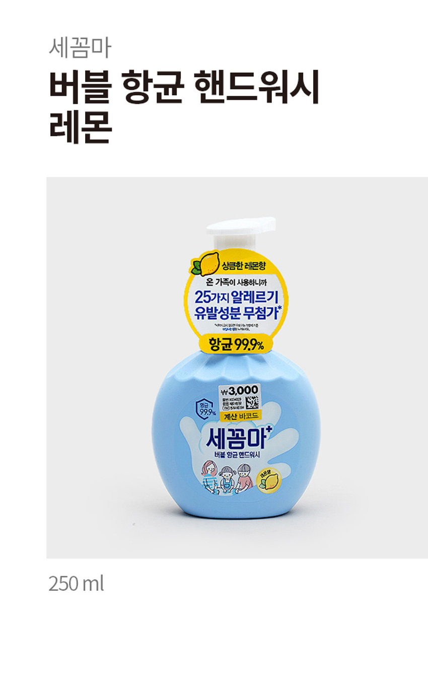 세꼼마 버블 항균 핸드워시 레몬
상큼한 레몬향
온 가족이 사용하니까
25가지 알레르기 유발성분 무첨가
항균 99.9%
₩3,000
계산 바코드
세꼼마 버블 항균 핸드워시 레몬향
온 가족이 사용하니까
25가지 알레르기 유발성분 무첨가
항균 99.9%
14,200원
계산 바코드
세꼼마 제품항균 핸드워시
상큼한 레몬향
온 가족이 사용하니까
25가지 알레르기 유발성분 무첨가
항균 99.9%
약 16.5 cm
₩3,000
계산 바코드
세꼼마 버블 항균 핸드워시
상큼한 레몬향
온 가족이 사용하니까
25가지 알레르기 유발성분 무첨가
항균 99.9%
품번 : 1034029
품명 : 세꼼마 버블 항균 핸드워시 레몬 250ml
제품명 : 온더바디 세꼼마 버블 항균 핸드워시 레몬향
용량: 250ml
사용법 : 적당량의 거품을 취해 문지른 후 미온수로 깨끗이 씻어냅니다.
성분명 : 성제수, 글리세린, 타우릭애씨드, 다이프로필렌글라이콜, 포타슘하이드록사이드, 라우릴하이드록시설테인, 미리스틱애씨드, 폴리글리세릴-4카프레이트, 소듐하이알루로네이트, 시어버터, 올리브오일, 토코페롤, 판테놀, 병풀잎추출물, 알로에베라잎추출물, 프로폴리스추출물, 베타-글루칸, 효모추출물, 아놀린, 릭토바실러스발효용해물, 비미디발효용하물, 알토덱스트린, 맥주효모추출물, 하이드로제네이티드레시틴, 스쿠알란, 카프릴릭/카프릭트라이글리세라이드, 세라마이드엔디, 심씨오일, 부틸렌글라이콜, 1,2-헥산다이올, 카프릴릴글라이콜, 펜틸렌글라이콜, 에틸헥실글리세린, 폴리솔베이트20, 시트릭애씨드, 테트라소듐이디티에이, 향료(라벤더향0.4%)
화장품 제조원 및 책임 판매원 : (주)엘지생활건강
고객상담실 1080-023-7007 (수신자부담)
www.lghrh.com
해당 제품은 이상 발생 시 소비자분쟁해결 기준에 따라 보상 받을 수 있습니다.
플라스틱 펌프: OTHER
라벨: PP