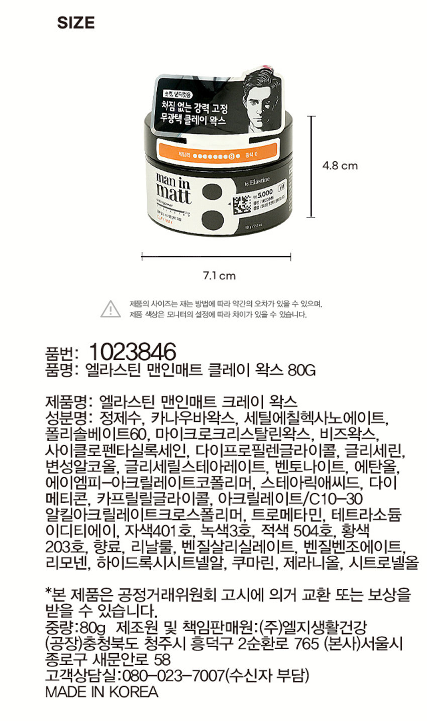엘라스틴 맨인매트 클레이 왁스 숏컷, 댄디컷용 처짐 없는 강력 고정 무광택 클레이 왁스 세팅력 광택 0 man in by Elastine matt VEOLEMATE 1절대 신뢰 Int 6 ₩5,000 열린:1003ME 숏컷, 댄디컷용 무광택 클레이 왁스입니다.PRODUCT INFO 용량: 80g 매트한 남자의 스타일링, 엘라스틴 맨인매트 ·클레이의 거친 질감으로 광택 없는 강력 고정 ·끈적임 없이 장시간 지속 ·소량 사용으로도 강력한 스타일링 ·벌집에서 추출한 내추럴 비즈 왁스 성분 함유 사용 시의 주의사항 : 1) 화장품 사용 시 또는 사용 후 직사광선에 의하여 사용부위가 붉은 반점, 부어오름 또는 가려움증 등의 이상 증상이나 부작용이 있는 경우 전문의 등과 상담할 것 2) 상처가 있는 부위 등에는 사용을 자제할 것 3) 눈에 들어갔을 때에는 즉시 씻어낼 것 4) 보관 및 취급 시의 주의사항 가) 어린이의 손이 닿지 않는 곳에 보관할 것 나) 직사광선을 피해서 보관할 것SIZE 숏컷, 댄디컷용 처짐 없는 강력 고정 무광택 클레이 왁스 세팅팩 광택 0 4.8 cm man in by Elastine matt VEOLEMATE 1절대 신뢰 Int 6 ₩5,000 열린:1003ME 7.1 cm 제품의 사이즈는 재는 방법에 따라 약간의 오차가 있을 수 있으며, 제품 색상은 모니터의 설정에 따라 차이가 있을 수 있습니다. 품번: 1023846 품명: 엘라스틴 맨인매트 클레이 왁스 80G 제품명: 엘라스틴 맨인매트 크레이 왁스 성분명: 정제수, 카나우바왁스, 세틸에칠헥사노에이트, 폴리솔베이트60, 마이크로크리스탈린왁스, 비즈왁스, 사이클로펜타실록세인, 다이프로필렌글라이콜, 글리세린, 변성알코올, 글리세릴스테아레이트, 벤토나이트, 에탄올, 에이엠피-아크릴레이트코폴리머, 스테아릭애씨드, 다이메티콘, 카프릴릴글라이콜, 아크릴레이트/C10-30 알킬아크릴레이트크로스폴리머, 트로메타민, 테트라소듐이디티에이, 자색401 호, 녹색3호, 적색 504호, 황색 203호, 향료, 리날룰, 벤질살리실레이트, 벤질벤조에이트, 리모넨, 하이드록시시트넬알, 쿠마린, 제라니올, 시트로넬올 *본 제품은 공정거래위원회 고시에 의거 교환 또는 보상을 받을 수 있습니다. 중량:80g 제조원 및 책임판매원:(주)엘지생활건강 (공장)충청북도 청주시 흥덕구 2순환로 765 (본사)서울시 종로구 새문안로 58 고객상담실:080-023-7007(수신자 부담) MADE IN KOREA