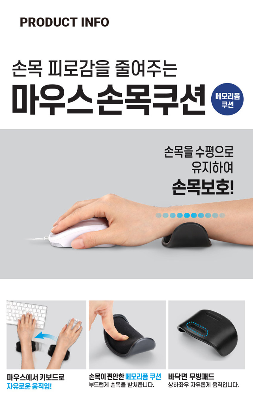 마우스용 손목쿠션 손목 피로감을 줄여주는 1,000원 계산 바코드 마우스손목쿠션 메모리폼 쿠션 목을 수평으로 유지하여 최영새의 손목보호! 마우스에서 키보드로 자유로운 움직임! 손목 피로감을 줄여주는 마우스 손목쿠션 메모리폼 쿠션 손목을 수평으로 유지하여 손목보호! 마우스에서 키보드로 손목이 편안한 메모리폼 쿠션 바닥면 무빙패드 자유로운 움직임! 부드럽게 손목을 받쳐줍니다. 상하좌우 자유롭게 움직입니다. 약 6.3cm 약 9.5cm 제품의 사이즈는 재는 방법에 따라 약간의 오차가 있을 수 있으며, 제품 색상은 모니터의 설정에 따라 차이가 있을 수 있습니다. 품번: 1035001 품명: 마우스용손목쿠션 재질:ABS, 폴리에스터 제조국명:중국 사용연령:만 14세이상 수입원:(주)아성에이치엠피 서울시 강남구 남부순환로 2748(도곡동) 6층 일부 소비자상담실:1522-4400 반품및교환장소:구입처 ·본 제품은 공정거래위원회고시 소비자분쟁 해결기준에 의거 교환 또는 보상받을 수 있습니다. 부드러운 소재로 손목이 매우 편안합니다. 키보드, 마우스 장시간 이용자에게 적합합니다. 메모리폼 쿠션이 손목을 편안하게 받쳐주어 작업시 피로감을 줄여줍니다. 제품 표면을 더럽히거나 흠집이 나지 않도록 사용하세요. 유아의 손이 닿지 않는 곳에 보관하세요. 직사광선이나 고온다습한 곳에서의 사용은 피해주십시오. 전화상담 채팅상담 1522- 4400