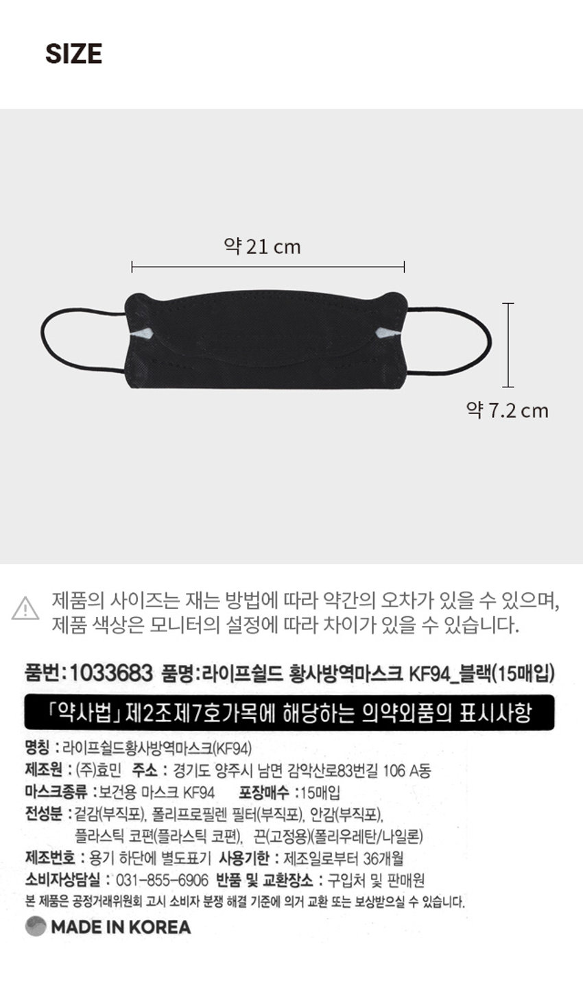 라이프쉴드 황사방역 마스크 15매입 의약외품 식약처 허가 대형/블랙 라이프쉴드 황사방역마스크 YELLOW OUST PROTECTION MASK KF94/GLACK (KF94) 국내성산 /국산 된지재 30집매식한배급화제 글·그 JWG(10 FW1 5천38년 마스크건독연곡집솔비 디지 적용으로 INTROSLD 환자 호흡기실을 VI 5630입배가 돌려! 대응급 학생시하고 과학 MADE IN KOREA KF94/블랙/15매입 PHOTOPRODUCT INFO 라이프쉴드 황사방역마스크 I KF94 완벽한 안면 밀착 와이어 프레임 부드럽고 신축성 있는 이어밴드 편안한 호흡을 돕는 고성능 차단 3D 입체설계 필터 KF94 사용상의 주의사항 1. 산소농도가 18%미만의 밀폐된 장소에서는 사용하지 마십시오 2. 수건, 휴지등을 사용하여 호흡기를 감싼 다음 그 위에 착용하지 마십시오 3. 마스크 안쪽이 오염되었을 때에는 사용하지 마십시오 4. 면체를 찌그러트리거나 변형하여 사용하지 마십시오 5. 세탁하여 사용하지 마십시오 6. 임산부, 호흡기·심혈관 질환자, 어린이, 노약자 등 마스크 착용으로 호흡이 불편한 경우 사용을 중지하고, 필요시 의사 등의 전문가와 상의하시기 바랍니다 착용방법 2 1. 접혀있는 날개 부분을 당겨 호흡기와 맞닿는 면체가 오염되지 않았는지 확인한다 2. 코편이 있는 부분을 위로 하여 잡고, 코와 입을 가리도록 착용한다 3. 마스크 끈을 귀에 걸고 끈 조절을 하여 위치를 고정시킨다 4. 틈이 없는 지 확인하여 안면에 완전히 밀착되도록 한다SIZE 약 21 cm 약 7.2 cm I 제품의 사이즈는 재는 방법에 따라 약간의 오차가 있을 수 있으며, 제품 색상은 모니터의 설정에 따라 차이가 있을 수 있습니다. 품번: 1033683 품명:라이프쉴드 황사방역마스크 KF94_블랙(15매입) 「약사법」 제2조제7호가목에 해당하는 의약외품의 표시사항 명칭 : 라이프쉴드황사방역마스크(KF94) 제조원 : (주)효민 주소 : 경기도 양주시 남면 감악산로83번길 106 A동 마스크종류 :보건용 마스크 KF94 포장매수 :15매입 전성분 :겉감(부직포), 폴리프로필렌 필터(부직포), 안감(부직포), 플라스틱 코편(플라스틱 코편), 끈(고정용)(폴리우레탄/나일론) 제조번호 : 용기 하단에 별도표기 사용기한 : 제조일로부터 36개월 소비자상담실 : 031-855-6906 반품 및 교환장소 : 구입처 및 판매원 본 제품은 공정거래위원회 고시 소비자 분쟁 해결 기준에 의거 교환 또는 보상받으실 수 있습니다. MADE IN KOREA