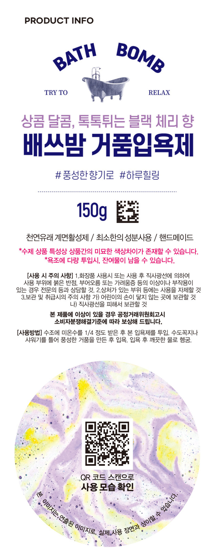 거품입욕제(블랙체리향) 
상콤달콤, 톡톡튀는 블랙 체리 향이 나는 
배쓰밤 거품 입욕제입니다. 
have a nice time 
#블랙체리향 
#상큼체리 
3000원 
품번: 1021469PHOTO 
상콤 달콤, 톡톡튀는 블랙 체리 향 
배쓰밤 거품입욕제 
# 풍성한 향기로 #하루힐링 
150g 
천연유래 계면활성제 / 최소한의 성분사용 / 핸드메이드 
*수제 상품 특성상 상품간의 미묘한 색상차이가 존재할 수 있습니다. 
*욕조에 다량 투입시, 잔여물이 남을 수 있습니다. 
(사용 시 주의 사항) 1.화장품 사용시 또는 사용 후 직사광선에 의하여 
사용 부위에 붉은 반점, 부어오름 또는 가려움증 등의 이상이나 부작용이 
있는 경우 전문의 등과 상담할 것. 2.상처가 있는 부위 등에는 사용을 자제할 것 
3.보관 및 취급시의 주의 사항 가) 어린이의 손이 닿지 않는 곳에 보관할 것 
나) 직사광선을 피해서 보관할 것 
본 제품에 이상이 있을 경우 공정거래위원회고시 
소비자분쟁해결기준에 따라 보상해 드립니다. 
(사용방법) 수조에 미온수를 1/4 정도 받은 후 본 입욕제를 투입. 수도꼭지나 
샤워기를 틀어 풍성한 거품을 만든 후 입욕. 입욕 후 깨끗한 물로 헹굼. 
QR 코드 스캔으로 
사용 모습 확인 
(품명) 거품입욕제(옐로우)1 50G (품번) 1021469 
(제조 및 책임판매업자) (주)사부코리아 / 
경기도 김포시 양촌읍 양곡4로 163 3층 / 02-1522-8551 
(제조번호 및 사용기한) 제품 포장에 별도 표시 
(중량) 150g 
Made in Korea 
(전성분) 소듐바이카보네이트, 시트릭애씨드, 
소듐코코일이세티오네이트, 라우라미도프로필베타인, 
글리세린, 청색 1호, 황색4호, 적색40호, 향료