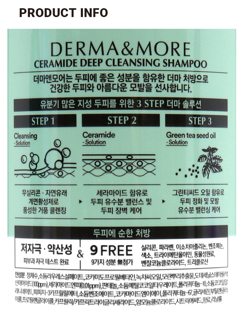 더마앤모어 세라마이드 딥클렌징샴푸
세라마이드
NEW 무첨가
지성 두피
유수분 밸런스 케어
5,000원
더마앤모어
세라마이드
두피 딥 클렌징 샴푸
제한 두려하는 유수분 밸런스 점 클렌징
양한책임 실리온 다리면, 색소 등 9FREE
약초 자격 웨스트 완료
THAMPOO 600ml
DERMA & MORE
CERAMIDE DEEP CLEANSING SHAMPOO
더마앤모어는 두피에 좋은 성분을 함유한 더마 처방으로 건강한 두피와 아름다운 모발을 선사합니다.
유분기 많은 지성 두피를 위한 3 STEP 더마 솔루션
STEP 1 Cleansing Ceramidegreen tea seed oil -Solution
STEP 2 -Solution
STEP 3 -Solution
무실리콘 · 자연유래 세라마이드 함유로 그린티씨드 오일 함유로 계면활성제로 ▶ 두피 유수분 밸런스 및 ▶ 두피 정화 및 모발 풍성한 거품 클렌징 두피 장벽 케어 유수분 밸런싱 케어
두피에 순한 처방
저자극 · 약산성 9 FREE 실리콘, 파라벤, 이소치아졸리논, 벤조페논, 색소, 트라이에탄올아민, 동물성원료,
피부과 자극 테스트 완료 9가지 성분 첨가 벤잘코늄클로라이드, 트리클로산
PRODUCT INFO
9無
NEW 무첨가
지성 두피
유수분 밸런스 케어
₩5,000
DERMA
&MORE
계산비츠도 약 21cm
SIZE
세라마이드
두피 딥 클렌징 샴푸
약 7.5cm
제품의 사이즈는 재는 방법에 따라 약간의 오차가 있을 수 있으며, 제품 색상은 모니터의 설정에 따라 차이가 있을 수 있습니다.
품번 : 1035032
품명: 더마앤모어 세라마이드 딥클렌징샴푸(600ml)
제품명 더마앤모어 세라마이드 두피 딥 클렌징 샴푸
용량 600ml
사용방법 적당량을 손에 덜어 젖은 두피와 모발에 마사지하듯 거품을 낸 후 흐르는 물에 충분히 헹구어 냅니다.
사용 시의 주의사항
1. 용도 이외에는 사용하지 말 것
2. 눈에 들어갔을 때에는 즉시 씻어낼 것
3. 화장품 사용 시 또는 사용 후 직사광선에 의하여 사용부위가 붉은 반점, 부어오름 또는 가려움증 등의 이상 증상이나 부작용이 있는 경우 전문의 등과 상담할 것
4. 상처가 있는 부위 등에는 사용을 자제할 것
5. 사용 후 물로 씻어내지 않으면 탈모 또는 탈색의 원인이 될 수 있으므로 주의할 것
6. 제품 내용물과 접촉 시 미끄러질 우려가 있으니 주의할 것
7. 보관 및 취급 시의 주의사항
1) 어린이의 손이 닿지 않는 곳에 보관할 것
2) 직사광선을 피해서 보관할 것
3) 고온 또는 저온의 장소에 보관하지 말 것
※ 만일 펌프캡 상단이 올라오지 않을 경우, 펌프캡 하단을 용기와 꽉 잠근 후 펌프캡 상단을 돌려주세요.
본 제품은 공정거래위원회 고시 소비자분쟁해결기준에 의해 보상받을 수 있습니다.
제조번호 및 사용기한 : 별도표기
I 제조업자 및 책임판매업자 : 애경산업(주)
충남 청양군 정산면 충의로 1547-9
I 고객만족팀 : 080-024-1357(수신자 요금부담)