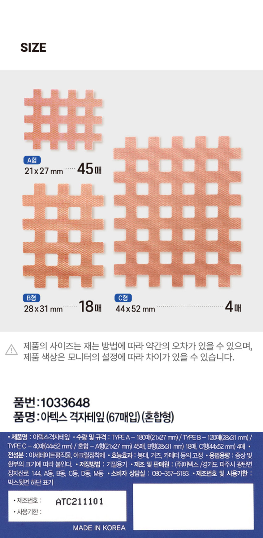 아텍스 격자테잎
(혼합형)
ATEX 3,000 계산
바코드
의약외품
간편하게 붙여서
효과는 빠르게!
어깨
아플때
손목
. 뻐근할때
허리
불편할때
아텍스 SPIRAL TAPE
격자테잎
67 매입 X 45매 x18매 X 4매
혼합형 A형 排 B형 排 C형
뒷면에서 실물크기를 확인하세요 21x27mm 28x31 mm 44x52 mm
67매입PHOTO
��� ��� ■■
���
菲菲菲
���
■■
■
■PRODUCT INFO
아텍스 혼합형
격자테잎 67 매입
ATEX
의약외품 LIKER 붙여서
간편하게
효과는
어깨
아플 때
손목
뻐근할 때
허리
불편할 때
아텍스 SPIRAL TAPE
격자테잎
67 매입 x45매 x18 매 x 4매
혼합형 A형 B형 用 C형
※뒷면에서 실물크기를 확인하세요 21x27 mm 28x31 mm 44x 52 mm
간편하게 붙여서
효과는 빠르게!
· 사용상의 주의사항 : 직사광선을 피하고, 습기가 적은 서늘한 곳에 보관하십시오. 사용전에는 반드시 설명서를 읽고 사용해주십시오. 사용기한이 지난
제품은 사용하지 마십시오. 피부에 점착제가 남을 경우에는 미지근한 비눗물에 적셔서 부드럽게 떼어주십시오. 사용 중 가려움증이나 이상이 있을 경우 즉시
떼어내시고 의사 또는 약사와 상담하십시오. ·본 제품은 공정거래위원회 고시 소비자 분쟁 해결기준에 의거 교환 및 보상을 받을 수 있습니다.SIZE
A형
21x27 mm 45매
······
B형 C형
28x31 mm 18매 44x52 mm 4매
제품의 사이즈는 재는 방법에 따라 약간의 오차가 있을 수 있으며,
!
제품 색상은 모니터의 설정에 따라 차이가 있을 수 있습니다.
품번:1033648
품명:아텍스 격자테잎 (67매입)(혼합형)
· 제품명 : 아텍스격자테잎 * 수량 및 규격 : TYPEA - 180매(21x27 mm)/TYPEB - 120매(28x31 mm)/
TYPE C - 40매(44x52 mm) / 혼합 A형(21x27 mm) 45매, B형(28x31 mm) 18매, C형(44x52 mm) 4매 *
전성분 : 아세테이트평직물, 아크릴점착제 · 효능효과 붕대, 거즈, 카테터 등의 고정 * 용법용량 : 증상 및
환부의 크기에 따라 붙인다. · 저장방법 : 기밀용기 * 제조 및 판매원 : (주)아텍스 /경기도 파주시 광탄면
장지산로 144, A동, B동, C동, D동, M동 · 소비자 상담실 : 080-357-6183 · 제조번호 및 사용기한 :
박스뒷면 하단 표기
· 제조번호 ATC211101
· 사용기한 :
MADE IN KOREA