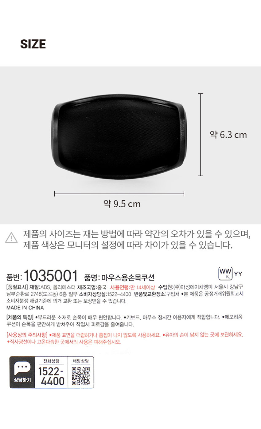 마우스용 손목쿠션 손목 피로감을 줄여주는 1,000원 계산 바코드 마우스손목쿠션 메모리폼 쿠션 목을 수평으로 유지하여 최영새의 손목보호! 마우스에서 키보드로 자유로운 움직임! 손목 피로감을 줄여주는 마우스 손목쿠션 메모리폼 쿠션 손목을 수평으로 유지하여 손목보호! 마우스에서 키보드로 손목이 편안한 메모리폼 쿠션 바닥면 무빙패드 자유로운 움직임! 부드럽게 손목을 받쳐줍니다. 상하좌우 자유롭게 움직입니다. 약 6.3cm 약 9.5cm 제품의 사이즈는 재는 방법에 따라 약간의 오차가 있을 수 있으며, 제품 색상은 모니터의 설정에 따라 차이가 있을 수 있습니다. 품번: 1035001 품명: 마우스용손목쿠션 재질:ABS, 폴리에스터 제조국명:중국 사용연령:만 14세이상 수입원:(주)아성에이치엠피 서울시 강남구 남부순환로 2748(도곡동) 6층 일부 소비자상담실:1522-4400 반품및교환장소:구입처 ·본 제품은 공정거래위원회고시 소비자분쟁 해결기준에 의거 교환 또는 보상받을 수 있습니다. 부드러운 소재로 손목이 매우 편안합니다. 키보드, 마우스 장시간 이용자에게 적합합니다. 메모리폼 쿠션이 손목을 편안하게 받쳐주어 작업시 피로감을 줄여줍니다. 제품 표면을 더럽히거나 흠집이 나지 않도록 사용하세요. 유아의 손이 닿지 않는 곳에 보관하세요. 직사광선이나 고온다습한 곳에서의 사용은 피해주십시오. 전화상담 채팅상담 1522- 4400