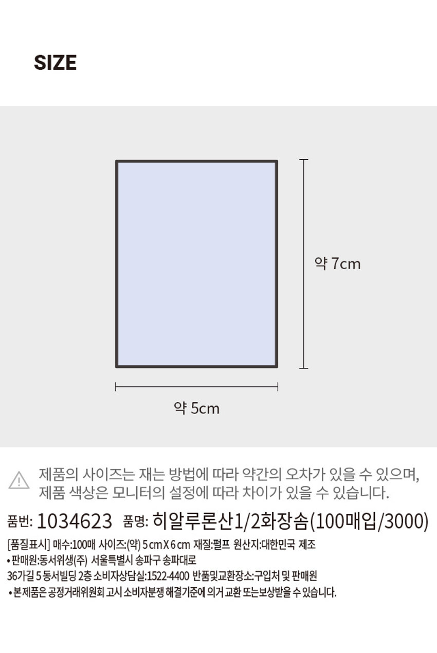 히알루론산 1/2 화장솜 ₩3,000 계산 바코드 Hywiuronic Acid Facial Putt 히알루론산 파우더 1/2 화장솜 HYALURONIC ACID POWDER&PULP hyaluronic 히알루론산 파우더 코팅 스펀지 원단으로 최장수 1/2절약 수 1/2 파우더조림 탁월한 8+ 화장수 히알루론산 스펀지 첨단 절약 100 매입 (☏50x70 mm) 100매입PHOTOPRODUCT INFO Hyaluronic Acid Facial Puff 히알루론산 파우더 1/2 화장솜 HYALURONIC ACID POWDER & PULP hyaluronic 히알루론산 파우더 코팅 스펀지 원단으로 화장수 1/2절약 1/2 파우더코팅 탁월한 흡수 화장수 히알루론산 스펀지 원단 절약 Sponge. 스펀지원단으로 화장수 1/2절약 (사용상 주의사항) ·직사광선 및 고온다습한 곳을 피해 보관하십시오. · 제품에 이상이 있을 경우 사용을 중지하십시오. ·가연성 제품이므로 화기 또는 열기가 없는 곳에 보관하십시오. ·유·소아 손에 닿지 않는 곳에 보관하십시오.·지정된 용도 외의 목적으로 사용하지 마십시오. ·본상품은 일회용으로 재사용이 불가합니다.*향이 강하거나 냄새가 강한 제품 및 식품과 장시간 보관시 이취의 위험이 있을 수 있습니다. 보관에 유의하세요. 화장솜 표면에 간혹 목화성분이 일부 포함될 수 있으며 사용중 보관환경에 따라 유충이 유입되는 경우가 있어 각별히 보관주의 바랍니다. SIZE 약 7cm 약 5cm 제품의 사이즈는 재는 방법에 따라 약간의 오차가 있을 수 있으며, I 제품 색상은 모니터의 설정에 따라 차이가 있을 수 있습니다. 품번: 1034623 품명: 히알루론산1/2화장솜 (100매입 /3000) (품질표시) 매수:100매 사이즈:(약)5cmX6cm 재질:펄프 원산지:대한민국 제조 ·판매원:동서위생(주) 서울특별시 송파구 송파대로 36가길 5동서빌딩 2층 소비자상담실:1522-4400 반품및교환장소:구입처 및 판매원 ·본제품은 공정거래위원회 고시 소비자분쟁 해결기준에 의거 교환 또는보상받을 수 있습니다.