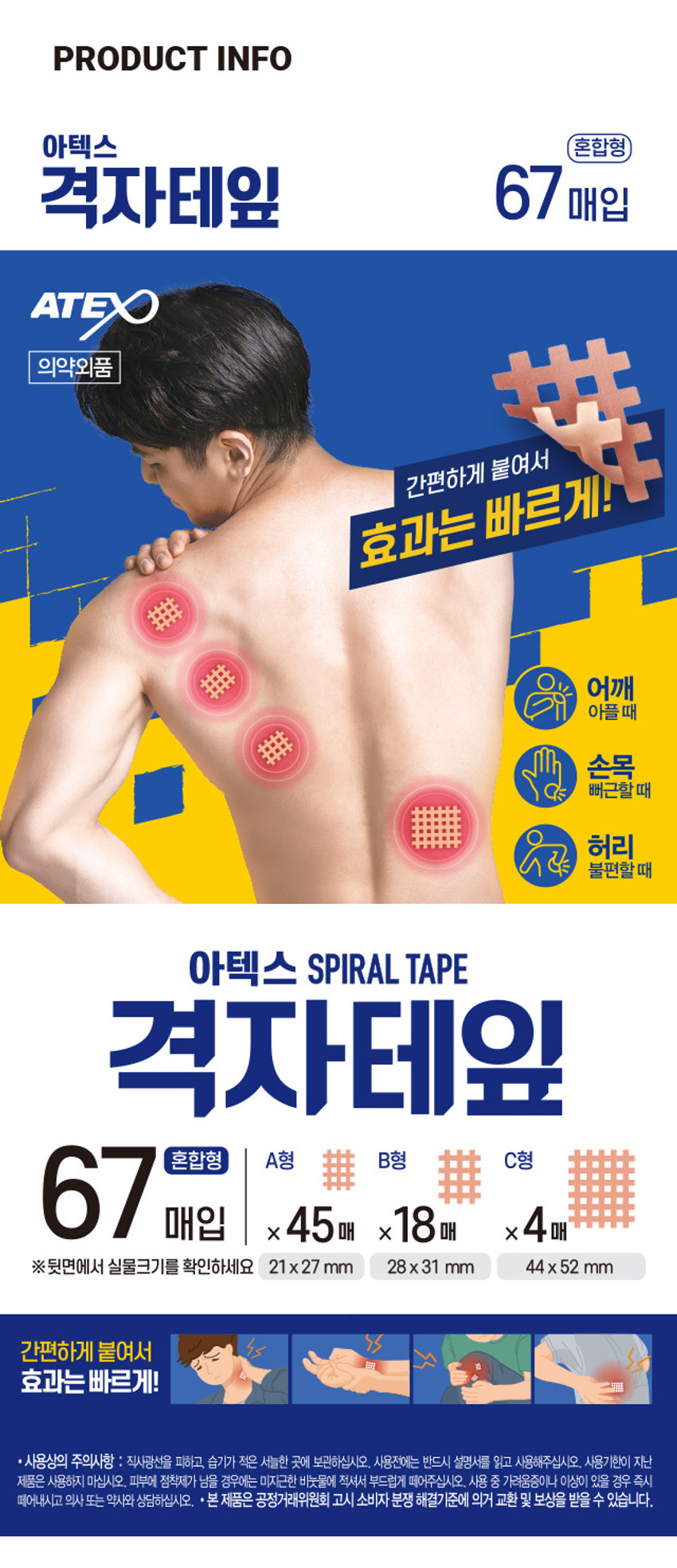 아텍스 격자테잎
(혼합형)
ATEX 3,000 계산
바코드
의약외품
간편하게 붙여서
효과는 빠르게!
어깨
아플때
손목
. 뻐근할때
허리
불편할때
아텍스 SPIRAL TAPE
격자테잎
67 매입 X 45매 x18매 X 4매
혼합형 A형 排 B형 排 C형
뒷면에서 실물크기를 확인하세요 21x27mm 28x31 mm 44x52 mm
67매입PHOTO
��� ��� ■■
���
菲菲菲
���
■■
■
■PRODUCT INFO
아텍스 혼합형
격자테잎 67 매입
ATEX
의약외품 LIKER 붙여서
간편하게
효과는
어깨
아플 때
손목
뻐근할 때
허리
불편할 때
아텍스 SPIRAL TAPE
격자테잎
67 매입 x45매 x18 매 x 4매
혼합형 A형 B형 用 C형
※뒷면에서 실물크기를 확인하세요 21x27 mm 28x31 mm 44x 52 mm
간편하게 붙여서
효과는 빠르게!
· 사용상의 주의사항 : 직사광선을 피하고, 습기가 적은 서늘한 곳에 보관하십시오. 사용전에는 반드시 설명서를 읽고 사용해주십시오. 사용기한이 지난
제품은 사용하지 마십시오. 피부에 점착제가 남을 경우에는 미지근한 비눗물에 적셔서 부드럽게 떼어주십시오. 사용 중 가려움증이나 이상이 있을 경우 즉시
떼어내시고 의사 또는 약사와 상담하십시오. ·본 제품은 공정거래위원회 고시 소비자 분쟁 해결기준에 의거 교환 및 보상을 받을 수 있습니다.SIZE
A형
21x27 mm 45매
······
B형 C형
28x31 mm 18매 44x52 mm 4매
제품의 사이즈는 재는 방법에 따라 약간의 오차가 있을 수 있으며,
!
제품 색상은 모니터의 설정에 따라 차이가 있을 수 있습니다.
품번:1033648
품명:아텍스 격자테잎 (67매입)(혼합형)
· 제품명 : 아텍스격자테잎 * 수량 및 규격 : TYPEA - 180매(21x27 mm)/TYPEB - 120매(28x31 mm)/
TYPE C - 40매(44x52 mm) / 혼합 A형(21x27 mm) 45매, B형(28x31 mm) 18매, C형(44x52 mm) 4매 *
전성분 : 아세테이트평직물, 아크릴점착제 · 효능효과 붕대, 거즈, 카테터 등의 고정 * 용법용량 : 증상 및
환부의 크기에 따라 붙인다. · 저장방법 : 기밀용기 * 제조 및 판매원 : (주)아텍스 /경기도 파주시 광탄면
장지산로 144, A동, B동, C동, D동, M동 · 소비자 상담실 : 080-357-6183 · 제조번호 및 사용기한 :
박스뒷면 하단 표기
· 제조번호 ATC211101
· 사용기한 :
MADE IN KOREA