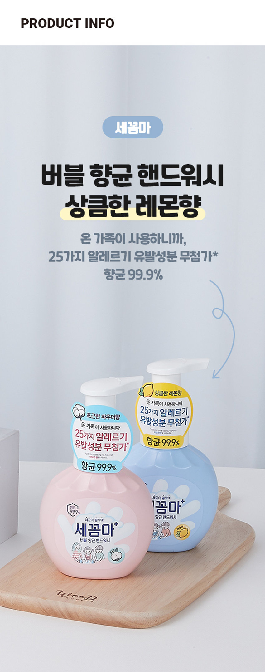 세꼼마 버블 항균 핸드워시 레몬
상큼한 레몬향
온 가족이 사용하니까
25가지 알레르기 유발성분 무첨가
항균 99.9%
₩3,000
계산 바코드
세꼼마 버블 항균 핸드워시 레몬향
온 가족이 사용하니까
25가지 알레르기 유발성분 무첨가
항균 99.9%
14,200원
계산 바코드
세꼼마 제품항균 핸드워시
상큼한 레몬향
온 가족이 사용하니까
25가지 알레르기 유발성분 무첨가
항균 99.9%
약 16.5 cm
₩3,000
계산 바코드
세꼼마 버블 항균 핸드워시
상큼한 레몬향
온 가족이 사용하니까
25가지 알레르기 유발성분 무첨가
항균 99.9%
품번 : 1034029
품명 : 세꼼마 버블 항균 핸드워시 레몬 250ml
제품명 : 온더바디 세꼼마 버블 항균 핸드워시 레몬향
용량: 250ml
사용법 : 적당량의 거품을 취해 문지른 후 미온수로 깨끗이 씻어냅니다.
성분명 : 성제수, 글리세린, 타우릭애씨드, 다이프로필렌글라이콜, 포타슘하이드록사이드, 라우릴하이드록시설테인, 미리스틱애씨드, 폴리글리세릴-4카프레이트, 소듐하이알루로네이트, 시어버터, 올리브오일, 토코페롤, 판테놀, 병풀잎추출물, 알로에베라잎추출물, 프로폴리스추출물, 베타-글루칸, 효모추출물, 아놀린, 릭토바실러스발효용해물, 비미디발효용하물, 알토덱스트린, 맥주효모추출물, 하이드로제네이티드레시틴, 스쿠알란, 카프릴릭/카프릭트라이글리세라이드, 세라마이드엔디, 심씨오일, 부틸렌글라이콜, 1,2-헥산다이올, 카프릴릴글라이콜, 펜틸렌글라이콜, 에틸헥실글리세린, 폴리솔베이트20, 시트릭애씨드, 테트라소듐이디티에이, 향료(라벤더향0.4%)
화장품 제조원 및 책임 판매원 : (주)엘지생활건강
고객상담실 1080-023-7007 (수신자부담)
www.lghrh.com
해당 제품은 이상 발생 시 소비자분쟁해결 기준에 따라 보상 받을 수 있습니다.
플라스틱 펌프: OTHER
라벨: PP