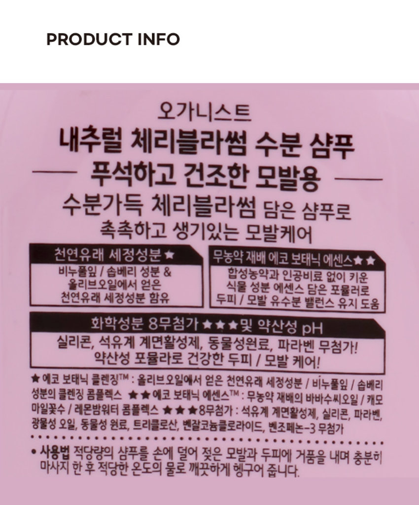 오가니스트 체리블라썸 샴푸는 촉촉 수분케어 샴푸입니다. 천연유래 세정성분 5와 에코 보태닉 에센스가 함유되어 있습니다. PHOTO 3,000 YM 학 INDRIPEADA 오가니스트 &cherry shampoo 수분케어 샴푸 체리블라썸 MA 예종님뿐 &오메시에센스 22 -PRODUCT INFO 오가니스트 내추럴 체리블라썸 수분 샴푸 푸석하고 건조한 모발용 수분가득 체리블라썸 담은 샴푸로 촉촉하고 생기있는 모발케어 천연유래 세정성분 ★ 무농약 재배 에코 보태닉 에센스★★ 비누풀잎 | 솝베리 성분 & 합성농약과 인공비료 없이 키운 올리브오일에서 얻은 식물 성분 에센스 담은 포뮬러로 천연유래 세정성분 함유 두피 / 모발 유수분 밸런스 유지 도움 화학성분 8무첨가 ★★★ 및 약산성 pH 실리콘, 석유계 계면활성제, 동물성원료, 파라벤 무첨가! 약산성 포뮬라로 건강한 두피 / 모발 케어! ★ 에코 보태닉 클렌징TM : 올리브오일에서 얻은 천연유래 세정성분 / 비누풀잎 / 솝베리 성분의 클렌징 콤플렉스 ★ ★ 에코 보태닉 에센스 TM : 무농약 재배의 바바수씨오일 / 캐모마일꽃수 / 레몬밤워터 콤플렉스 ★ ★ ★ 8무첨가 : 석유계 계면활성제, 실리콘, 파라벤, 광물성 오일, 동물성 원료, 트리클로산, 벤잘코늄클로라이드, 벤조페논-3 무첨가 ● 사용법 적당량의 샴푸를 손에 덜어 젖은 모발과 두피에 거품을 내며 충분히 마사지 한 후 적당한 온도의 물로 깨끗하게 헹구어 줍니다. SIZE 100 ORGANIST 오가니스트 16.7cm &Cherry stampoo 수분제어 샴푸 제격불과정 안전하게 시간으로 E 14 7cm 3.2cm 제품의 사이즈는 재는 방법에 따라 약간의 오차가 있을 수 있으며, 제품 색상은 모니터의 설정에 따라 차이가 있을 수 있습니다. ·제품명 오가니스트 내추럴 체리블라썸 수분 샴푸 (Organist Natural Cherry Blossom Hydrating Shampoo) · 용량 200ml · 성분명 정제수, 소듐라우레스설페이트, 코카미도프로필베타인, 소듐라우레스-6카복실레이트, 신양벚나무꽃추출물(100 ppm), 해바라기씨오일, 바바수씨오일, 캐모마일꽃수, 레몬밤꽃/잎/줄기수, 비누풀잎추출물, 무환자추출물, 포타슘올리베이트, 피피지-3카프릴릴에텔, 폴리쿼터늄-10, 피이지-40하이드로 제네이티드캐스터오일, 피이지-1 50펜타에리스리틸테트라스테아레이트, 피이지 -6카프릴릭/카프릭글리세라이드, 테트라소듐이디티에이, 시트릭애씨드, 소듐시트 레이트, 소듐클로라이드, 1,2-헥산디올, 헥실렌글라이콜, 향료, 소듐벤조에이트 ● 사용시의 주의사항 1) 화장품 사용 시 또는 사용 후 직사광선에 의하여 사용부위가 붉은 반점, 부어오름 또는 가려움증 등의 이상 증상이나 부작용이 있는 경우 전문의 등과 상담 할 것. 2) 상처가 있는 부위 등에는 사용을 자제할 것. 3) 눈에 들어갔을 때에는 즉시 씻어 낼 것. 4) 사용 후 충분히 물로 씻어내지 않으면 탈모 또는 탈색의 원인이 될 수 있으므로 사용 후 충분히 물로 씻어낼 것.5) 보관 및 취급 시의 주의사항 가) 어린이의 손이 닿지 않는 곳에 보관할 것. 나) 직사광선을 피해서 보관할 것. ● 본 제품을 머리 감는 용도 외에는 사용하지 마십시오. · 본제품은 공정거래위원회 고시에 의거하여 보상받을 수 있습니다. · 자연으로부터 얻은 성분이 함유되어 시간이 경과되면서 내용물이 변색 될 수 있으나 제품의 품질에는 이상이 없습니다. 제조원 및 책임판매원 : 154139 (주)엘지생활건강 페트 (공장) 충청북도 청주시흥덕구 2순환로 765 (본사) 서울시 종로구 새문안로 58 캡:PP 801051 고객상담실 080-023-7007(수신자 부담) 라벨:LDPE MADE IN KOREA