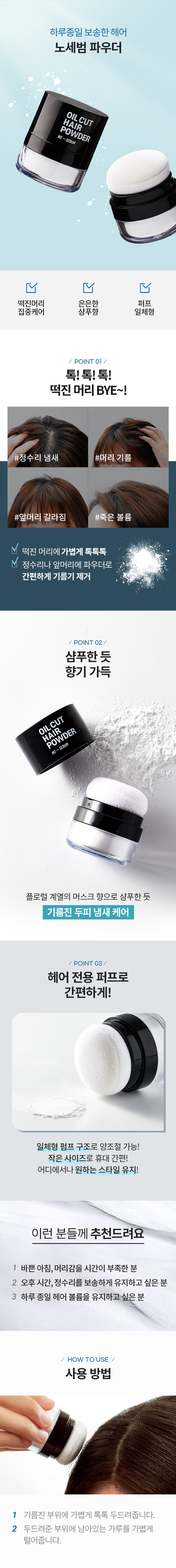 윙크걸 헤어 노세범 파우더 OILCUT HAIR POWDER NO-SEBUM 하루종일 보송한 헤어 노세범 파우더 OILCUT HAIR POWDER -SEBUM NO 떡진머리 은은한 퍼프 집중케어 샴푸향 일체형 / POINT 01 / 톡!톡!톡! 떡진 머리BYE~! #정수리 냄새 #머리 기름 #앞머리 갈라짐 #죽은 볼륨 떡진 머리에 가볍게 톡톡톡 정수리나 앞머리에 파우더로 간편하게 기름기 제거 / POINT 02 / 샴푸한 듯 향기 가득 OILCUT HAIR POWDER NO-SEBUM 플로럴 계열의 머스크 향으로 샴푸한 듯 기름진 두피 냄새 케어 / POINT 03 / 헤어 전용 퍼프로 간편하게! 일체형 펌프 구조로 양조절 가능! 작은 사이즈로 휴대 간편! 어디서나 원하는 스타일 유지! 이런 분들께 추천드려요 1 바쁜 아침, 머리감을 시간이 부족한 분 2 오후 시간, 정수리를 보송하게 유지하고 싶은 분 3 하루 종일 헤어 볼륨을 유지하고싶은분 HOW TO USE 사용 방법 1 기름진 부위에 가볍게 톡톡 두드려줍니다. 2 두드려준 부위에 남아있는 가루를 가볍게 털어줍니다. PRODUCT INFO 떡진머리 헤어용 괜찮아 OILCUT - 헤어 파우더 #머리안감은날 #급한약속생겼을때 헤어전용 일체형 퍼프 #머리떡졌을때 OIL CUT HAIR POWDER NO-SEBUM 노세범 파우더 오일컷 헤어파우더 OIL CUT HAIR POWDER 기름진 모발에 톡톡 두드려주면 모발의 유분을 제거 하여 머리를 뽀송하고 차분하게 케어해줍니다. 유분이 올라와 기름진 헤어나 두피 부위에 톡톡 두른 사용방법 다음 손으로 자연스럽게 정리하거나 빗으로 빗어줍니다. 노세범 OIL CUT 파우더 HAIR POWDER NO-SEBUM #머리안감은날 #톡톡톡5초컷 #기름잡는파우더 SIZE OIL CUT HAIR POWDER NO-SEBUM 약 4.8cm 약 3.8cm 제품의 사이즈는 재는 방법에 따라 약간의 오차가 있을 수 있으며, 제품 색상은 모니터의 설정에 따라 차이가 있을 수 있습니다. 품번: 1033994 품명: 윙크걸 헤어노세범파우더(5g) 용량 : 5g 화장품책임판매업자: (주)오가닉팜코리아경기도 화성시 시청로 341-14 제조번호 및 사용기한 : 별도표기 반품 및 교환장소 : 구입처 및 본사 소비자상담실 : 080-866-6868 ●본 제품은 공정거래위원회 고시 '소비자분쟁해결기준' 에 의거 교환 또는 보상받을 수 있습니다.