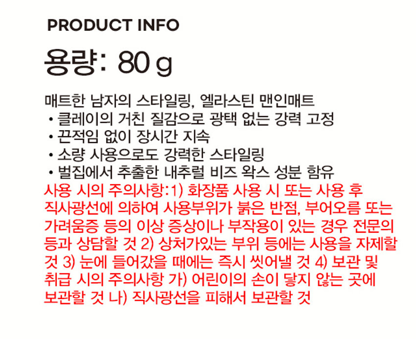 제품명: 엘라스틴 맨인매트 하드 왁스
용량: 80g
무광택 하드 왁스
굵고 뻗치는 모발용
뜨는 뿌리까지 초강력 고정
세팅력 광택 O
제품 색상: 6색1
제품 사이즈: 4.8 cm
중량: 80g
제조원 및 책임판매원: (주)엘지생활건강
고객상담실: 080-023-7007 (수신자 부담)
제품명: 엘라스틴 맨인매트 하드 왁스 80G
품번: 1023848
품명: 엘라스틴 엔진대비 하드왁스 80G
가격: ₩ 5,000
성분명: 정제수, 세틸에칠헥사노에이트, 카나우바왁스, 마이크로크리스탈린왁스, 폴리솔베이트60, 비즈왁스, 사이클로펜타실록세인, 다이프로필렌글라이콜, 글리세린, 변성 알코올, 글리세릴스테아레이트, 스테아릭애씨드, 벤토나이트, 다이메티콘, 에탄올, 카프릴릴글라이콜, 아크릴레이트/라우틸아크릴레이트/스테아릴아크릴레이트/에틸이핀옥사이드메타크릴레이트코폴리머, 아크릴레이트/C10-30 알킬아크릴레이트크로스폴리머, 트로메타민, 테트라소듐이디티에이, 향료, 리날룰, 벤질살리실레이트, 벤질벤조에이트, 리모넨, 하이드록시시트로넬알, 쿠마린, 제라니올
* 본 제품은 공정거래위원회 고시에 의거 교환 또는 보상을 받을 수 있습니다.
MADE IN KOREA