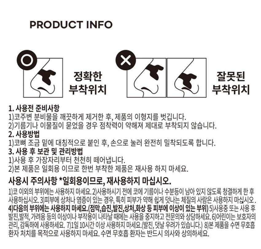 비강 확장 코 밴드
비강 내벽의 적절한 이격상태를 유지시켜 공기흐름을 원활하게 만들어줍니다.
의료기기
NASALSTRIP
비강확장 코밴드
비강내벽의 적절한 이격상태를 유지시켜 공기흐름을 원활하게 만들어줍니다.
코골이 코막힘 수면호흡
10 매
NASALSTRIP 의료기기
비강확장 코밴드
코골이 코막힘 수면호흡
NASALSTRIP PRODUCT INFO
정확한 부착위치
사용전 준비사항
1) 코 주변 분비물을 깨끗하게 제거한 후, 제품의 이형지를 벗깁니다.
2) 기름기나 이물질이 묻었을 경우 점착력이 약해져 제대로 부착되지 않습니다.
사용방법
1) 코뼈 조금 밑에 대칭적으로 붙인 후, 손으로 눌러 완전히 밀착되도록 합니다.
사용 후 보관 및 관리방법
1) 사용 후 가장자리부터 천천히 떼어냅니다.
2) 본 제품은 일회용이므로 한번 부착한 제품은 재사용하지 마세요.
사용시 주의사항
* 일회용이므로, 재사용하지 마십시오.
1) 코 이외의 부위에는 사용하지 마세요.
2) 사용하시기 전에 코에 기름이나 수분 등이 남아 있지 않도록 청결하게 한 후 사용하십시오.
3) 피부에 상처나 염증이 있는 경우, 특히 피부가 약해 쉽게 덧나는 체질의 사람은 사용하지 마십시오.
4) 다음의 부위에는 사용하지 마세요.(점막, 습진, 발진, 상처, 화상 등 피부에 이상이 있는 부위)
5) 사용중 또는 사용 후 발진, 발적, 가려움 등의 이상이나 부작용이 나타날 때에는 사용을 중지하고 전문의와 상담하세요.
6) 어린이는 보호자의 관리, 감독하에 사용하세요.
7) 1일 10시간 이상 사용하지 마세요.(발진, 덧날 우려가 있습니다.)
8) 본 제품을 수면 무호흡 환자 처치를 목적으로 사용하지 마세요. 수면 무호흡 환자는 반드시 의사와 상의하세요.
SIZE
1.9cm
5.4cm
제품의 사이즈는 재는 방법에 따라 약간의 오차가 있을 수 있으며,
I
제품 색상은 모니터의 설정에 따라 차이가 있을 수 있습니다.
제품명 비강확장코밴드
품목명 비강확장기
모델명 EB-5
규격 및 용량5.4X1.9cm 10매입(일회용)
품목신고번호 제신18-1436호
개정번호0
문서작성일 2019.09.17
업 허가번호 제 4060호
재질
겉면소재-살색부직포, 흰색부직포, 아크릴산메틸메타아크릴산공중합혼합물
내부소재-PET 필름
사용목적
비강의 확장 등에 사용하는 기구
보관방법
직사광선과 고온의 장소는 피하고, 실온에 보관하세요.(1~30°C)
제조 및 판매원 에버레이드(주)
경남 양산시 둘넘길 36
소비자 상담실 055-363-2122
본 제품에 이상이 있을 경우 공정거래위원회 고시 소비자 분쟁해결 기준에 의거 교환 및 보상해드립니다.
품번 1022826
품명 밴드포유비강확장밴드(10매입)