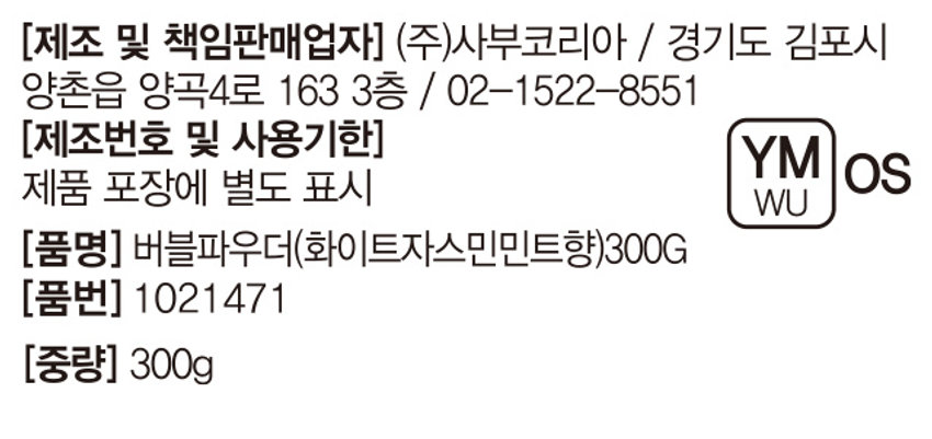 상품명: 버블파우더 (화이트자스민민트)
가격: ₩3,000  
설명: 싱그러운 화이트 자스민 민트 향 가루 거품입욕제
브랜드: 드리이드
용량: 300g
주요 성분: 천연유래 계면활성제 / 최소한의 성분사용 / 핸드메이드
사용 방법: 1. 욕조에 미온수를 채웁니다. 2. 입욕제를 투입합니다. 3. 거품을 만듭니다. 4. 입욕 후 깨끗한 물로 행굽니다.
주의 사항: 1. 화장품 사용시 또는 사용 후 직사광선에 의하여 사용 부위에 붉은 반점, 부어오름 또는 가려움증 등의 이상이나 부작용이 있는 경우 전문의 등과 상담할 것. 2. 상처가 있는 부위 등에는 사용을 자제할 것. 3. 어린이의 손이 닿지 않는 곳에 보관할 것 나) 직사광선을 피해서 보관할 것.
제조 및 책임판매업자: (주)사부코리아 / 경기도 김포시 양촌읍 양곡4로 163 3층 / 02-1522-8551
제조번호 및 사용기한: 제품 포장에 별도 표시
품명: 버블파우더(화이트자스민민트향(300G)
품번: 1021471
중량: 300g
전성분: 소듐바이카보네이트, 시트릭애씨드, 소듐코코일이세티오네이트, 라우라미도프로필베타인, 글리세린, 청색1호, 황색4호, 향료
(사용 시 주의 사항) 1. 화장품 사용시 또는 사용 후 직사광선에 의하여 사용 부위에 붉은 반점, 부어오름 또는 가려움증 등의 이상이나 부작용이 있는 경우 전문의 등과 상담할 것. 2. 상처가 있는 부위 등에는 사용을 자제할 것. 3. 보관 및 취급시의 주의 사항 가) 어린이의 손이 닿지 않는 곳에 보관할 것 나) 직사광선을 피해서 보관할 것.
(사용방법) 수조에 미온수를 1/4 정도 받은 후 본 입욕제를 투입. 수도꼭지나 샤워기를 틀어 풍성한 거품을 만든 후 입욕. 입욕 후 깨끗한 물로 헹굼.
(제조번호 및 사용기한) 제품 포장에 별도 표시
(품명) 버블파우더(화이트자스민민트향(300G)
(품번) 1021471
(중량) 300g