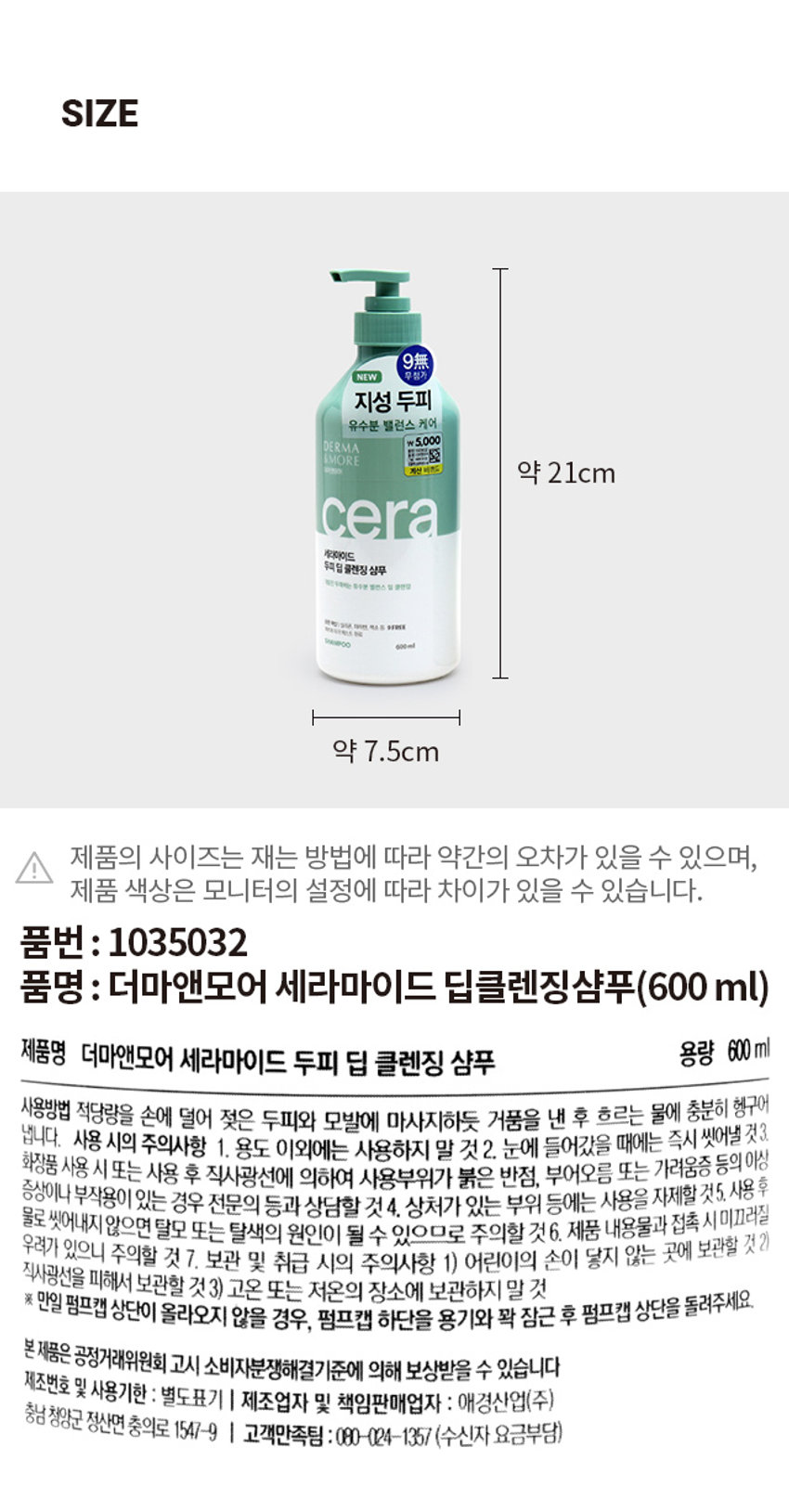 더마앤모어 세라마이드 딥클렌징샴푸
세라마이드
NEW 무첨가
지성 두피
유수분 밸런스 케어
5,000원
더마앤모어
세라마이드
두피 딥 클렌징 샴푸
제한 두려하는 유수분 밸런스 점 클렌징
양한책임 실리온 다리면, 색소 등 9FREE
약초 자격 웨스트 완료
THAMPOO 600ml
DERMA & MORE
CERAMIDE DEEP CLEANSING SHAMPOO
더마앤모어는 두피에 좋은 성분을 함유한 더마 처방으로 건강한 두피와 아름다운 모발을 선사합니다.
유분기 많은 지성 두피를 위한 3 STEP 더마 솔루션
STEP 1 Cleansing Ceramidegreen tea seed oil -Solution
STEP 2 -Solution
STEP 3 -Solution
무실리콘 · 자연유래 세라마이드 함유로 그린티씨드 오일 함유로 계면활성제로 ▶ 두피 유수분 밸런스 및 ▶ 두피 정화 및 모발 풍성한 거품 클렌징 두피 장벽 케어 유수분 밸런싱 케어
두피에 순한 처방
저자극 · 약산성 9 FREE 실리콘, 파라벤, 이소치아졸리논, 벤조페논, 색소, 트라이에탄올아민, 동물성원료,
피부과 자극 테스트 완료 9가지 성분 첨가 벤잘코늄클로라이드, 트리클로산
PRODUCT INFO
9無
NEW 무첨가
지성 두피
유수분 밸런스 케어
₩5,000
DERMA
&MORE
계산비츠도 약 21cm
SIZE
세라마이드
두피 딥 클렌징 샴푸
약 7.5cm
제품의 사이즈는 재는 방법에 따라 약간의 오차가 있을 수 있으며, 제품 색상은 모니터의 설정에 따라 차이가 있을 수 있습니다.
품번 : 1035032
품명: 더마앤모어 세라마이드 딥클렌징샴푸(600ml)
제품명 더마앤모어 세라마이드 두피 딥 클렌징 샴푸
용량 600ml
사용방법 적당량을 손에 덜어 젖은 두피와 모발에 마사지하듯 거품을 낸 후 흐르는 물에 충분히 헹구어 냅니다.
사용 시의 주의사항
1. 용도 이외에는 사용하지 말 것
2. 눈에 들어갔을 때에는 즉시 씻어낼 것
3. 화장품 사용 시 또는 사용 후 직사광선에 의하여 사용부위가 붉은 반점, 부어오름 또는 가려움증 등의 이상 증상이나 부작용이 있는 경우 전문의 등과 상담할 것
4. 상처가 있는 부위 등에는 사용을 자제할 것
5. 사용 후 물로 씻어내지 않으면 탈모 또는 탈색의 원인이 될 수 있으므로 주의할 것
6. 제품 내용물과 접촉 시 미끄러질 우려가 있으니 주의할 것
7. 보관 및 취급 시의 주의사항
1) 어린이의 손이 닿지 않는 곳에 보관할 것
2) 직사광선을 피해서 보관할 것
3) 고온 또는 저온의 장소에 보관하지 말 것
※ 만일 펌프캡 상단이 올라오지 않을 경우, 펌프캡 하단을 용기와 꽉 잠근 후 펌프캡 상단을 돌려주세요.
본 제품은 공정거래위원회 고시 소비자분쟁해결기준에 의해 보상받을 수 있습니다.
제조번호 및 사용기한 : 별도표기
I 제조업자 및 책임판매업자 : 애경산업(주)
충남 청양군 정산면 충의로 1547-9
I 고객만족팀 : 080-024-1357(수신자 요금부담)