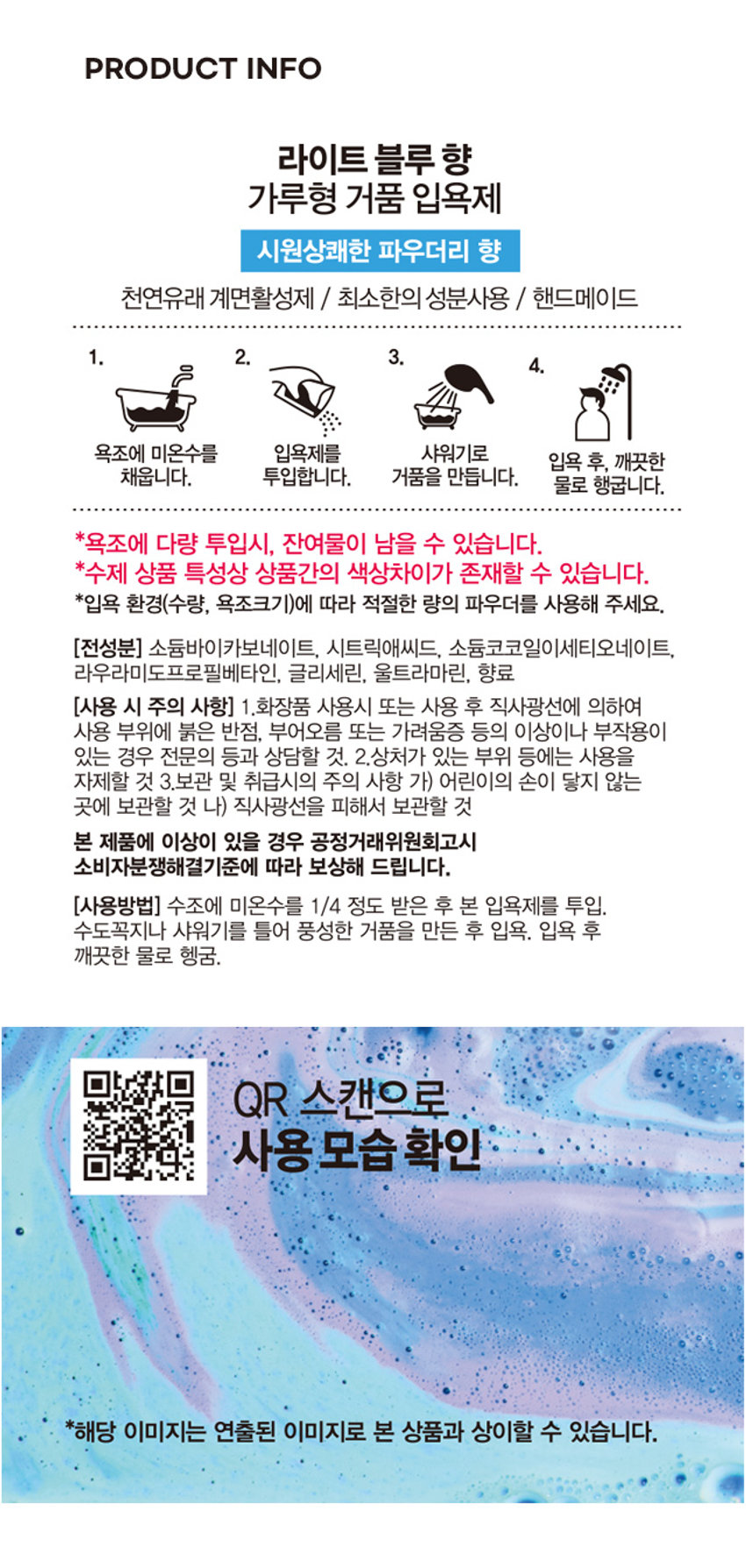 버블파우더 라이트블루 향 ₩3,000 포근하게 시원한 라이트 블루향 가루 거품입욕제 #핸드 에이드 업 #나만의 힐링타임

라이트 블루 향 가루형 거품 입욕제 시원상쾌한 파우더리 향 천연유래 계면활성제 / 최소한의 성분사용 / 핸드메이드

1. 2. 3. 
4. 
욕조에 미온수를 입욕제를 샤워기로 
입욕 후, 깨끗한 
채웁니다. 투입합니다. 거품을 만듭니다. 
물로 행굽니다. 
*욕조에 다량 투입시, 잔여물이 남을 수 있습니다. 
*수제 상품 특성상 상품간의 색상차이가 존재할 수 있습니다. 
*입욕 환경(수량, 욕조크기)에 따라 적절한 량의 파우더를 사용해 주세요. 

(전성분) 소듐바이카보네이트, 시트릭애씨드, 소듐코코일이세티오네이트, 
라우라미도프로필베타인, 글리세린, 울트라마린, 향료 

(사용 시 주의 사항) 1.화장품 사용시 또는 사용 후 직사광선에 의하여 
사용 부위에 붉은 반점, 부어오름 또는 가려움증 등의 이상이나 부작용이 
있는 경우 전문의 등과 상담할 것. 2.상처가 있는 부위 등에는 사용을 
자제할 것 3.보관 및 취급시의 주의 사항 가) 어린이의 손이 닿지 않는 
곳에 보관할 것 나) 직사광선을 피해서 보관할 것 

본 제품에 이상이 있을 경우 공정거래위원회고시 
소비자분쟁해결기준에 따라 보상해 드립니다. 

(사용방법) 수조에 미온수를 1/4 정도 받은 후 본 입욕제를 투입. 
수도꼭지나 샤워기를 틀어 풍성한 거품을 만든 후 입욕. 입욕 후 
깨끗한 물로 헹굼. 

QR 스캔으로 
사용 모습 확인 
*해당 이미지는 연출된 이미지로 본 상품과 상이할 수 있습니다.SIZE 

두근하게 시원한 라이트 블루향 가루 거품입욕제 
BATH POWDER 
LIGHT FLUE 
라이트 블루탕 거품입목제 19.5cm 
300g 
12.8cm 

제품의 사이즈는 재는 방법에 따라 약간의 오차가 있을 수 있으며, 
I 
제품 색상은 모니터의 설정에 따라 차이가 있을 수 있습니다. 

(제조 및 책임판매업자) (주)사부코리아 / 경기도 김포시 
양촌읍 양곡4로 163 3층 / 02-1522-8551 

(제조번호 및 사용기한) 
제품 포장에 별도 표시 

(품명) 버블파우더(라이트블루향)300G 
(품번) 1021470 
(중량) 300g 제조번 호: DSBPLB0118 
Made in Korea