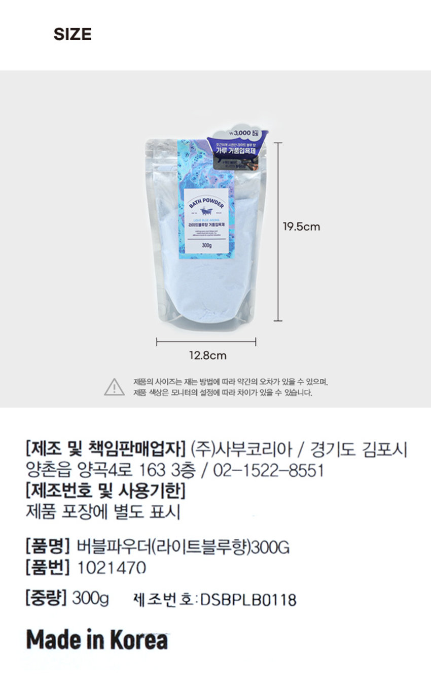 버블파우더 라이트블루 향 ₩3,000 포근하게 시원한 라이트 블루향 가루 거품입욕제 #핸드 에이드 업 #나만의 힐링타임

라이트 블루 향 가루형 거품 입욕제 시원상쾌한 파우더리 향 천연유래 계면활성제 / 최소한의 성분사용 / 핸드메이드

1. 2. 3. 
4. 
욕조에 미온수를 입욕제를 샤워기로 
입욕 후, 깨끗한 
채웁니다. 투입합니다. 거품을 만듭니다. 
물로 행굽니다. 
*욕조에 다량 투입시, 잔여물이 남을 수 있습니다. 
*수제 상품 특성상 상품간의 색상차이가 존재할 수 있습니다. 
*입욕 환경(수량, 욕조크기)에 따라 적절한 량의 파우더를 사용해 주세요. 

(전성분) 소듐바이카보네이트, 시트릭애씨드, 소듐코코일이세티오네이트, 
라우라미도프로필베타인, 글리세린, 울트라마린, 향료 

(사용 시 주의 사항) 1.화장품 사용시 또는 사용 후 직사광선에 의하여 
사용 부위에 붉은 반점, 부어오름 또는 가려움증 등의 이상이나 부작용이 
있는 경우 전문의 등과 상담할 것. 2.상처가 있는 부위 등에는 사용을 
자제할 것 3.보관 및 취급시의 주의 사항 가) 어린이의 손이 닿지 않는 
곳에 보관할 것 나) 직사광선을 피해서 보관할 것 

본 제품에 이상이 있을 경우 공정거래위원회고시 
소비자분쟁해결기준에 따라 보상해 드립니다. 

(사용방법) 수조에 미온수를 1/4 정도 받은 후 본 입욕제를 투입. 
수도꼭지나 샤워기를 틀어 풍성한 거품을 만든 후 입욕. 입욕 후 
깨끗한 물로 헹굼. 

QR 스캔으로 
사용 모습 확인 
*해당 이미지는 연출된 이미지로 본 상품과 상이할 수 있습니다.SIZE 

두근하게 시원한 라이트 블루향 가루 거품입욕제 
BATH POWDER 
LIGHT FLUE 
라이트 블루탕 거품입목제 19.5cm 
300g 
12.8cm 

제품의 사이즈는 재는 방법에 따라 약간의 오차가 있을 수 있으며, 
I 
제품 색상은 모니터의 설정에 따라 차이가 있을 수 있습니다. 

(제조 및 책임판매업자) (주)사부코리아 / 경기도 김포시 
양촌읍 양곡4로 163 3층 / 02-1522-8551 

(제조번호 및 사용기한) 
제품 포장에 별도 표시 

(품명) 버블파우더(라이트블루향)300G 
(품번) 1021470 
(중량) 300g 제조번 호: DSBPLB0118 
Made in Korea