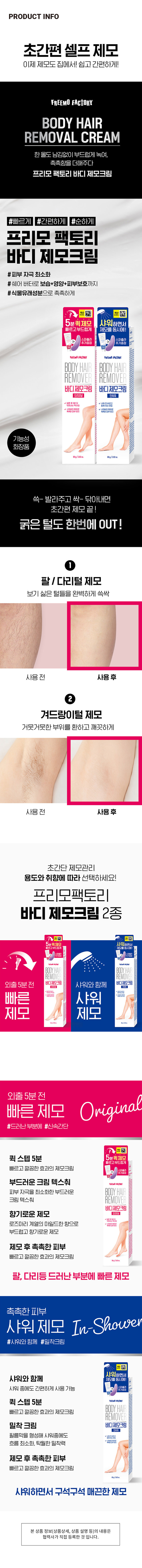 프리모팩토리 바디 제모크림 오리지널
약 80g/2.82oz
프리모 팩토리 바디 제모크림 오리지널
빠르고 부드럽게
빠르고 부드럽게 제모를 동시에!
5분퀵제모
스파출라 추가증정
제모 후 촉촉한 피부
빠르고 깔끔한 효과의 제모크림
샤워하면서 구석구석 매끈한 제모
필름막을 형성해 샤워중에도 흐름 최소화, 탁월한 밀착력
빠르고 부드럽게 샤워하면서 제모를 동시에!
샤워 제모 In-Shower
샤워와 함께 제모를 동시에!
샤워 중에도 간편하게 사용 가능
빠르고 깔끔한 효과의 제모크림
팔, 다리등 드러난 부분에 빠른 제모
부드러운 크림 텍스춰
피부 자극을 최소화한 부드러운 크림 텍스춰
향기로운 제모
로즈마리 계열의 마일드한 향으로 부드럽고 향기로운 제모
제모 후 촉촉한 피부
촉촉한 피부
제모 전 후 비교
초간편 제모
쓱- 발라주고 싹- 닦아내면 초간편 제모 끝!
굵은 털도 한번에 OUT!
보기 싫은 털들을 완벽하게 쓱싹