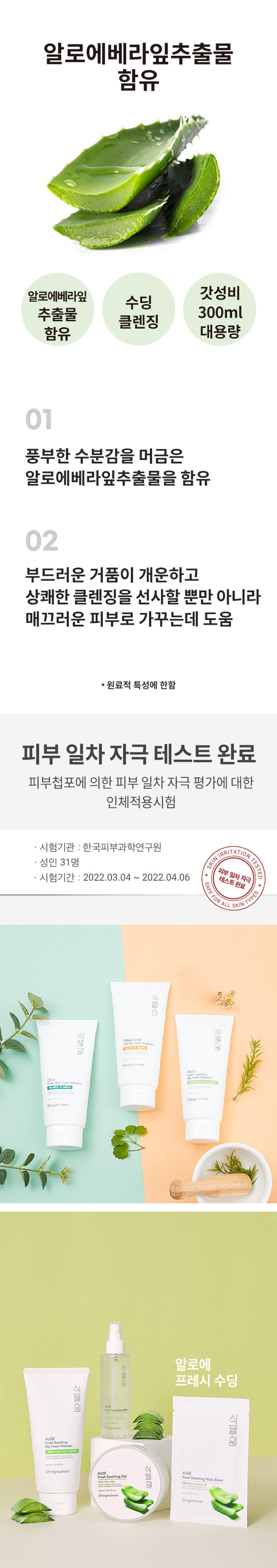 식물원 알로에 프레시 수딩 빅 폼클렌저
300ml / 10.14 fl. oz.
알로에베라잎추출물 함유
풍부한 수분감을 머금은 알로에베라잎추출물을 함유한 부드러운 거품이 개운하고 상쾌한 클렌징을 선사할 뿐만 아니라 매끄러운 피부로 가꿔주는 데 도움을 줍니다.
사용방법 : 적당량을 덜어 충분히 거품을 내며 얼굴에 원을 그리듯 부드럽게 마사지 해준 후, 미온수로 말끔하게 헹구어 냅니다.
전성분 : 정제수, 글리세린, 하이드로제네이티드팜애씨드, 포타슘하이드록사이드, 라우릴글루코사이드, 알로에베라잎추출물 (0.01 ppm), 글리세릴스테아레이트, 폴리쿼터늄-7, 아크릴레이트/ C10-30알킬아크릴레이트크로스폴리머, 소듐파이테이트, 부틸렌글리콜, 말토덱스트린, 소듐벤조에이트, 향료, 리모넨
사용 시의 주의사항 : 1. 화장품 사용 시 또는 사용 후 직사광선에 의하여 사용 부위가 붉은 반점, 부어오름 또는 가려움증 등의 이상 증상이나 부작용이 있는 경우 전문의 등과 상담할 것 2. 상처가 있는 부위 등에는 사용을 자제할 것 3. 보관 및 취급 시의 주의사항 가) 어린이의 손이 닿지 않는 곳에 보관할 것 나) 직사광선을 피해서 보관할 것
화장품책임판매업자 : (주)네이처리퍼블릭
서울특별시 강남구 테헤란로 534, 24층 / MADE IN KOREA