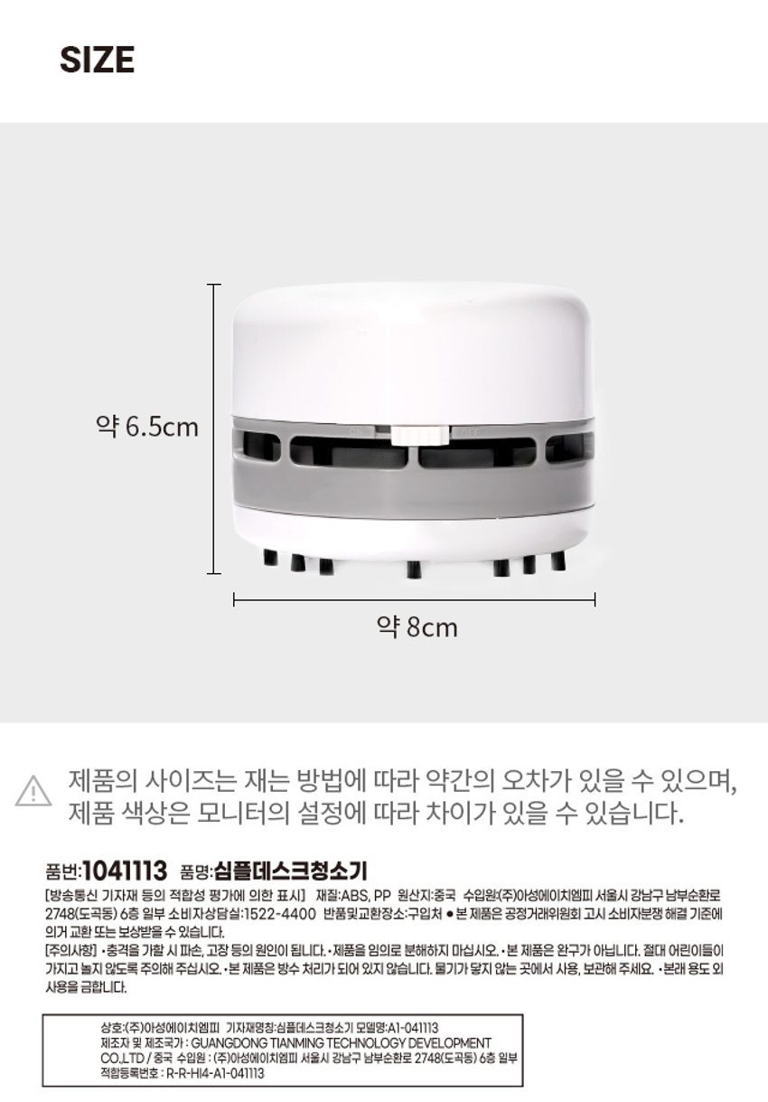 심플 데스크 청소기 S S 5 ae X 0 > 9 F6 [ a 에 큰 < F7 초 H F8 c 8 < / 9 NPHOTO PUSH 是平衡量中沦着早混合商程化 2022.10 상호:(주)이성에이치엠피 모델명:A1-041113 제조연월: 재즈자및제조국가 GUANGDONG TIANMING TECHNOLOGY DEVELOPMENT CO.,LTD/8R 6층일부 적합등록번호:R·R·HI4-A1-041113 ON OFF ⌀1000 on UnPRODUCT INFO 무선 클리너 # 지우개 가루 # 과자 부스러기 # 작은 먼지 틈새노즐 1개입 틈새 노즐을 끼워서 사용가능 + x2 AA 건전지 흡입 방식 (별도구매) 사용 방법 틈새 노즐 사용방법 스위치를 좌우로 ON / OFF 시켜 동작합니다. 제품 하단 흡입구에 틈새 노즐을 끼워주세요. 내부 청소 방법 건전지 교체 방법 PUSH 버튼을 누르고 하단 뚜껑을 상단 뚜껑을 시계 반대방향으로 돌려 분리해 줍니다. 내부 필터를 분리하여 줍니다. +, - 극에 맞게 AA 건전지를 넣고 상단 뚜껑을 시계방향으로 돌려 닫아줍니다. SIZE 약 6.5cm 약 8cm 제품의 사이즈는 재는 방법에 따라 약간의 오차가 있을 수 있으며, 제품 색상은 모니터의 설정에 따라 차이가 있을 수 있습니다. 품번:1041113 품명:심플데스크청소기 [방송통신 기자재 등의 적합성 평가에 의한 표시] 재질:ABS, PP 원산지:중국 수입원:(주)아성에이치엠피 서울시 강남구 남부순환로 2748(도곡동) 6층 일부 소비자상담실:1522-4400 반품및교환장소:구입처 ●본 제품은 공정거래위원회 고시 소비자분쟁 해결 기준에 의거 교환 또는 보상받을 수 있습니다. [주의사항] ·충격을 가할 시 파손, 고장 등의 원인이 됩니다. ·제품을 임의로 분해하지 마십시오. ·본 제품은 완구가 아닙니다. 절대 어린이들이 가지고 놀지 않도록 주의해 주십시오. ·본 제품은 방수 처리가 되어 있지 않습니다. 물기가 닿지 않는 곳에서 사용, 보관해 주세요. ·본래 용도 외 사용을 금합니다. 상호:(주)아성에이치엠피 기자재명칭:심플데스크청소기 모델명:A1-041113 제조자 및 제조국가 : GUANGDONG TIANMING TECHNOLOGY DEVELOPMENT CO.LTD/ 중국 수입원 : (주)아성에이치엠피 서울시 강남구 남부순환로 2748(도곡동) 6층 일부 적합등록번호 : R-R-HI4-A1-041113
