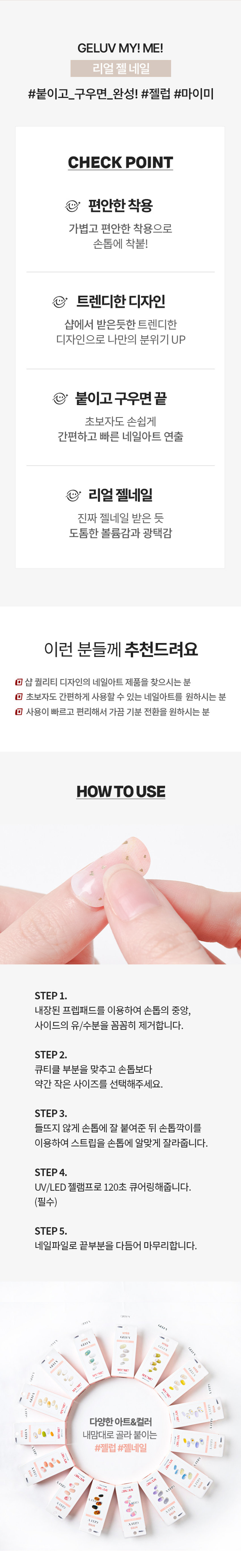 GELUV MY! ME! 리얼 젤 네일
제품구성: 24strips + UV차단 보관파우치 + 프렙패드 1장 + 우드스틱 1개 + 미니네일파일 1개 + 단상자
CHECK POINT:
- 편안한 착용: 가볍고 편안한 착용으로 손톱에 착붙
- 트렌디한 디자인: 샵에서 받은 듯한 트렌디한 디자인으로 나만의 분위기 UP
- 붙이고 구우면끝: 초보자도 손쉽게 간편하고 빠른 네일아트 연출
리얼 젤네일: 진짜 젤네일 받은 듯 도톰한 볼륨감과 광택감
추천대상:
- o 샵 퀄리티 디자인의 네일아트 제품을 찾으시는 분
- 回 초보자도 간편하게 사용할 수 있는 네일아트를 원하시는 분
- o 사용이 빠르고 편리해서 가끔 기분 전환을 원하시는 분
HOW TO USE:
STEP 1: 내장된 프렙패드를 이용하여 손톱의 중앙, 사이드의 유/수분을 꼼꼼히 제거합니다.
STEP2: 큐티클 부분을 맞추고 손톱보다 약간 작은 사이즈를 선택해주세요.
STEP3: 들뜨지 않게 손톱에 잘 붙여준 뒤 손톱깍이를 이용하여 스트립을 손톱에 알맞게 잘라줍니다.
STEP 4: UV/LED 젤램프로 120초 큐어링해줍니다. (필수)
STEP5: 네일파일로 끝부분을 다듬어 마무리합니다.
GELLY 3MgELEVgELUV OFLYgELENgELUVgELLY ⌀=gELUN MYIMEgELEN NO I ⌀ sesse IWAN ㊺gELL YEP 다양한아트&컬러 내맘대로 골라 붙이는gELUV TEP #젤럽 #젤네일 RESERVEgELL LTEE MAN ATTID Is B bakak ♡ ssin ATTID YEISgELUV ATEP ATB9SIZE KISSgELUV UVGEL Nail 약 14cm MY!ME! 24Nail Strips 약 6.5cm
제품의 사이즈는 재는 방법에 따라 약간의 오차가 있을 수 있으며, 제품 색상은 모니터의 설정에 따라 차이가 있을 수 있습니다.
품번: 1040477
품명: 카스뉴욕젤럽마이미젤네일24개입(원더랜드)
(참고사항)
1. 사용하고 남은 제품은 내장되어 있던 UV 차단 봉투에 넣어 상온(20~30도)에 보관해주세요. 단, 개봉한 제품은 공기 접촉 및 온도변화로 변질될 수 있으니 최대한 빠르게 사용해주세요.
2. 기온이 낮아지면 제품이 일시적으로 딱딱하게 굳을 수 있으나, 온도를 따뜻하게 해주면 다시 말랑말랑하게 사용할 수 있습니다.
(주의사항)
1. 고온 또는 저온의 장소 및 직사광선이 닿는 곳에 보관하지 말아 주세요.
2. 제품보관 시 햇빛(자외선)에 노출되거나, UV/LED 젤램프 사용 시 제품이 빛에 노출되지 않도록 주의해 주세요. 노출 될 경우 스티커가 굳어 사용이 어렵습니다.
3. 손톱에 땀, 물기, 핸드크림, 오일 등은 제품의 접착력을 떨어트릴 수 있는 주요 원인이 됩니다.
4. 사용자의 환경 및 손톱 상태에 따라 지속기간에 차이가 있을 수 있으며, 장시간 사용 시 손톱손상 등이 발생할 수 있습니다. (권장사용기간 7일 이내)
5. 손톱 및 그 주위 피부에 이상이 있는 경우에는 사용하지 마세요.
6. 사용 후 교환 및 반품이 불가합니다.
용도: 네일아트 시 사용
재질: 스트립-UV잉크, PU, 아크릴 점착제 / 프렙패드- 이소프로필알코올, 정제수 미니파일-우드, 연마지 / 우드스틱 - 우드
제조번호 및 사용기한: 별도표기
사용기한: 개봉 후 3개월
제조원: 주식회사 투브릭
책임판매업자: 키스네일프로덕츠인크(영업소) 서울시 강남구 영동대로 511, 트레이드타워 3906호
소비자상담실: 070-8650-5730
반품 및 교환장소: 구입처
MADE IN KOREA