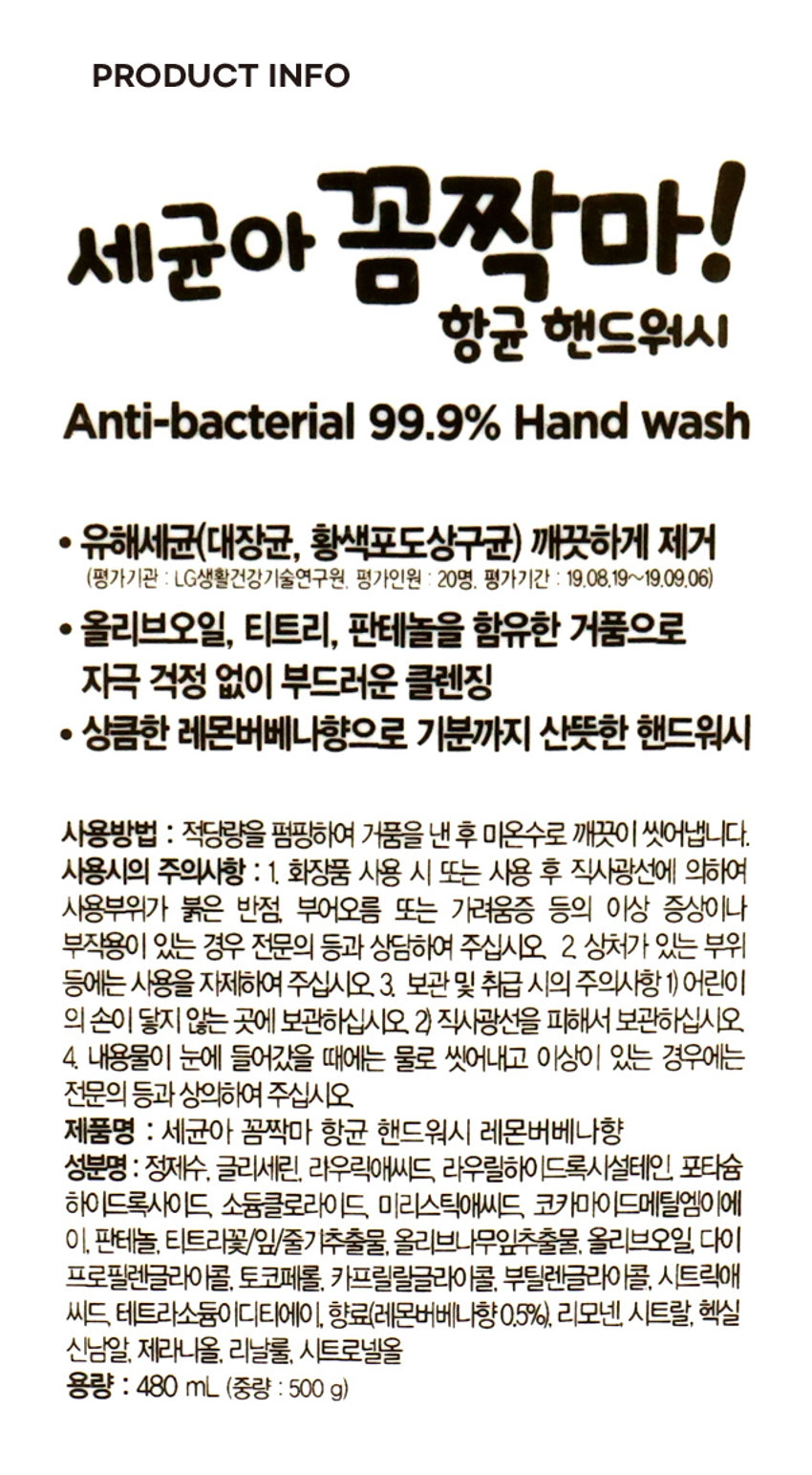 상품 이름: 세균아 꼼짝마 항균 핸드워시 레몬버베나향
가격: 5,000 원
용량: 480ml
주요 성분: 정제수, 글리세린, 라우릭애씨드, 라우릴하이드록시설테인, 포타슘 하이드록사이드, 소듐클로라이드, 미리스틱애씨드, 코카마이드메틸엠이에이, 판테놀, 티트리꽃/잎/줄기추출물, 올리브나무잎추출물, 올리브오일, 다이프로필렌글라이콜, 토코페롤, 카프릴릴글라이콜, 부틸렌글라이콜, 시트릭애씨드, 테트라소듐이디티에이, 향료(레몬버베나향0.5%), 리모넨, 시트랄, 헥실신남알, 제라니올, 리날룰, 시트로넬올
주요 특징:
- 유해세균(대장균, 황색포도상구균) 깨끗하게 제거 (평가기관 LG생활건강기술연구원. 평가인원 20명, 평가기간 19.08.19~19.09.06)
- 올리브오일, 티트리, 판테놀을 함유한 거품으로 자극 걱정 없이 부드러운 클렌징
- 상큼한 레몬버베나향으로 기분까지 산뜻한 핸드워시
사용 방법: 적당량을 펌핑하여 거품을 낸 후 미온수로 깨끗이 씻어냅니다.
주의 사항:
1. 화장품 사용 시 또는 사용 후 직사광선에 의하여 사용부위가 붉은 반점, 부어오름 또는 가려움증 등의 이상 증상이나 부작용이 있는 경우 전문의 등과 상담하여 주십시오.
2. 상처가 있는 부위 등에는 사용을 자제하여 주십시오.
3. 보관 및 취급 시의 주의사항: 1) 어린이의 손이 닿지 않는 곳에 보관하십시오. 2) 직사광선을 피해서 보관하십시오.
4. 내용물이 눈에 들어갔을 때에는 물로 씻어내고 이상이 있는 경우에는 전문의 등과 상담하여 주십시오.
제조원 및 책임판매원: (주) 엘지생활건강
공장: 충청북도 청주시 흥덕구 2순환로 765
본사: 서울시 종로구 새문안로 58
고객상담실: 페트 080- 023-7007 (수신자부담)
웹사이트: www.lghnh.com
펌프: OTHER
MADE IN KOREA 라벨: PP
품번: 1027369
품명: 세균아꼼짝마 항균핸드워시(레몬버베나) 480ml