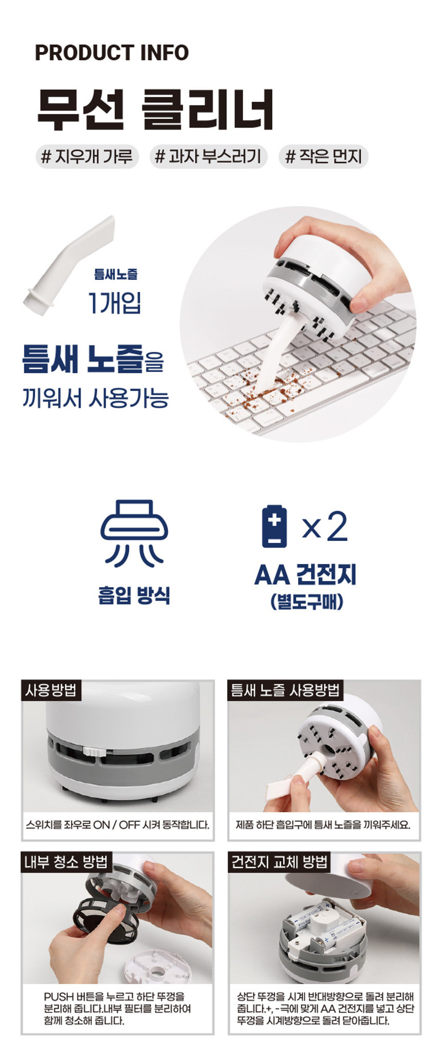 심플 데스크 청소기 S S 5 ae X 0 > 9 F6 [ a 에 큰 < F7 초 H F8 c 8 < / 9 NPHOTO PUSH 是平衡量中沦着早混合商程化 2022.10 상호:(주)이성에이치엠피 모델명:A1-041113 제조연월: 재즈자및제조국가 GUANGDONG TIANMING TECHNOLOGY DEVELOPMENT CO.,LTD/8R 6층일부 적합등록번호:R·R·HI4-A1-041113 ON OFF ⌀1000 on UnPRODUCT INFO 무선 클리너 # 지우개 가루 # 과자 부스러기 # 작은 먼지 틈새노즐 1개입 틈새 노즐을 끼워서 사용가능 + x2 AA 건전지 흡입 방식 (별도구매) 사용 방법 틈새 노즐 사용방법 스위치를 좌우로 ON / OFF 시켜 동작합니다. 제품 하단 흡입구에 틈새 노즐을 끼워주세요. 내부 청소 방법 건전지 교체 방법 PUSH 버튼을 누르고 하단 뚜껑을 상단 뚜껑을 시계 반대방향으로 돌려 분리해 줍니다. 내부 필터를 분리하여 줍니다. +, - 극에 맞게 AA 건전지를 넣고 상단 뚜껑을 시계방향으로 돌려 닫아줍니다. SIZE 약 6.5cm 약 8cm 제품의 사이즈는 재는 방법에 따라 약간의 오차가 있을 수 있으며, 제품 색상은 모니터의 설정에 따라 차이가 있을 수 있습니다. 품번:1041113 품명:심플데스크청소기 [방송통신 기자재 등의 적합성 평가에 의한 표시] 재질:ABS, PP 원산지:중국 수입원:(주)아성에이치엠피 서울시 강남구 남부순환로 2748(도곡동) 6층 일부 소비자상담실:1522-4400 반품및교환장소:구입처 ●본 제품은 공정거래위원회 고시 소비자분쟁 해결 기준에 의거 교환 또는 보상받을 수 있습니다. [주의사항] ·충격을 가할 시 파손, 고장 등의 원인이 됩니다. ·제품을 임의로 분해하지 마십시오. ·본 제품은 완구가 아닙니다. 절대 어린이들이 가지고 놀지 않도록 주의해 주십시오. ·본 제품은 방수 처리가 되어 있지 않습니다. 물기가 닿지 않는 곳에서 사용, 보관해 주세요. ·본래 용도 외 사용을 금합니다. 상호:(주)아성에이치엠피 기자재명칭:심플데스크청소기 모델명:A1-041113 제조자 및 제조국가 : GUANGDONG TIANMING TECHNOLOGY DEVELOPMENT CO.LTD/ 중국 수입원 : (주)아성에이치엠피 서울시 강남구 남부순환로 2748(도곡동) 6층 일부 적합등록번호 : R-R-HI4-A1-041113