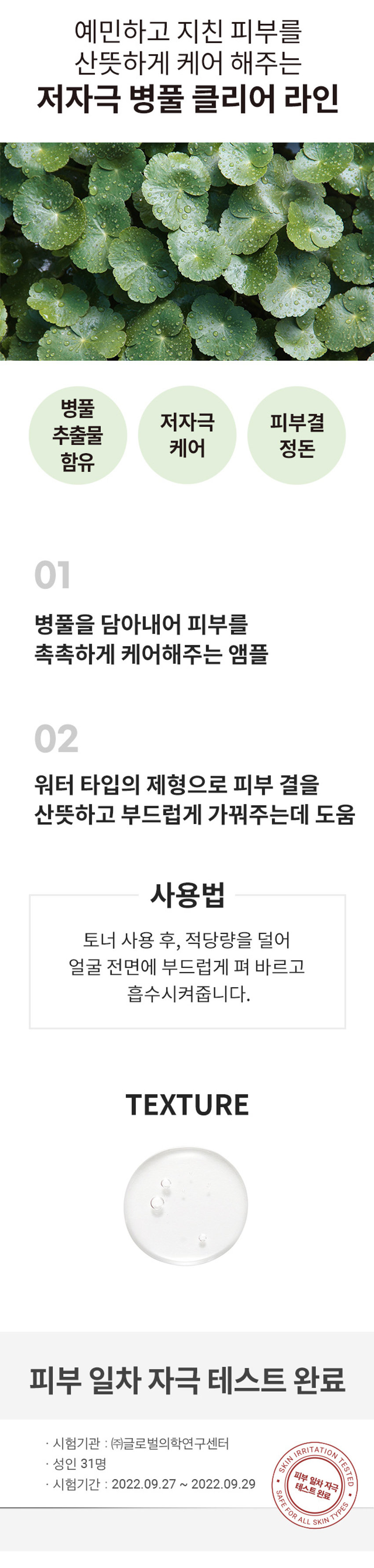 식물원 병풀 클리어 앰플
30ml/1.01호 M
Shingmulwon
병풀 클리어 앰플
식물 원료를 함유하여 피부에 편안함을 제공합니다.
30ml/ 1.01 fl. oz.
식물원 병풀 클리어 앰플
PROVIDES COMFORT TO SKIN BY PLANT CERVED INGREDIENTS FROM THE NATURE
예민하고 지친 피부를 산뜻하게 케어 해주는 저자극 병풀 클리어 라인
병풀 저자극 피부결 추출물 케어 정돈 함유
01 병풀을 담아내어 피부를 촉촉하게 케어해주는 앰플
02 워터 타입의 제형으로 피부 결을 산뜻하고 부드럽게 가꿔주는데 도움
사용법
토너 사용 후, 적당량을 덜어 얼굴 전면에 부드럽게 펴 바르고 흡수시켜줍니다.
TEXTURE
피부 일차 자극 테스트 완료
시험기관 : (주)글로벌의학연구센터
SKIN IRRITATION TESTED
성인 31명
피부 일차자극 완료
시험기간 : 2022.09.27 ~ 2022.09.29
SAFE FOR ALL SKIN
TEST
TYPESSIZE
CICA Clear 식물원 약 9cm
Ampoule
병풍 클리어 앰플
NONDES COMPORT TO SKIN BYPAN NOREDIENTS FROM THE NITUR
30ml/1.01호 M
Shingmulwon
약 4cm
제품의 사이즈는 재는 방법에 따라 약간의 오차가 있을 수 있으며,
제품 색상은 모니터의 설정에 따라 차이가 있을 수 있습니다.
품번 : 1041749
상품정보제공 고시
제품명 식물원 병풀 클리어 앰플
내용물의 용량 또는 중량 30ml
제품 주요 사양 모든 피부타입
제조번호 및 사용기간 별도표기
사용방법 토너 사용 후, 적당량을 덜어 얼굴 전면에 부드럽게 펴 바르고 흡수시켜줍니다.
「화장품법」에 따른 해당없음
기능성 화장품
(미백,주름개선,자외선차단제품등)
심사필 유무(미백, 주름개선,자외선차단등)
「화장품법」에 따라 정제수, 부틸렌글라이콜, 글리세린, 1,2-헥산다이올, 프로판다이올, 병풀추출물 기재·표시 하여야하는 (1,100ppm), 흰버드나무껍질추출물, 티트리잎오일, 병풀잎추출물(100ppm)
모든성분 병풀뿌리추출물(100ppm), C12- 14알케스-12, 소듐폴리아크릴로일다이메틸
타우레이트, 소듐시트레이트, 에틸헥실글리세린, 시트릭애씨드, 토코페롤, 에피
갈로카테킨갈레이트, 살리실릭애씨드, 글라이콜릭애씨드, 카프릴릭/카프릭트
라이글리세라이드, 매스틱검, 하이드로제네이티드레시틴, 잔탄검, 페네틸알코올
사용할때의 주의사항
1. 화장품 사용 시 또는 사용 후직사광선에 의하여 사용부위가 붉은 반점, 부어
오름 또는 가려움증 등의 이상 증상이나 부작용이 있는 경우에는 전문의 등과
상담할 것
2. 상처가있는 부위 등에는 사용을 자제할 것
3. 보관 및 취급 시 주의사항
가)어린이의 손이 닿지 않는 곳에 보관할 것
나)직사광선을 피해서 보관할것
제조국 대한민국
화장품제조업자 (주)코스맥스
화장품책임판매업자 (주)네이처리퍼블릭
서울특별시 강남구 테헤란로 534, 24층
품질보증기준 본 제품에 이상이 있을 경우 공정거래위원회 고시 '소비자분쟁 해결 기준'에의 거 보상해 드립니다.
소비자상담실 080-890-6000