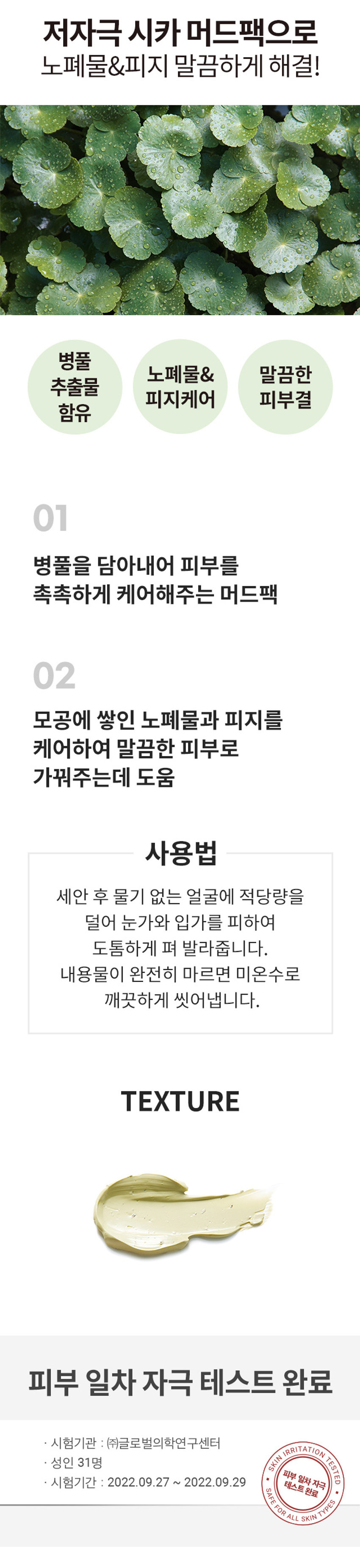 식물원 병풀 클리어 머드팩
In
식물원 CICA Clear Mud Pack
병풀 클리어 어드팩
ROVIDESCOMPORT TOSKIN BY PLANT
(EVED INGREDIENTS FROM THE NATURE)
10ml/3.38 fl oz.
Shingmulwon
100ml/3.38 fl. OZ.
저자극 시카 머드팩으로 노폐물&피지 말끔하게 해결!
병풀
노폐물& 말끔한
추출물
피지케어 피부결
함유
01 병풀을 담아내어 피부를 촉촉하게 케어해주는 머드팩
02 모공에 쌓인 노폐물과 피지를 케어하여 말끔한 피부로 가꿔주는데 도움
사용법
세안 후 물기 없는 얼굴에 적당량을 덜어 눈가와 입가를 피하여 도톰하게 펴 발라줍니다.
내용물이 완전히 마르면 미온수로 깨끗하게 씻어냅니다.
TEXTURE
피부 일차 자극 테스트 완료
시험기관 : (주)글로벌의학연구센터
SKIN IRRITATION TESTED
성인 31명
피부 일차자극
시험기간 : 2022.09.27 ~ 2022.09.29
■
테스트완료
SAFE FOR ALL SKIN TYPES
SIZE
식물원 CICA 약 14.5cm
Clear Mud Pack
