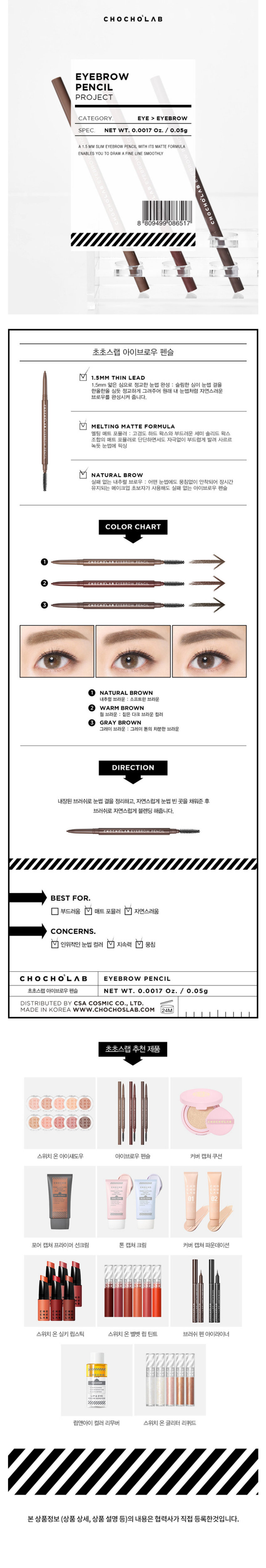 초초스랩 아이브로우 펜슬
스펙. NET WT. 0.0017 Oz. / 0.05g
A1.5MM SLIM EYEBROW PENCIL WITH ITS MATTE FORMULA ENABLES YOU TO DRAW A FINE LINE SMOOTHLY
초초스랩 아이브로우 펜슬 
1.5MM THIN LEAD
1.5mm 얇은 심으로 정교한 눈썹 완성 : 슬림한 심이 눈썹 결을 한올한올 심듯 정교하게 그려주어 원래 내 눈썹처럼 자연스러운 브로우를 완성시켜 줍니다.
MELTING MATTE FORMULA
멜팅 매트 포뮬러 : 고경도 하드 왁스와 부드러운 세미 솔리드 왁스 조합의 매트 포뮬러로 단단하면서도 자극없이 부드럽게 발려 사르르 녹듯 눈썹에 픽싱
NATURAL BROW
실패 없는 내추럴 브로우 : 어떤 눈썹에도 뭉침없이 안착되어 장시간 유지되는 메이크업 초보자가 사용해도 실패 없는 아이브로우 펜슬
COLOR CHART
NATURAL BROWN
소프트한 브라운
WARM BROWN
짙은 다크 브라운 컬러
GRAY BROWN
그레이 톤의 차분한 브라운
DIRECTION
내장된 브러쉬로 눈썹 결을 정리하고, 자연스럽게 눈썹 빈 곳을 채워준 후 브러쉬로 자연스럽게 블렌딩 해줍니다.
BEST FOR.
부드러움 V 매트 포뮬러 v 자연스러움
CONCERNS.
인위적인 눈썹 컬러 V 지속력 □ 뭉침
초초스랩 아이브로우 펜슬 NET WT. 0.0017 Oz. / 0.05g
DISTRIBUTED BY CSA COSMIC CO., LTD.
MADE IN KOREA WWW.Chocho's Lab.COM
초초스랩 추천제품
스위치 온아이섀도우 아이브로우 펜슬 커버 캡쳐쿠션 포어 캡쳐 프라이머 선크림 톤 캡쳐 크림 커버 캡쳐 파운데이션 스위치 온 실키 립스틱 스위치 온 벨벳 립 틴트 브러쉬 펜 아이라이너 립앤아이 컬러 리무버 스위치 온글리터 리퀴드
본 상품정보 (상품 상세, 상품설명등)의 내용은 협력사가 직접 등록한것입니다.CHOCHO'S LAB
EYEBROW PENCIL
0.001FLOz./0.05g
A1.5 MM SLIM EYEBROW PENCIL WITH ITS MATTE FORMULA ENABLES YOU TO DRAW A FINE LINE SMOOTHLY
초초스랩 아이브로우 펜슬
초초스랩 아이브로우 펜슬
1.5mm 얇은 심으로 정교한 눈썹 완성
□ 자극없이 부드럽게!
V 실패 없는 내추럴 브로우
초초스랩 아이브로우 펜슬
초초스랩 아이브로우 펜슬SIZE
약 15 cm
초초스랩 아이브로우 펜슬
제품의 사이즈는 재는 방법에 따라 약간의 오차가 있을 수 있으며, 제품 색상은 모니터의 설정에 따라 차이가 있을 수 있습니다.
품번 : 1038932
품명 : 초초스랩 아이브로우펜슬(내추럴브라운)
용량 또는 중량 NET WT. 0.0017 Oz. / 0.05g
제품 주요 사양 모든피부
사용기한 또는 개봉 후 사용 기간 36m/24m
내장된 브러쉬로 눈썹 결을 정리하고,
사용방법 자연스럽게 눈썹 빈 곳을 채워준 후 브러쉬로 자연스럽게 블렌딩해 줍니다.
제조업자 및 책임(제조)판매업자 (주)씨앤씨인터내셔널 / (주)CSA코스믹
제조국 한국
하이드로제네이티드돌콩오일, 하이드로제네이티드코코-글리세라이즈, 흑색산화철, 폴리에틸렌, 황색산화철, 카나우바 왁스, 적색산화철, 징크스테아레이트, 폴리글리세릴-2트라이아이소스테아레이트, 하이드로제네이티드코코넛오일, 하이드로제네이티드식물성오일, 티타늄 디옥사이드
화장품법에 따라 기재 · 표시하여야 하는 모든 성분
식품의약품안전처 심사 필 유무(기 심사필(초초스랩 아이브로우펜슬 01 내 추럴브라운 0.05g)
용법/용량
1) 화장품 사용 시 또는 사용 후 직사광선에 의하여 사용부위가 붉은 반점, 부어오름 또는 가려움증 등의 이상 증상이나 부작용이 있는 경우 전문의 등과 상담할 것
2) 상처가 있는 부위 등에는 사용을 자제할 것
3) 보관 및 취급 시의 주의사항 가) 어린이의 손이 닿지 않는 곳에 보관할 것 나) 직사광선을 피해서 보관할 것
공정거래위원회고시 소비자분쟁해결기준
품질보증기준
에 의거함
소비자상담 관련 전화번호 02-6203-5370