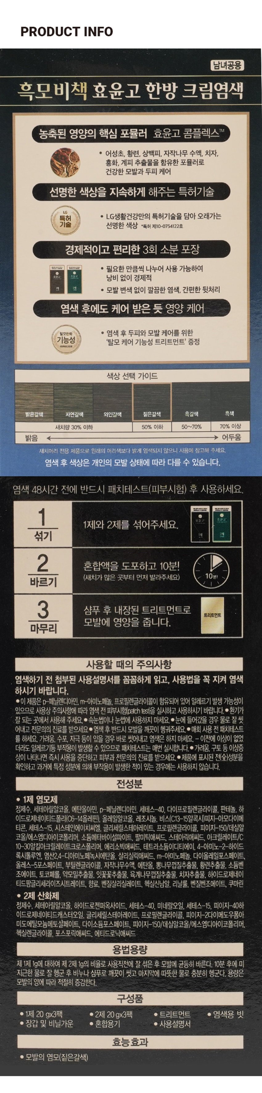 흑모비책 효윤고 크림염색 짙은갈색 건강한 모발과 두피를 위한 7가지 한방성분 함유 암모니아 3회분 탈모케어 트리트먼트 증정 ESSENTION 부당 리즈 7년연속 1등 기술력 그대로 리엔 효윤고 1제 2제 임모시 산화제 매회 염색 48시간 전 반드시 매회 염색 48시간 전 반드시 코치테스트 후 사용하세요. 패치테스트 후 사용하세요. 구매 탈모케어 트리트먼트 증정 HERA 7년연속1등 기술력 그대로 리엔 효윤고 식대 HERA LG생활건강 VI 비날가운쉬 들어있습니다 1제 2제 영모 산화제PRODUCT INFO 남녀공용 흑모비책 효윤고 한방 크림염색 농축된 영양의 핵심 포뮬러 효윤고 콤플렉스 TM 어성초, 황련, 상백피, 자작나무 수액, 치자, 홍화, 계피 추출물을 함유한 포뮬러로 건강한 모발과 두피 케어 선명한 색상을 지속하게 해주는 특허기술 LG특허 LG생활건강만의 특허기술을 담아 오래가는 기술 선명한 색상 *특허 제10-0754122호 경제적이고 편리한 3회 소분 포장 HAVER 필요한 만큼씩 나누어 사용 가능하여 낭비 없이 경제적 듣는 모발 변색 없이 깔끔한 염색, 간편한 뒷처리 염색 후에도 케어 받은 듯 영양 케어 탈모완화 염색 후 두피와 모발 케어를 위한 기능성 '탈모 케어 기능성 트리트먼트' 증정 식약하보고판매 색상 선택 가이드 밝은갈색 자연갈색 와인갈색 짙은갈색 흑갈색 흑색 새치량 30% 이하 50% 이하 50~70% 70% 이상 밝음 어두움 새치머리 전용 제품으로 원래의 머리색보다 밝게 염색되지 않으니 사용에 참고해 주세요. 염색 후 색상은 개인의 모발 상태에 따라 다를 수 있습니다. 염색 48시간 전에 반드시 패치테스트(피부시험) 후 사용하세요. 1 효윤고 1제와 2제를 섞어주세요. 섞기 2 혼합액을 도포하고 10분! (새치가 많은 곳부터 먼저 발라주세요) 10분! 바르기 3 샴푸 후 내장된 트리트먼트로 트리트먼트 모발에 영양을 줍니다. 마무리 사용할 때의 주의사항 염색하기 전 첨부된 사용설명서를 꼼꼼하게 읽고, 사용법을 꼭 지켜 염색하시기 바랍니다. 이 제품은 p-페닐렌디아민, m-아미노페놀, 프로필렌글라이콜이 함유되어 있어 알레르기 발생 가능성이 있으므로 사용상 주의사항에 따라 염색 전 피부시험(patch test)을 실시하고 사용하시기 바랍니다. 환기가 잘 되는 곳에서 사용해 주세요. 속눈썹이나 눈썹에 사용하지 마세요. 눈에 들어갔을 경우 물로 잘 씻어내고 전문의의 진료를 받으세요 염색 후 반드시 모발을 깨끗이 헹궈주세요. 매회 사용 전 패치테스트를 하세요. 가려움. 수포, 자극 등이 있을 경우 바로 씻어내고 염색은 하지 마세요. - 이전에 이상이 없었더라도 알레르기등 부작용이 발생할 수 있으므로 패치테스트는 매번 실시합니다. 가려움, 구토 등 이상증상이 나타나면 즉시 사용을 중단하고 피부과 전문의의 진료를 받으세요. 제품에 표시된 전(全)성분을 확인하고 과거에 특정 성분에 의해 부작용이 발생한 적이 있는 경우에는 사용하지 않습니다. 전성분 1제 염모제 정제수, 세테아릴알코올, 에탄올아민, p-페닐렌디아민, 세테스-40, 다이프로필렌글라이콜, 판테놀, 하이드로제네이티드폴리(06-14올레핀), 올레일알코올, 레조시놀, 비스(C13-15알콕시)피지-아모다이메티콘. 세테스-15. 시스테인에이치씨엘. 글리세릴스테아레이트, 프로필렌글라이콜, 피이지-150/데실알코올/에스엠디아이코폴리머, 소듐메타바이설파이트, 팔미틱애씨드, 스테아릭애씨드, 아크릴레이트/C 10-30알킬아크릴레이트크로스폴리머, 에리소빅애씨드, 테트라소듐이디티에이, 4-아미노-2-하이드록시톨루엔, 염산2.4-디아미노페녹시에탄올, 살리실릭애씨드, m-아미노페놀, 다이올레일포스페이트, 올레스-5포스페이트, 부틸렌글라이콜, 자작나무수액, 에탄올, 뽕나무껍질추출물, 황련추출물, 소듐벤조에이트, 토코페롤, 약모밀추출물, 잇꽃꽃추출물, 육계나무껍질추출물, 치자추출물, 하이드로제네이티드팜글리세라이즈시트레이트, 향료, 벤질살리실레이트, 헥실신남알, 리날룰, 벤질벤조에이트, 쿠마린 2제 산화제 정제수, 세테아릴알코올, 하이드로젠퍼옥사이드, 세테스-40. 미네랄오일, 세테스-15, 피이지-40하이드로제네이티드캐스터오일. 글리세릴스테아레이트, 프로필렌글라이콜, 피이지-2다이메도우폼아미도에틸모늄메토설페이트, 다이소듐포스페이트, 피이지-150/데실알코올/에스엠디아이코폴리머, 헥실렌글라이콜, 포스포릭애씨드, 에티드로닉애씨드 용법용량 제 1제 1g에 대하여 제 2제 1g의 비율로 사용직전에 잘 섞은 후 모발에 균등히 바른다. 10분 후에 미지근한 물로 잘 헹군 후 비누나 샴푸로 깨끗이 씻고 마지막에 따뜻한 물로 충분히 헹군다. 용량은 모발의 양에 따라 적절히 증감한다. 구성품 1제 20gx3팩 2제 20gx3팩 트리트먼트 염색용 빗 장갑 및 비닐가운 혼합용기 사용설명서 효능 효과 모발의 염모(짙은갈색)SIZE 짙은갈색 건강한 모발과 두파를 위한 7가지 한방성분 함유 암모니아 3회분 탈모케어 트리트먼트 증정 ESSENTION 부당 리즈 7년연속 1등 기술력 그대로 리엔 효윤고 약 16.5cm 제품의 사이즈는 재는 방법에 따라 약간의 오차가 있을 수 있으며, 제품 색상은 모니터의 설정에 따라 차이가 있을 수 있습니다. 품번 : 1045235 품명 : 흑모비책 효윤고 크림염색(짙은갈색) ●본 제품은 공정거래위원회 고시에 의거 보상받을 수 있습니다. ●고객상담실 : 080-023-7007 (수신자 요금 부담) ●화장품 제조원 : (주)예진화장품 인천광역시 남동구 남동서로 312 14B-1L B동, A동 1층, A동 2층(남촌동) ●화장품 책임판매원 : (주)엘지생활건강 서울특별시 종로구 새문안로 58