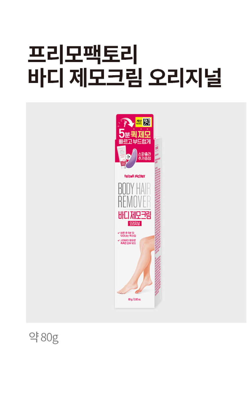 프리모팩토리 바디 제모크림 오리지널
약 80g/2.82oz
프리모 팩토리 바디 제모크림 오리지널
빠르고 부드럽게
빠르고 부드럽게 제모를 동시에!
5분퀵제모
스파출라 추가증정
제모 후 촉촉한 피부
빠르고 깔끔한 효과의 제모크림
샤워하면서 구석구석 매끈한 제모
필름막을 형성해 샤워중에도 흐름 최소화, 탁월한 밀착력
빠르고 부드럽게 샤워하면서 제모를 동시에!
샤워 제모 In-Shower
샤워와 함께 제모를 동시에!
샤워 중에도 간편하게 사용 가능
빠르고 깔끔한 효과의 제모크림
팔, 다리등 드러난 부분에 빠른 제모
부드러운 크림 텍스춰
피부 자극을 최소화한 부드러운 크림 텍스춰
향기로운 제모
로즈마리 계열의 마일드한 향으로 부드럽고 향기로운 제모
제모 후 촉촉한 피부
촉촉한 피부
제모 전 후 비교
초간편 제모
쓱- 발라주고 싹- 닦아내면 초간편 제모 끝!
굵은 털도 한번에 OUT!
보기 싫은 털들을 완벽하게 쓱싹