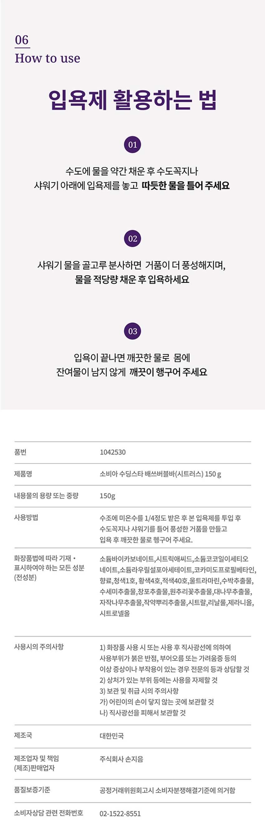 부드러운 피부결을 위한 수딩컴플렉스 수딩스타 Bath Bubble Bar Citrus bourvena scent 150g Citrus bourvena scent! 부드러운 피부결을 위한 수딩컴플렉스 수딩스타 Bath Bubble Bar Citrus bourvena scent 150g Citrus bourvena scent!06 사용 방법 입욕제 활용하는 법 01 수도에 물을 약간 채운 후 수도꼭지나 샤워기 아래에 입욕제를 놓고 따듯한 물을 틀어 주세요 02 샤워기 물을 골고루 분사하면 거품이 더 풍성해지며, 물을 적당량 채운 후 입욕하세요 03 입욕이 끝나면 깨끗한 물로 몸에 잔여물이 남지 않게 깨끗이 행구어 주세요 품번 1042530 제품명 소비아 수딩스타 배쓰버블바(시트러스) 150g 내용물의 용량 또는 중량 150g 사용방법 수조에 미온수를 1/4정도 받은 후 본 입욕제를 투입 후 수도꼭지나 샤워기를 틀어 풍성한 거품을 만들고 입욕 후 깨끗한 물로 헹구어 주세요. 화장품법에 따라 기재 · 소듐바이카보네이트,시트릭애씨드,소듐코코일이세티오 베이트,소듐라우틸셀모아세테이트,코카미도프로필베타인, (전성분) 향료,청색1호, 황색4호, 적색40호, 울트라마린,수박추출물, 수세미추출물,창포추출물,원추리꽃추출물,대나무추출물, 자작나무추출물,작약뿌리추출물,시트랄,리날롤,제라니올, 시트로넬올 사용시의 주의사항 1) 화장품 사용 시 또는 사용 후 직사광선에 의하여 사용부위가 붉은 반점, 부어오름 또는 가려움증 등의 이상 증상이나 부작용이 있는 경우 전문의 등과 상담할 것 2) 상처가 있는 부위 등에는 사용을 자제할 것 3) 보관 및 취급 시의 주의사항 가) 어린이의 손이 닿지 않는 곳에 보관할 것 나) 직사광선을 피해서 보관할 것 제조국 대한민국 제조업자 및 책임 주식회사 손지음 (제조)판매업자 품질보증기준 공정거래위원회고시 소비자분쟁해결기준에 의거함 소비자상담 관련 전화번호 02-1522-8551