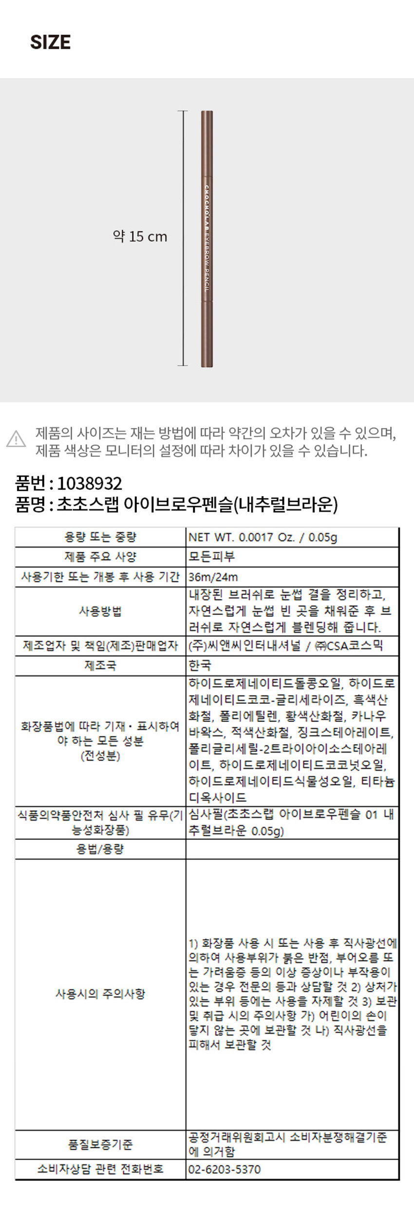 초초스랩 아이브로우 펜슬
스펙. NET WT. 0.0017 Oz. / 0.05g
A1.5MM SLIM EYEBROW PENCIL WITH ITS MATTE FORMULA ENABLES YOU TO DRAW A FINE LINE SMOOTHLY
초초스랩 아이브로우 펜슬 
1.5MM THIN LEAD
1.5mm 얇은 심으로 정교한 눈썹 완성 : 슬림한 심이 눈썹 결을 한올한올 심듯 정교하게 그려주어 원래 내 눈썹처럼 자연스러운 브로우를 완성시켜 줍니다.
MELTING MATTE FORMULA
멜팅 매트 포뮬러 : 고경도 하드 왁스와 부드러운 세미 솔리드 왁스 조합의 매트 포뮬러로 단단하면서도 자극없이 부드럽게 발려 사르르 녹듯 눈썹에 픽싱
NATURAL BROW
실패 없는 내추럴 브로우 : 어떤 눈썹에도 뭉침없이 안착되어 장시간 유지되는 메이크업 초보자가 사용해도 실패 없는 아이브로우 펜슬
COLOR CHART
NATURAL BROWN
소프트한 브라운
WARM BROWN
짙은 다크 브라운 컬러
GRAY BROWN
그레이 톤의 차분한 브라운
DIRECTION
내장된 브러쉬로 눈썹 결을 정리하고, 자연스럽게 눈썹 빈 곳을 채워준 후 브러쉬로 자연스럽게 블렌딩 해줍니다.
BEST FOR.
부드러움 V 매트 포뮬러 v 자연스러움
CONCERNS.
인위적인 눈썹 컬러 V 지속력 □ 뭉침
초초스랩 아이브로우 펜슬 NET WT. 0.0017 Oz. / 0.05g
DISTRIBUTED BY CSA COSMIC CO., LTD.
MADE IN KOREA WWW.Chocho's Lab.COM
초초스랩 추천제품
스위치 온아이섀도우 아이브로우 펜슬 커버 캡쳐쿠션 포어 캡쳐 프라이머 선크림 톤 캡쳐 크림 커버 캡쳐 파운데이션 스위치 온 실키 립스틱 스위치 온 벨벳 립 틴트 브러쉬 펜 아이라이너 립앤아이 컬러 리무버 스위치 온글리터 리퀴드
본 상품정보 (상품 상세, 상품설명등)의 내용은 협력사가 직접 등록한것입니다.CHOCHO'S LAB
EYEBROW PENCIL
0.001FLOz./0.05g
A1.5 MM SLIM EYEBROW PENCIL WITH ITS MATTE FORMULA ENABLES YOU TO DRAW A FINE LINE SMOOTHLY
초초스랩 아이브로우 펜슬
초초스랩 아이브로우 펜슬
1.5mm 얇은 심으로 정교한 눈썹 완성
□ 자극없이 부드럽게!
V 실패 없는 내추럴 브로우
초초스랩 아이브로우 펜슬
초초스랩 아이브로우 펜슬SIZE
약 15 cm
초초스랩 아이브로우 펜슬
제품의 사이즈는 재는 방법에 따라 약간의 오차가 있을 수 있으며, 제품 색상은 모니터의 설정에 따라 차이가 있을 수 있습니다.
품번 : 1038932
품명 : 초초스랩 아이브로우펜슬(내추럴브라운)
용량 또는 중량 NET WT. 0.0017 Oz. / 0.05g
제품 주요 사양 모든피부
사용기한 또는 개봉 후 사용 기간 36m/24m
내장된 브러쉬로 눈썹 결을 정리하고,
사용방법 자연스럽게 눈썹 빈 곳을 채워준 후 브러쉬로 자연스럽게 블렌딩해 줍니다.
제조업자 및 책임(제조)판매업자 (주)씨앤씨인터내셔널 / (주)CSA코스믹
제조국 한국
하이드로제네이티드돌콩오일, 하이드로제네이티드코코-글리세라이즈, 흑색산화철, 폴리에틸렌, 황색산화철, 카나우바 왁스, 적색산화철, 징크스테아레이트, 폴리글리세릴-2트라이아이소스테아레이트, 하이드로제네이티드코코넛오일, 하이드로제네이티드식물성오일, 티타늄 디옥사이드
화장품법에 따라 기재 · 표시하여야 하는 모든 성분
식품의약품안전처 심사 필 유무(기 심사필(초초스랩 아이브로우펜슬 01 내 추럴브라운 0.05g)
용법/용량
1) 화장품 사용 시 또는 사용 후 직사광선에 의하여 사용부위가 붉은 반점, 부어오름 또는 가려움증 등의 이상 증상이나 부작용이 있는 경우 전문의 등과 상담할 것
2) 상처가 있는 부위 등에는 사용을 자제할 것
3) 보관 및 취급 시의 주의사항 가) 어린이의 손이 닿지 않는 곳에 보관할 것 나) 직사광선을 피해서 보관할 것
공정거래위원회고시 소비자분쟁해결기준
품질보증기준
에 의거함
소비자상담 관련 전화번호 02-6203-5370
