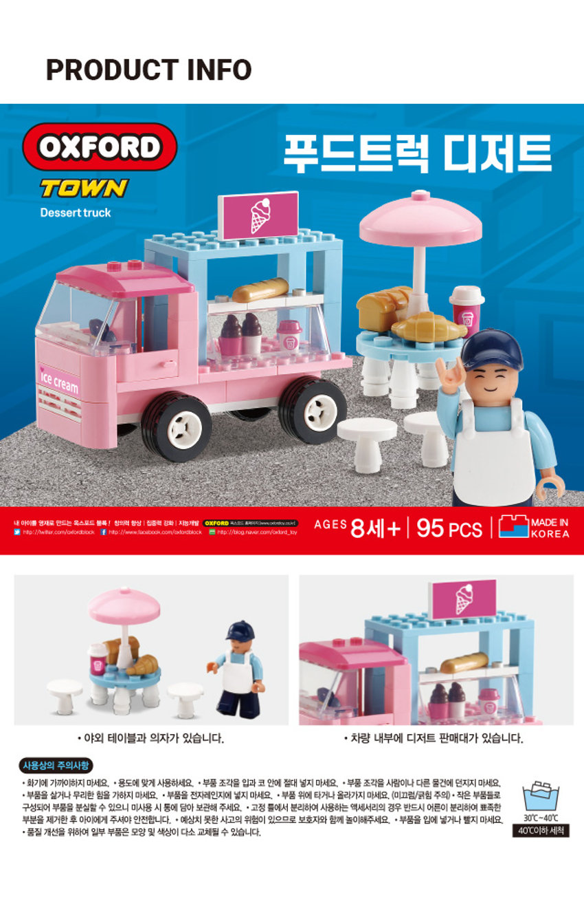 옥스포드 푸드트럭 디저트 TOWN Dessert truck ice cream MADE IN 내 아이를 영재로 만드는 옥스포트 블록! 창의력 항상 집중력 강화 지능개발 OXFORD 포스코드 홈페이지 warrity - AGES 8세+ 95 PCS KOREA http://www.facibbook.com/unbritbock. http://blog.naver.com/owfard_toy · 야외 테이블과 의자가 있습니다. · 차량 내부에 디저트 판매대가 있습니다. 사용상의 주의사항 · 화기에 가까이하지 마세요. ·용도에 맞게 사용하세요. · 부품 조각을 입과 코 안에 절대 넣지 마세요. · 부품 조각을 사람이나 다른 물건에 던지지 마세요. · 부품을 살거나 무리한 힘을 가하지 마세요. · 부품을 전자레인지에 넣지 마세요. ·부품 위에 타거나 올라가지 마세요. (미끄럼/긁힘 주의) * 작은 부품들로 구성되어 부품을 분실할 수 있으니 미사용 시 통에 담아 보관해 주세요. · 고정 틀에서 분리하여 사용하는 액세서리의 경우 반드시 어른이 분리하여 뾰족한 부분을 제거한 후 아이에게 주셔야 안전합니다. + 예상치 못한 사고의 위험이 있으므로 보호자와 함께 놀이해주세요. ·부품을 입에 넣거나 빨지 마세요. 30°C~40°C 품질 개선을 위하여 일부 부품은 모양 및 색상이 다소 교체될 수 있습니다. 40°C이하 세척SIZE OXFORD 푸드트럭 디저트 TOWN Dessert truck 약 34.5m MADE BRAN AGES 8세+ 95 PCS KOREA 약 43cm 제품의 사이즈는 재는 방법에 따라 약간의 오차가 있을 수 있으며, 제품 색상은 모니터의 설정에 따라 차이가 있을 수 있습니다. 품번: 1044015 품명: 옥스포드 푸드트럭(디저트) [어린이제품안전특별법에 의한 표시사항] 품명:완구 모델명:TOWN 재질:플라스틱제 제조국명:대한민국 사용연령:8세이상 제조자명:(주)옥스포드 주소 및 전화번호:부산광역시 사하구 하신번영로 151번길 55 / TEL.080-205-4792 소비자상담실:1522-4400 반품 및 교환장소:구입처 제조연월: ·본 제품은 공정거래위원회 고시 소비자 분쟁 해결기준에 의거 교환 또는 보상받을 수 있습니다. 안전확인 신고확인증 번호 환경보건법에 의한 환경유해인자 표시사항: CB061B001-2003 DNOP불검출, DINP 불검출, 주 의 ! 경 고 보호자와 함께 8세 미만 사용 금지