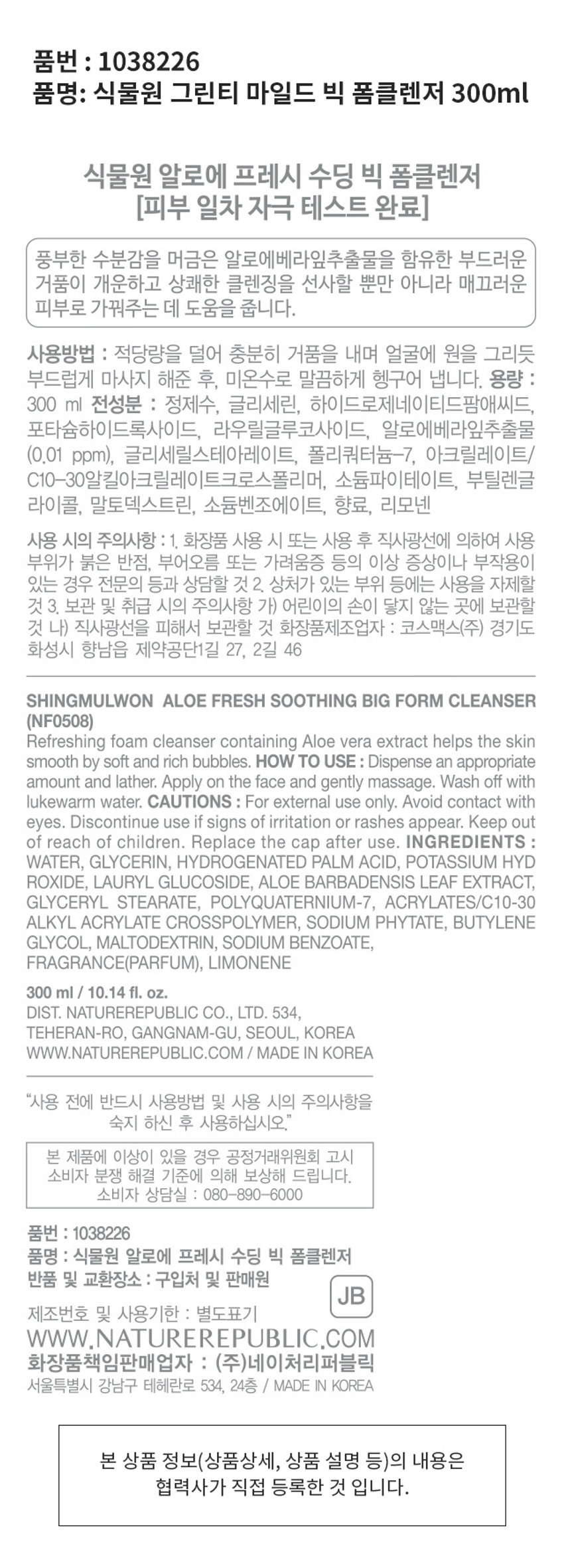 식물원 알로에 프레시 수딩 빅 폼클렌저
300ml / 10.14 fl. oz.
알로에베라잎추출물 함유
풍부한 수분감을 머금은 알로에베라잎추출물을 함유한 부드러운 거품이 개운하고 상쾌한 클렌징을 선사할 뿐만 아니라 매끄러운 피부로 가꿔주는 데 도움을 줍니다.
사용방법 : 적당량을 덜어 충분히 거품을 내며 얼굴에 원을 그리듯 부드럽게 마사지 해준 후, 미온수로 말끔하게 헹구어 냅니다.
전성분 : 정제수, 글리세린, 하이드로제네이티드팜애씨드, 포타슘하이드록사이드, 라우릴글루코사이드, 알로에베라잎추출물 (0.01 ppm), 글리세릴스테아레이트, 폴리쿼터늄-7, 아크릴레이트/ C10-30알킬아크릴레이트크로스폴리머, 소듐파이테이트, 부틸렌글리콜, 말토덱스트린, 소듐벤조에이트, 향료, 리모넨
사용 시의 주의사항 : 1. 화장품 사용 시 또는 사용 후 직사광선에 의하여 사용 부위가 붉은 반점, 부어오름 또는 가려움증 등의 이상 증상이나 부작용이 있는 경우 전문의 등과 상담할 것 2. 상처가 있는 부위 등에는 사용을 자제할 것 3. 보관 및 취급 시의 주의사항 가) 어린이의 손이 닿지 않는 곳에 보관할 것 나) 직사광선을 피해서 보관할 것
화장품책임판매업자 : (주)네이처리퍼블릭
서울특별시 강남구 테헤란로 534, 24층 / MADE IN KOREA