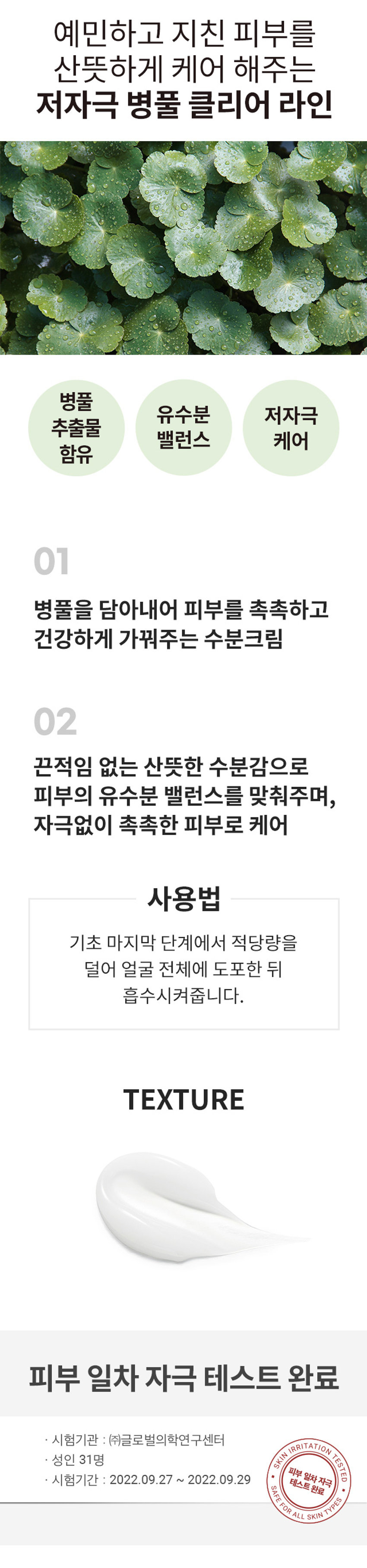 식물원 병풀 클리어 크림
CICA 식물원 Clear Cream 병풀 클리어 크림 Shingmulwon 50ml /1.69 fl. OZ.
예민하고 지친 피부를 산뜻하게 케어 해주는 저자극 병풀 클리어 라인 병풀 유수분 저자극 추출물 밸런스 케어 함유
01 병풀을 담아내어 피부를 촉촉하고 건강하게 가꿔주는 수분크림
02 끈적임 없는 산뜻한 수분감으로 피부의 유수분 밸런스를 맞춰주며, 자극없이 촉촉한 피부로 케어
사용법 기초 마지막 단계에서 적당량을 덜어 얼굴 전체에 도포한 뒤 흡수시켜줍니다.
TEXTURE
피부 일차 자극 테스트 완료
시험기관 : (주)글로벌의학연구센터
SKIN IRRITATION TESTED
성인 31명
피부 일차 자극
시험기간 : 2022.09.27 ~ 2022.09.29
SAFE FOR ALL SKIN TYPES
TESTED
SIZE
CICA 식 약 5.5cm
Clear Cream 물
병풀 클리어 크림 Shingmulwon 원 약 6cm
제품의 사이즈는 재는 방법에 따라 약간의 오차가 있을 수 있으며, 제품 색상은 모니터의 설정에 따라 차이가 있을 수 있습니다.
품번 : 1041752
상품정보제공 고시
제품명 식물원 병풀클리어 크림
내용물의 용량 또는 중량 50ml
제품 주요 사양 모든피부 타입
제조번호 및 사용기간 별도표기
사용방법 기초 마지막단계에서 적당량을 덜어 얼굴 전체에 도포한 뒤 흡수시켜줍니다.
「화장품법」에 따른 해당 없음
기능성 화장품 (미백,주름개선,자외선차단제품등)
심사필 유무(미백, 주름개선,자외선차단등)
「화장품법」에 따라 정제수, 프로판다이올, 글리세린, 페닐트라이메티콘, 1,2-헥산다이올, 병풀추출물 기재·표시 하여야하는 (1,000ppm), 병풀잎추출물(500ppm), 병풀뿌리추출물(500ppm), 티트리잎오 일, 네오펜틸글라이콜다이카프레이트, 펜틸렌글라이콜, 폴리메틸실세스퀴옥세 인, 비닐다이메티콘, 아크릴레이트/C10-30일릴아크릴레이트크로스폴리머, 하 이드록시아세토페논, 트로메타민, 암모늄아크릴로일다이메틸타우레이트/브이 피코폴리머, 부틸렌글라이콜, 다이메티콘올, 하이드록시에틸아크릴레이트/소듐 아크릴로일다이메틸타우레이트코폴리머, 에틸헥실글리세린, 솔비탄아이소스테 아레이트, 에파갈로카테킨갈레이트, 살리실릭애씨드, 글라이콜릭애씨드, 토코페 롤,카프릴릭/카프릭트라이글리세라이드, 매스틱검, 하이드로제네이티드레시틴 다이소듐이디티에이, 페네틸알코올
사용할때의 주의사항
1.화장품 사용 시 또는 사용 후 직사광선에 의하여 사용부위가 붉은 반점, 부어 오름 또는 가려움증 등의 이상 증상이나부작용이 있는 경우에는 전문의 등과 상 담할것
2. 상처가있는 부위 등에는 사용을 자제할 것
3. 보관 및 취급 시 주의사항
가)어린이의 손이 닿지 않는 곳에 보관할 것
나) 직사광선을 피해서 보관할것
제조국 대한민국
화장품제조업자 (주)코스맥스
화장품책임판매업자 (주)네이처리퍼블릭
서울특별시 강남구 테헤란로 534, 24층
품질보증기준 본 제품에 이상이 있을 경우 공정거래위원회 고시 '소비자분쟁 해결 기준'에의 거 보상해 드립니다.
소비자 상담실 080-890-6000