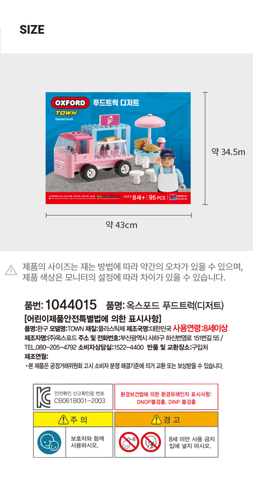 옥스포드 푸드트럭 디저트 TOWN Dessert truck ice cream MADE IN 내 아이를 영재로 만드는 옥스포트 블록! 창의력 항상 집중력 강화 지능개발 OXFORD 포스코드 홈페이지 warrity - AGES 8세+ 95 PCS KOREA http://www.facibbook.com/unbritbock. http://blog.naver.com/owfard_toy · 야외 테이블과 의자가 있습니다. · 차량 내부에 디저트 판매대가 있습니다. 사용상의 주의사항 · 화기에 가까이하지 마세요. ·용도에 맞게 사용하세요. · 부품 조각을 입과 코 안에 절대 넣지 마세요. · 부품 조각을 사람이나 다른 물건에 던지지 마세요. · 부품을 살거나 무리한 힘을 가하지 마세요. · 부품을 전자레인지에 넣지 마세요. ·부품 위에 타거나 올라가지 마세요. (미끄럼/긁힘 주의) * 작은 부품들로 구성되어 부품을 분실할 수 있으니 미사용 시 통에 담아 보관해 주세요. · 고정 틀에서 분리하여 사용하는 액세서리의 경우 반드시 어른이 분리하여 뾰족한 부분을 제거한 후 아이에게 주셔야 안전합니다. + 예상치 못한 사고의 위험이 있으므로 보호자와 함께 놀이해주세요. ·부품을 입에 넣거나 빨지 마세요. 30°C~40°C 품질 개선을 위하여 일부 부품은 모양 및 색상이 다소 교체될 수 있습니다. 40°C이하 세척SIZE OXFORD 푸드트럭 디저트 TOWN Dessert truck 약 34.5m MADE BRAN AGES 8세+ 95 PCS KOREA 약 43cm 제품의 사이즈는 재는 방법에 따라 약간의 오차가 있을 수 있으며, 제품 색상은 모니터의 설정에 따라 차이가 있을 수 있습니다. 품번: 1044015 품명: 옥스포드 푸드트럭(디저트) [어린이제품안전특별법에 의한 표시사항] 품명:완구 모델명:TOWN 재질:플라스틱제 제조국명:대한민국 사용연령:8세이상 제조자명:(주)옥스포드 주소 및 전화번호:부산광역시 사하구 하신번영로 151번길 55 / TEL.080-205-4792 소비자상담실:1522-4400 반품 및 교환장소:구입처 제조연월: ·본 제품은 공정거래위원회 고시 소비자 분쟁 해결기준에 의거 교환 또는 보상받을 수 있습니다. 안전확인 신고확인증 번호 환경보건법에 의한 환경유해인자 표시사항: CB061B001-2003 DNOP불검출, DINP 불검출, 주 의 ! 경 고 보호자와 함께 8세 미만 사용 금지