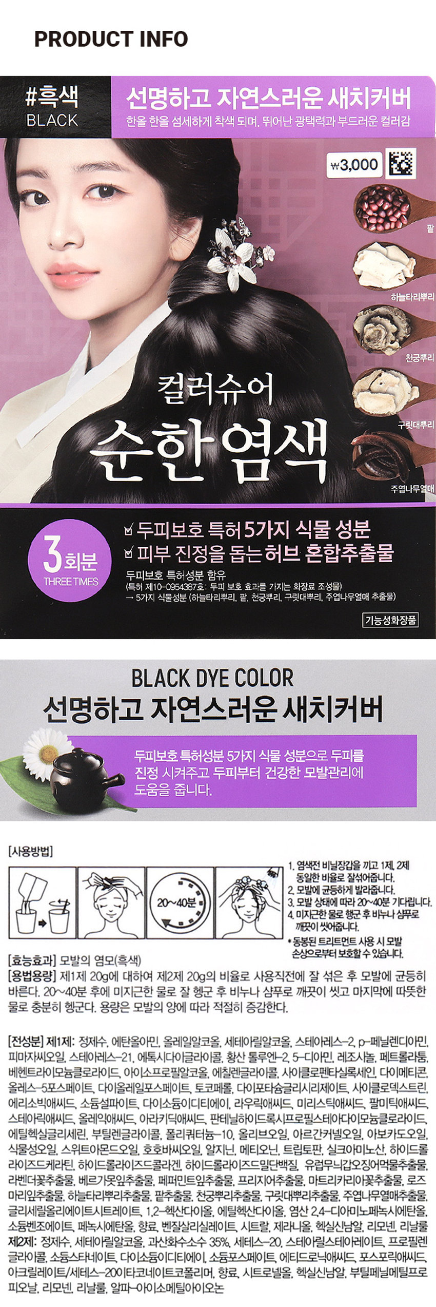 컬러슈어 파우치염모제 (흑색)
#흑색 선명하고 자연스러운 새치커버
BLACK 한올 한올 섬세하게 착색 되며, 뛰어난 광택력과 부드러운 컬러감
₩3,000
하늘다리뿌리
천궁뿌리
컬러슈어
순한염색 구릿대뿌리
주엽나무열매
두피보호 특허 5가지 식물 성분
3회분 피부 진정을 돕는 허브 혼합추출물
두피보호 특허성분 함유
THREETIMES
(특허 제10-0954387호: 두피 보호 효과를 가지는 화장료 조성물)
→ 5가지 식물성분 (하늘타리뿌리, 팥, 천궁뿌리, 구릿대뿌리, 주엽나무열매 추출물)
기능성화장품
BLACK DYE COLOR
선명하고 자연스러운 새치커버
두피보호 특허성분 5가지 식물 성분으로 두피를
진정 시켜주고 두피부터 건강한 모발관리에
도움을 줍니다.
(사용방법)
1. 염색전 비닐장갑을 끼고 1제, 2제
동일한 비율로 잘섞어줍니다.
2. 모발에 균등하게 발라줍니다.
20~40분 3. 모발 상태에 따라 20~40분 기다립니다.
4. 미지근한 물로 행군 후 비누나 샴푸로
깨끗이 씻어줍니다.
*동봉된 트리트먼트 사용 시 모발
손상으로부터 보호할 수 있습니다.
(효능효과) 모발의 염모(흑색)
(용법용량) 제1제 20g에 대하여 제2제 20g의 비율로 사용직전에 잘 섞은 후 모발에 균등히
바른다. 20~40분 후에 미지근한 물로 잘 헹군 후 비누나 샴푸로 깨끗이 씻고 마지막에 따뜻한
물로 충분히 헹군다. 용량은 모발의 양에 따라 적절히 증감한다.
(전성분) 제1제: 정제수, 에탄올아민, 올레일알코올, 세테아릴알코올, 스테아레스-2, p-페닐렌디아민,
피마자씨오일, 스테아레스-21. 에톡시다이글라이콜, 황산 톨루엔-2, 5-디아민, 레조시놀, 페트롤라툼,
베헨트라이모늄클로라이드, 아이소프로필알코올, 에칠렌글라이콜, 사이클로펜타실록세인, 다이메티콘,
올레스-5포스페이트, 다이올레일포스페이트, 토코페롤, 다이포타슘글리시리제이트, 사이클로덱스트린,
에리소빅애씨드, 소듐설파이트, 다이소듐이디티에이, 라우릭애씨드, 미리스틱애씨드, 팔미틱애씨드,
스테아릭애씨드, 올레익애씨드, 아라키딕애씨드, 판테닐하이드록시프로필스테아다이모늄클로라이드,
에틸헥실글리세린, 부틸렌글라이콜, 폴리쿼터늄-10, 올리브오일, 아르간커넬오일, 아보카도오일,
식물성오일, 스위트아몬드오일, 호호바씨오일, 알지닌, 메티오닌, 트립토판, 실크아미노산, 하이드롤
라이즈드케라틴, 하이드롤라이즈드콜라겐, 하이드롤라이즈드밀단백질, 유럽무늬갑오징어먹물추출물,
라벤더꽃추출물, 베르가못잎추출물, 페퍼민트잎추출물, 프리지어추출물, 마트리카리아꽃추출물, 로즈
마리잎추출물, 하늘타리뿌리추출물, 팥추출물, 천궁뿌리추출물, 구릿대뿌리추출물, 주엽나무열매추출물,
글리세릴올리에이트시트레이트, 1,2-헥산다이올, 에틸헥산다이올, 염산 2,4-디아미노페녹시에탄올,
소듐벤조에이트, 페녹시에탄올, 향료, 벤질살리실레이트, 시트랄, 제라니올, 헥실신남알, 리모넨, 리날룰
제2제: 정제수, 세테아릴알코올, 과산화수소수 35%, 세테스-20. 스테아릴스테아레이트, 프로필렌 
글라이콜, 소듐스타네이트, 다이소듐이디티에이, 소듐포스페이트, 에티드로닉애씨드, 포스포릭애씨드,
아크릴레이트/세테스-20이타코네이트코폴리머, 향료, 시트로넬올, 헥실신남알, 부틸페닐메틸프로 
피오날, 리모넨, 리날룰, 알파-아이소메틸아이오논(사용시의 주의사항)
1. 화장품 사용 시 또는 사용 후 직사광선에 의하여 사용부위가 붉은 반점, 부어오름 또는 가려움증 등의 이상 
증상 이나 부작용이 있는 경우 전문의 등과 상담할 것2. 상처가 있는 부위 등에는 사용을 자제할 것 3. 보관 
및 취급시의 주의사항 가. 어린이의 손이 닿지 않는 곳에 보관할 것 나. 직사광선을 피해서 보관할 것 4. 눈에 
접촉을 피하고 눈에 들어갔을 때는 즉시 씻어낼 것 5. 염모제 가) 다음 분들은 사용하지 마십시오. 사용 후 
피부나 신체가 과민상태로 되거나 피부이상반응(부종, 염증 등)이 일어나거나, 현재의 증상이 악화될 가능성이 
있습니다. (1) 지금까지 염모제를 사용할 때 피부이상반응(부종, 염증 등)이 있었거나, 염색 중 또는 염색 직후에 
발진, 발적, 가려움 등이 있거나 구역, 구토 등 속이 좋지 않았던 경험이 있었던 분 (2) 피부시험(패취테스트, 
patch test)의 결과, 이상이 발생한 경험이 있는 분 (3) 두피, 얼굴, 목덜미에 부스럼, 상처, 피부병이 있는 분 
(4) 생리 중, 임신 중 또는 임신할 가능성이 있는 분 (5) 출산 후, 병중, 병후의 회복 중인 분, 그 밖의 신체에 
이상이 있는 분(6) 특이체질, 신장질환, 혈액질환이 있는 분(7) 미열, 권태감, 두근거림. 호흡곤란의 증상이 
지속되거나 코피 등의 출혈이 잦고 생리, 그 밖에 출혈이 멈추기 어려운 증상이 있는 분(8) 이 제품에 첨가제로 
함유된 프로필렌글리콜에 의하여 알레르기를 일으킬 수 있으므로 이 성분에 과민하거나 알레르기 반응을 
보였던 적이 있는 분은 사용 전에 의사 또는 약사와 상의하여 주십시오 나) 염모제 사용 전의 주의(1) 염색전 
2일전(48시간 전)에는 다음의 순서에 따라 매회 반드시 패취테스트(patch test)를 실시하여 주십시오. 
패취테스트는 염모제에 부작용이 있는 체질인지 아닌지를 조사하는 테스트입니다. 과거에 아무 이상이 없이 
염색한 경우에도 체질의 변화에 따라 알레르기 등 부작용이 발생할 수 있으므로 매회 반드시 실시하여 주십시오. 
① 먼저 팔의 안쪽 또는 귀 뒤쪽 머리카락이 난 주변의 피부를 비눗물로 잘 씻고 탈지면으로 가볍게 닦습니다. 
② 다음에 이 제품 소량을 취해 정해진 용법대로 혼합하여 실험액을 준비합니다. ③ 실험액을 앞서 세척한 
부위에 동전 크기로 바르고 자연건조시킨후 그대로 48시간방치합니다.(시간을잘 지킵니다)④ 테스트 부위의 
관찰은 테스트액을 바른 후 30분 그리고 48시간 후 총 2회를 반드시 행하여 주십시오. 그 때 도포 부위에 발진, 
발적, 가려움, 수포, 자극 등의 피부 등의 이상이 있는 경우에는 손 등으로 만지지 말고 바로 씻어내고 염모는 
하지 말아 주십시오. 테스트 도중, 48시간 이전이라도 위와 같은 피부이상을 느낀 경우에는 바로 테스트를 
중지하고 테스트액을 씻어내고 염모는 하지 말아 주십시오. ⑤ 48시간 이내에 이상이 발생하지 않는다면 바로 
염모하여 주십시오. (2) 눈썹, 속눈썹 등은 위험하므로 사용하지 마십시오. 염모액이 눈에 들어갈 염려가 있습니다. 
그 밖에 두발 이외에는 염색하지 말아 주십시오. (3) 면도 직후에는 염색하지 말아 주십시오. (4) 염모 전후 1주간은 
파마·웨이브(퍼머넨트웨이브)를 하지 말아 주십시오. 다) 염모 시의 주의 (1) 염모액 또는 머리를 감는 동안 그 
액이 눈에 들어가지 않도록 하여 주십시오. 눈에 들어갈 경우 심한 통증을 발생시키거나 경우에 따라서 눈에 손상 
(각막의 염증)을 입을 수 있습니다. 만일, 눈에 들어갔을 때는 절대로 손으로 비비지 말고 바로 물 또는 미지근한 
물로 15분 이상 잘 씻어 주시고 곧바로 안과 전문의의 진찰을 받으십시오. 임의로 안약 등을 사용하지 마십시오. 
(2) 염색 중에는 목욕을 하거나 염색 전에 머리를 적시거나 감지 말아 주십시오. 땀이나물방울 등을 통해 염모액이 
눈에 들어갈 염려가 있습니다. (3) 염모 중에 발진, 발적, 부어오름, 가려움, 강한 자극감 등의 피부이상이나 구역, 
구토 등의 이상을 느꼈을 때는 즉시 염색을 중지하고 염모액을 잘 씻어내 주십시오. 그대로 방치하면 증상이 
악화될 수 있습니다. (4) 염모액이 피부에 묻었을 때는 곧바로 물 등으로 씻어내 주십시오. 손가락이나손톱을 
보호하기 위하여 장갑을 끼고 염색하여 주십시오. (5) 환기가 잘 되는 곳에서 영모하여 주십시오. 라) 영모 후의 
주의(1) 머리, 얼굴, 목덜미 등에 발진, 발적, 가려움, 수포, 자극 등 피부의 이상반응이 발생한 경우, 그 부위를 
손으로 긁거나 문지르지 말고 바로 피부과 전문의의 진찰을 받으십시오. 임의로 의약품 등을 사용하는 것은 
삼가주십시오. (2)영모중 또는 염모 후에 속이 안 좋아지는 등 신체이상을느끼는 분은 의사에게 상담하십시오. 
마) 보관 및 취급상의 주의(1) 혼합한 염모액을 밀폐된 용기에 보존하지 말아 주십시오. 혼합한 염모액으로부터 
발생하는 가스의 압력으로 용기가 파손될 염려가있어 위험합니다. 또한 혼합한 염모액이 위로 튀어 오르거나 
주변을 오염시키고 지워지지 않게 됩니다. 혼합한액의 잔액은 
효과가 없으므로 잔액은 반드시 바로 버려 주십시오. (2) 용기를 
버릴 때는 반드시 뚜껑을 열어서 버려 주십시오. (3) 사용 후 
혼합하지 않은 액은 직사광선을 피하고 공기와 접촉을 피하여 
서늘한 곳에 보관하여 주십시오.
구성품 소개
가운
1제 2제
염모제 파우치 3개입
장갑
10ml
트리트먼트
10ml
빗
#흑색
편리하고 위생적인
BLACK
3회소분 포장
컬러 가이드
Before
컬러슈어
순한염색
After 산을 es 잠시하고 선명하게
자연스러운 · 지어버 
밝은갈색 머리카락 영모제20g 산화제20g 
1제 2제
Before X3개
1회분
After
갈색 머리카락
Before 총 120g
After 용법 용량
검정 머리카락
제1제20g에 대하여 제2제 
※개인의 모발 상태 및 색상에 20g의 비율로 사용직전에 
따라 다르게 표현될 수 있습니다. 잘 섞은 후 모발에 균등히 
(단발머리 기준1회사용량) 바른다. 20~40분 후에 
미지근한 물로 잘 헹군 후 
비누나 샴푸로 깨끗이 씻고 
마지막에 따뜻한 물로 충분히 
헹군다. 용량은 모발의 양에 
따라 적절히 증감한다.SIZE 
#흑색 선명하고 자연스러운 새치커버
BLACK ⌀wa 的 섬세하게 적색 되어, 뛰어난 광덕역과 부드러운 컬러감
\3,D0C
석부나라우
천금부터 약 18.8 cm
컬러슈어
순한염색 - 
수입나무법에 
& 두피보호 특허5가지 식물 성분
3회분 &피부 진정을 돕는 허브 혼합추출물
루키보호 특허성분 함유
THREE The 
1등이 제10 해야흐 우리보호 조사를 있는 추심보 5성물) 
-5기지5분석류 장편하는 2 한국부터, 부정해야. 우리나누엘에 추출물: 
가능성화장품
약 14.7 cm 
제품의 사이즈는 재는 방법에 따라 약간의 오차가 있을 수 있으며,
I 
제품 색상은 모니터의 설정에 따라 차이가 있을 수 있습니다.
(품번) 1028300
(품명) 컬러슈어파우치염모제(흑색)
(중량) 1제 20g, 2제 20g (3회분 총 120g)
YZ
(제조업자) (주)우신화장품 경기도 부천시 오정구 수도로 125번길 33 (내동) OS
JS
(책임판매업자) (주)스프링클/ 경기도 안성시 죽산면 걸미로 678
(제조번호 및 사용기한) 별도표시
본 상품에 이상이 있을 경우 공정거래위원회 고시 소비자 분쟁 해결기준에 의해 보상해 드립니다.
소비자 상담실 : 1544-8460
Made in Korea