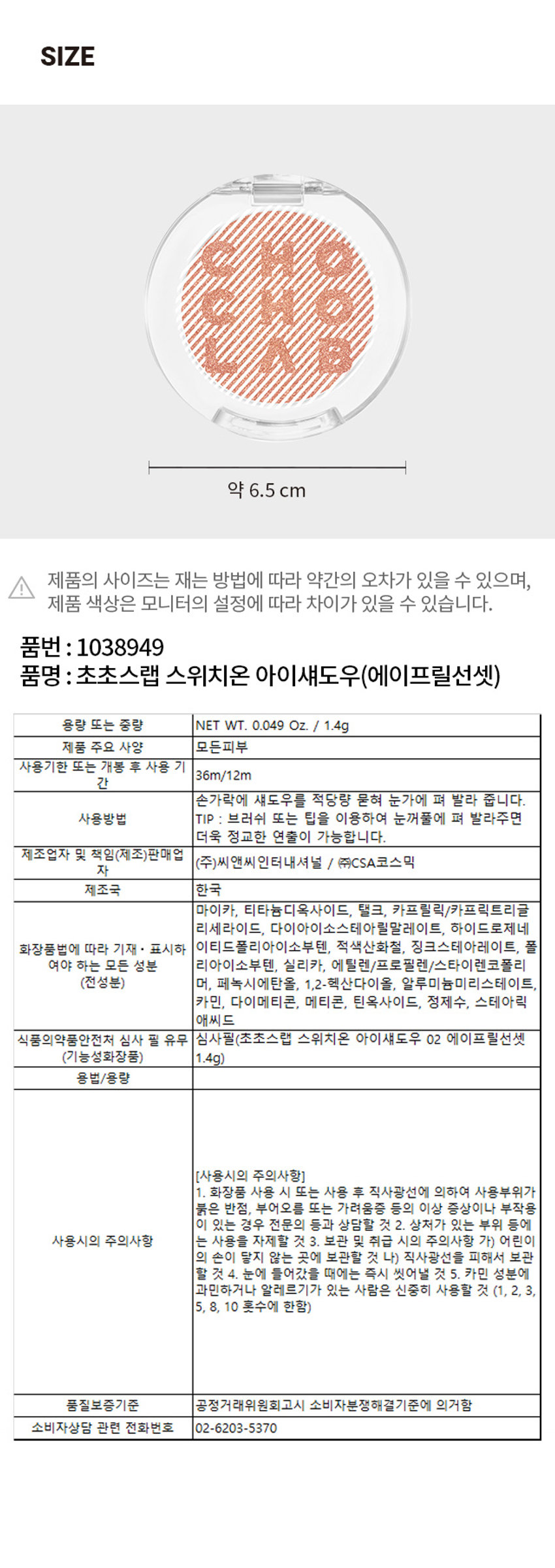 상품명: 초초스랩 스위치온 아이섀도우(에이프릴선셋)
용량 또는 중량: NET WT. 0.049 Oz. / 1.4g
제조업자 및 책임(제조)판매업: (주)씨앤씨인터내셔널 / (주)CSA코스믹
제조국: 한국
사용기한 또는 개봉 후 사용 기한: 36m/12m
사용방법: 손가락에 섀도우를 적당량 묻혀 눈가에 펴 발라 줍니다. TIP: 브러쉬 또는 팁을 이용하여 눈꺼풀에 펴 발라주면 더욱 정교한 연출이 가능합니다.
사용시의 주의사항: 화장품 사용 시 또는 사용 후 직사광선에 의하여 사용부위가 붉은 반점, 부어오름 또는 가려움증 등의 이상 증상이나 부작용이 있는 경우 전문의 등과 상담할 것. 상처가 있는 부위 등에 사용은 자제할 것. 보관 및 취급 시의 주의사항: 가) 어린이의 손이 닿지 않는 곳에 보관할 것 나) 직사광선을 피해서 보관할 것. 눈에 들어갔을 때에는 즉시 씻어낼 것. 카민 성분에 과민하거나 알레르기가 있는 사람은 신중히 사용할 것 (1, 2, 3, 5, 8, 10 홍수에 한함)
품질보증기준: 공정거래위원회고시 소비자분쟁해결기준에 의거함
소비자상담 관련 전화번호: 02-6203-5370